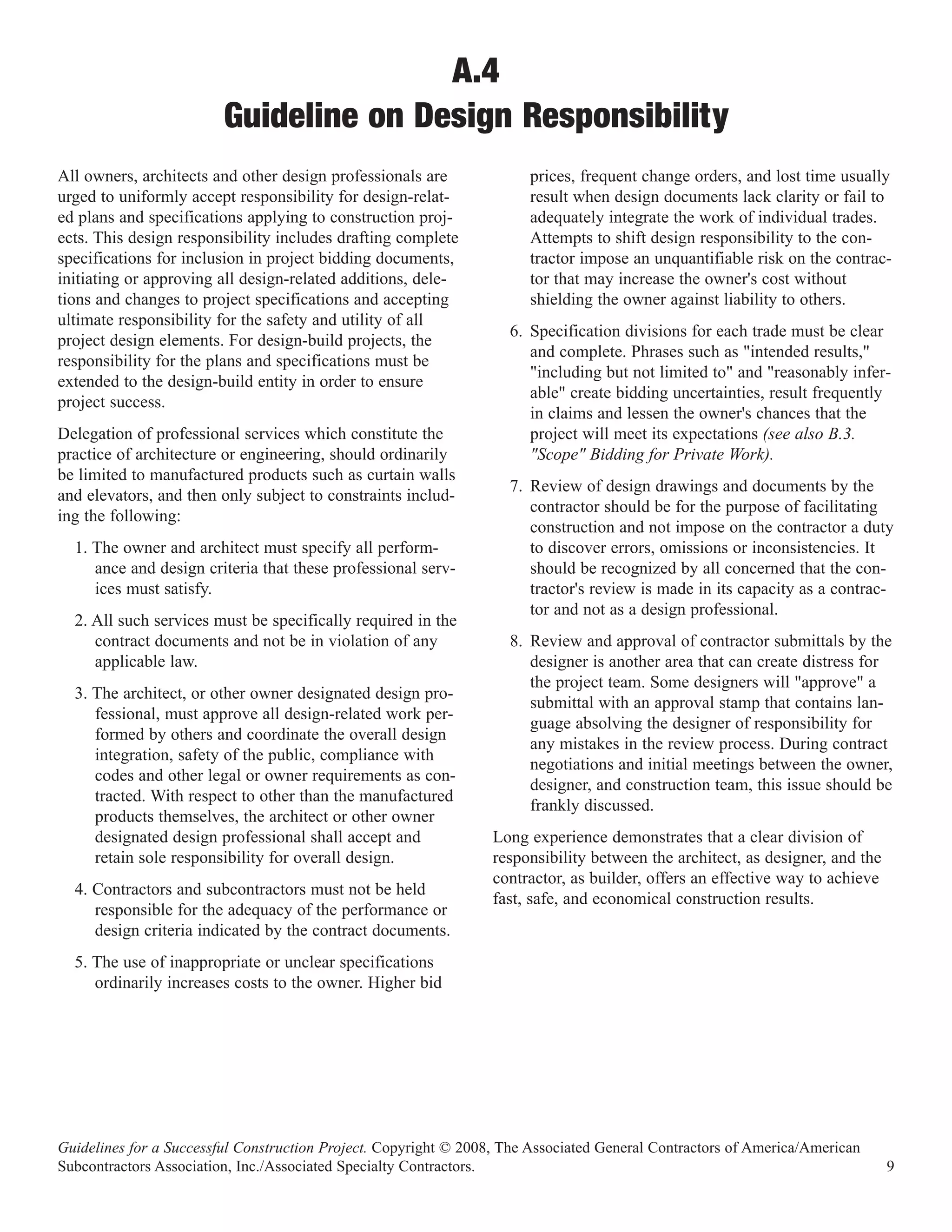 A.4
                         Guideline on Design Responsibility
All owners, architects and other design professionals are              prices, frequent change orders, and lost time usually
urged to uniformly accept responsibility for design-relat-             result when design documents lack clarity or fail to
ed plans and specifications applying to construction proj-             adequately integrate the work of individual trades.
ects. This design responsibility includes drafting complete            Attempts to shift design responsibility to the con-
specifications for inclusion in project bidding documents,             tractor impose an unquantifiable risk on the contrac-
initiating or approving all design-related additions, dele-            tor that may increase the owner's cost without
tions and changes to project specifications and accepting              shielding the owner against liability to others.
ultimate responsibility for the safety and utility of all
                                                                    6. Specification divisions for each trade must be clear
project design elements. For design-build projects, the
                                                                       and complete. Phrases such as "intended results,"
responsibility for the plans and specifications must be
                                                                       "including but not limited to" and "reasonably infer-
extended to the design-build entity in order to ensure
                                                                       able" create bidding uncertainties, result frequently
project success.
                                                                       in claims and lessen the owner's chances that the
Delegation of professional services which constitute the               project will meet its expectations (see also B.3.
practice of architecture or engineering, should ordinarily             "Scope" Bidding for Private Work).
be limited to manufactured products such as curtain walls
                                                                    7. Review of design drawings and documents by the
and elevators, and then only subject to constraints includ-
                                                                       contractor should be for the purpose of facilitating
ing the following:
                                                                       construction and not impose on the contractor a duty
  1. The owner and architect must specify all perform-                 to discover errors, omissions or inconsistencies. It
     ance and design criteria that these professional serv-            should be recognized by all concerned that the con-
     ices must satisfy.                                                tractor's review is made in its capacity as a contrac-
                                                                       tor and not as a design professional.
  2. All such services must be specifically required in the
     contract documents and not be in violation of any              8. Review and approval of contractor submittals by the
     applicable law.                                                   designer is another area that can create distress for
                                                                       the project team. Some designers will "approve" a
  3. The architect, or other owner designated design pro-
                                                                       submittal with an approval stamp that contains lan-
     fessional, must approve all design-related work per-
                                                                       guage absolving the designer of responsibility for
     formed by others and coordinate the overall design
                                                                       any mistakes in the review process. During contract
     integration, safety of the public, compliance with
                                                                       negotiations and initial meetings between the owner,
     codes and other legal or owner requirements as con-
                                                                       designer, and construction team, this issue should be
     tracted. With respect to other than the manufactured
                                                                       frankly discussed.
     products themselves, the architect or other owner
     designated design professional shall accept and              Long experience demonstrates that a clear division of
     retain sole responsibility for overall design.               responsibility between the architect, as designer, and the
                                                                  contractor, as builder, offers an effective way to achieve
  4. Contractors and subcontractors must not be held
                                                                  fast, safe, and economical construction results.
     responsible for the adequacy of the performance or
     design criteria indicated by the contract documents.
  5. The use of inappropriate or unclear specifications
     ordinarily increases costs to the owner. Higher bid




Guidelines for a Successful Construction Project. Copyright © 2008, The Associated General Contractors of America/American
Subcontractors Association, Inc./Associated Specialty Contractors.                                                             9
 