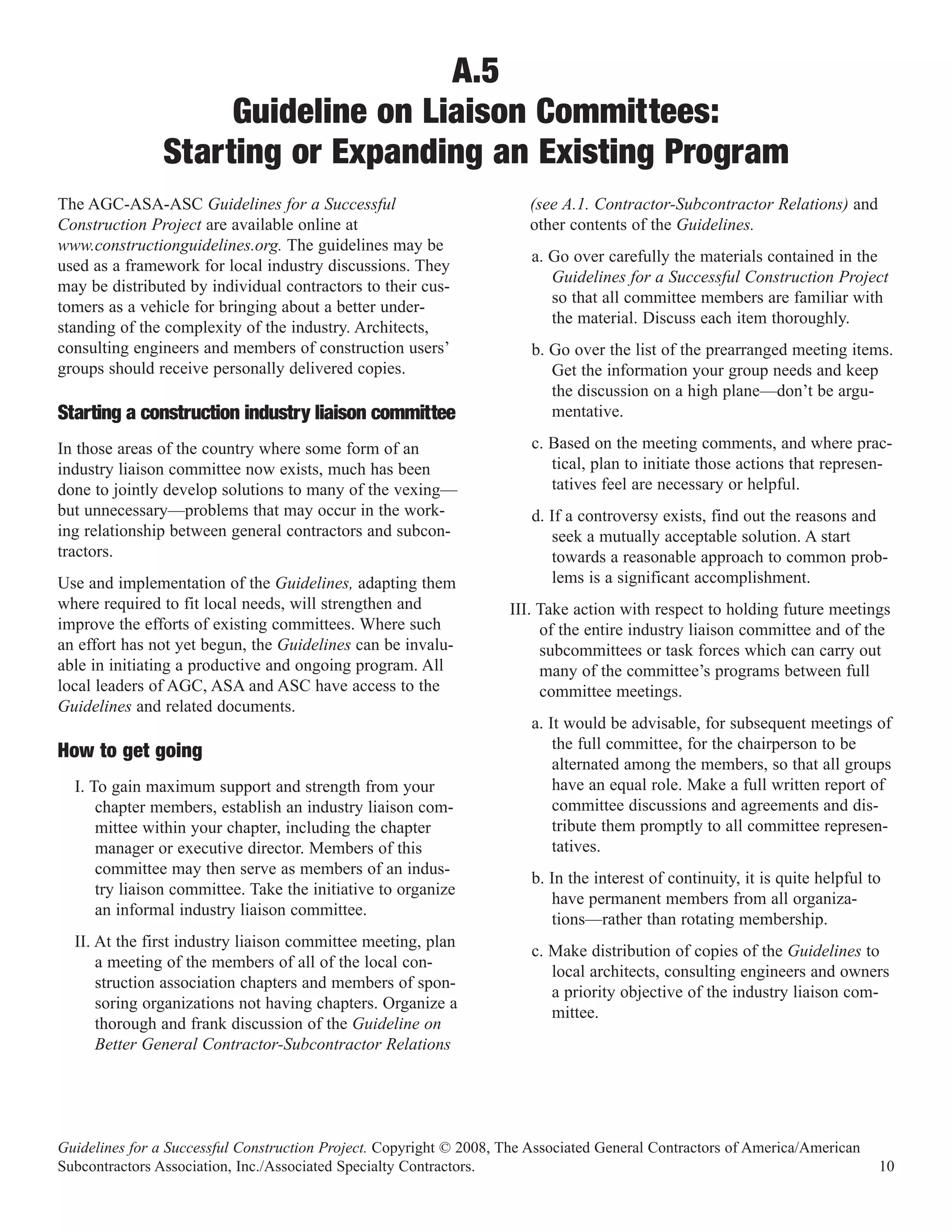 A.5
                     Guideline on Liaison Committees:
                Starting or Expanding an Existing Program
The AGC-ASA-ASC Guidelines for a Successful                            (see A.1. Contractor-Subcontractor Relations) and
Construction Project are available online at                           other contents of the Guidelines.
www.constructionguidelines.org. The guidelines may be
                                                                        a. Go over carefully the materials contained in the
used as a framework for local industry discussions. They
                                                                           Guidelines for a Successful Construction Project
may be distributed by individual contractors to their cus-
                                                                           so that all committee members are familiar with
tomers as a vehicle for bringing about a better under-
                                                                           the material. Discuss each item thoroughly.
standing of the complexity of the industry. Architects,
consulting engineers and members of construction users’                 b. Go over the list of the prearranged meeting items.
groups should receive personally delivered copies.                         Get the information your group needs and keep
                                                                           the discussion on a high plane—don’t be argu-
Starting a construction industry liaison committee                         mentative.

In those areas of the country where some form of an                     c. Based on the meeting comments, and where prac-
industry liaison committee now exists, much has been                       tical, plan to initiate those actions that represen-
done to jointly develop solutions to many of the vexing—                   tatives feel are necessary or helpful.
but unnecessary—problems that may occur in the work-                    d. If a controversy exists, find out the reasons and
ing relationship between general contractors and subcon-                   seek a mutually acceptable solution. A start
tractors.                                                                  towards a reasonable approach to common prob-
Use and implementation of the Guidelines, adapting them                    lems is a significant accomplishment.
where required to fit local needs, will strengthen and              III. Take action with respect to holding future meetings
improve the efforts of existing committees. Where such                   of the entire industry liaison committee and of the
an effort has not yet begun, the Guidelines can be invalu-               subcommittees or task forces which can carry out
able in initiating a productive and ongoing program. All                 many of the committee’s programs between full
local leaders of AGC, ASA and ASC have access to the                     committee meetings.
Guidelines and related documents.
                                                                        a. It would be advisable, for subsequent meetings of
                                                                            the full committee, for the chairperson to be
                                                                            alternated among the members, so that all groups
How to get going
  I. To gain maximum support and strength from your                         have an equal role. Make a full written report of
      chapter members, establish an industry liaison com-                   committee discussions and agreements and dis-
      mittee within your chapter, including the chapter                     tribute them promptly to all committee represen-
      manager or executive director. Members of this                        tatives.
      committee may then serve as members of an indus-
                                                                        b. In the interest of continuity, it is quite helpful to
      try liaison committee. Take the initiative to organize
                                                                           have permanent members from all organiza-
      an informal industry liaison committee.
                                                                           tions—rather than rotating membership.
  II. At the first industry liaison committee meeting, plan
                                                                        c. Make distribution of copies of the Guidelines to
      a meeting of the members of all of the local con-
                                                                           local architects, consulting engineers and owners
      struction association chapters and members of spon-
                                                                           a priority objective of the industry liaison com-
      soring organizations not having chapters. Organize a
                                                                           mittee.
      thorough and frank discussion of the Guideline on
      Better General Contractor-Subcontractor Relations




Guidelines for a Successful Construction Project. Copyright © 2008, The Associated General Contractors of America/American
Subcontractors Association, Inc./Associated Specialty Contractors.                                                             10
 