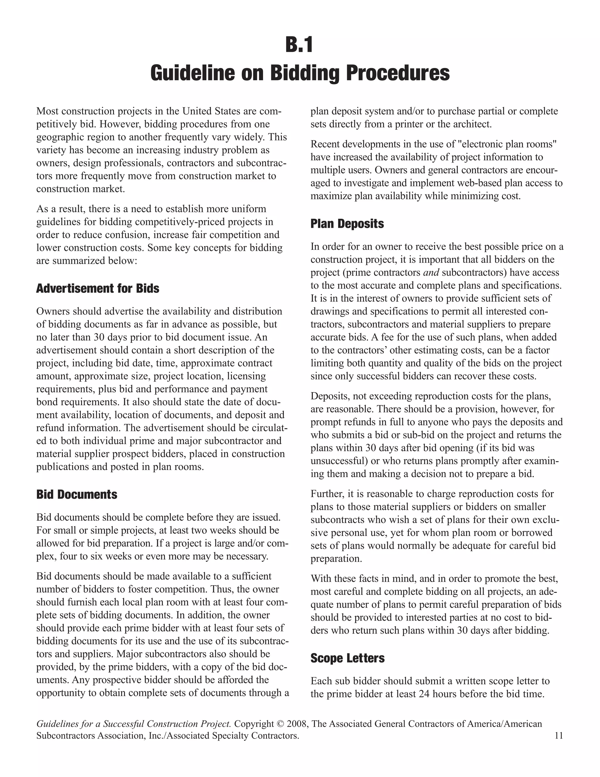 B.1
                           Guideline on Bidding Procedures
Most construction projects in the United States are com-          plan deposit system and/or to purchase partial or complete
petitively bid. However, bidding procedures from one              sets directly from a printer or the architect.
geographic region to another frequently vary widely. This
                                                                  Recent developments in the use of "electronic plan rooms"
variety has become an increasing industry problem as
                                                                  have increased the availability of project information to
owners, design professionals, contractors and subcontrac-
                                                                  multiple users. Owners and general contractors are encour-
tors more frequently move from construction market to
                                                                  aged to investigate and implement web-based plan access to
construction market.
                                                                  maximize plan availability while minimizing cost.
As a result, there is a need to establish more uniform
guidelines for bidding competitively-priced projects in
order to reduce confusion, increase fair competition and
                                                                  Plan Deposits
lower construction costs. Some key concepts for bidding           In order for an owner to receive the best possible price on a
are summarized below:                                             construction project, it is important that all bidders on the
                                                                  project (prime contractors and subcontractors) have access
                                                                  to the most accurate and complete plans and specifications.
                                                                  It is in the interest of owners to provide sufficient sets of
Advertisement for Bids
Owners should advertise the availability and distribution         drawings and specifications to permit all interested con-
of bidding documents as far in advance as possible, but           tractors, subcontractors and material suppliers to prepare
no later than 30 days prior to bid document issue. An             accurate bids. A fee for the use of such plans, when added
advertisement should contain a short description of the           to the contractors’ other estimating costs, can be a factor
project, including bid date, time, approximate contract           limiting both quantity and quality of the bids on the project
amount, approximate size, project location, licensing             since only successful bidders can recover these costs.
requirements, plus bid and performance and payment
                                                                  Deposits, not exceeding reproduction costs for the plans,
bond requirements. It also should state the date of docu-
                                                                  are reasonable. There should be a provision, however, for
ment availability, location of documents, and deposit and
                                                                  prompt refunds in full to anyone who pays the deposits and
refund information. The advertisement should be circulat-
                                                                  who submits a bid or sub-bid on the project and returns the
ed to both individual prime and major subcontractor and
                                                                  plans within 30 days after bid opening (if its bid was
material supplier prospect bidders, placed in construction
                                                                  unsuccessful) or who returns plans promptly after examin-
publications and posted in plan rooms.
                                                                  ing them and making a decision not to prepare a bid.
                                                                  Further, it is reasonable to charge reproduction costs for
                                                                  plans to those material suppliers or bidders on smaller
Bid Documents
Bid documents should be complete before they are issued.          subcontracts who wish a set of plans for their own exclu-
For small or simple projects, at least two weeks should be        sive personal use, yet for whom plan room or borrowed
allowed for bid preparation. If a project is large and/or com-    sets of plans would normally be adequate for careful bid
plex, four to six weeks or even more may be necessary.            preparation.
Bid documents should be made available to a sufficient            With these facts in mind, and in order to promote the best,
number of bidders to foster competition. Thus, the owner          most careful and complete bidding on all projects, an ade-
should furnish each local plan room with at least four com-       quate number of plans to permit careful preparation of bids
plete sets of bidding documents. In addition, the owner           should be provided to interested parties at no cost to bid-
should provide each prime bidder with at least four sets of       ders who return such plans within 30 days after bidding.
bidding documents for its use and the use of its subcontrac-
tors and suppliers. Major subcontractors also should be
provided, by the prime bidders, with a copy of the bid doc-
                                                                  Scope Letters
uments. Any prospective bidder should be afforded the             Each sub bidder should submit a written scope letter to
opportunity to obtain complete sets of documents through a        the prime bidder at least 24 hours before the bid time.

Guidelines for a Successful Construction Project. Copyright © 2008, The Associated General Contractors of America/American
Subcontractors Association, Inc./Associated Specialty Contractors.                                                           11
 