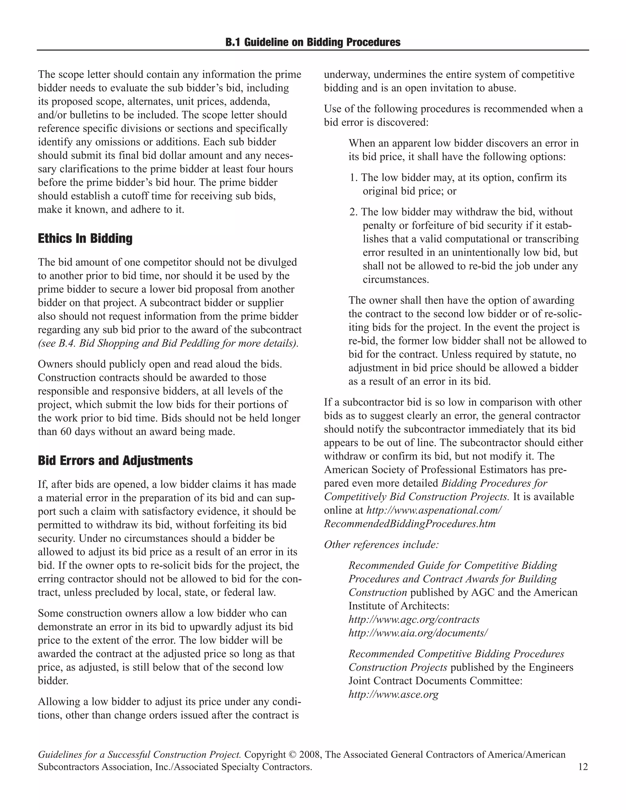 B.1 Guideline on Bidding Procedures

The scope letter should contain any information the prime         underway, undermines the entire system of competitive
bidder needs to evaluate the sub bidder’s bid, including          bidding and is an open invitation to abuse.
its proposed scope, alternates, unit prices, addenda,
                                                                  Use of the following procedures is recommended when a
and/or bulletins to be included. The scope letter should
                                                                  bid error is discovered:
reference specific divisions or sections and specifically
identify any omissions or additions. Each sub bidder                   When an apparent low bidder discovers an error in
should submit its final bid dollar amount and any neces-               its bid price, it shall have the following options:
sary clarifications to the prime bidder at least four hours
before the prime bidder’s bid hour. The prime bidder                    1. The low bidder may, at its option, confirm its
should establish a cutoff time for receiving sub bids,                     original bid price; or
make it known, and adhere to it.                                        2. The low bidder may withdraw the bid, without
                                                                           penalty or forfeiture of bid security if it estab-
                                                                           lishes that a valid computational or transcribing
                                                                           error resulted in an unintentionally low bid, but
Ethics In Bidding
The bid amount of one competitor should not be divulged                    shall not be allowed to re-bid the job under any
to another prior to bid time, nor should it be used by the                 circumstances.
prime bidder to secure a lower bid proposal from another
bidder on that project. A subcontract bidder or supplier               The owner shall then have the option of awarding
also should not request information from the prime bidder              the contract to the second low bidder or of re-solic-
regarding any sub bid prior to the award of the subcontract            iting bids for the project. In the event the project is
(see B.4. Bid Shopping and Bid Peddling for more details).             re-bid, the former low bidder shall not be allowed to
                                                                       bid for the contract. Unless required by statute, no
Owners should publicly open and read aloud the bids.                   adjustment in bid price should be allowed a bidder
Construction contracts should be awarded to those                      as a result of an error in its bid.
responsible and responsive bidders, at all levels of the
project, which submit the low bids for their portions of          If a subcontractor bid is so low in comparison with other
the work prior to bid time. Bids should not be held longer        bids as to suggest clearly an error, the general contractor
than 60 days without an award being made.                         should notify the subcontractor immediately that its bid
                                                                  appears to be out of line. The subcontractor should either
                                                                  withdraw or confirm its bid, but not modify it. The
                                                                  American Society of Professional Estimators has pre-
Bid Errors and Adjustments
If, after bids are opened, a low bidder claims it has made        pared even more detailed Bidding Procedures for
a material error in the preparation of its bid and can sup-       Competitively Bid Construction Projects. It is available
port such a claim with satisfactory evidence, it should be        online at http://www.aspenational.com/
permitted to withdraw its bid, without forfeiting its bid         RecommendedBiddingProcedures.htm
security. Under no circumstances should a bidder be
                                                                  Other references include:
allowed to adjust its bid price as a result of an error in its
bid. If the owner opts to re-solicit bids for the project, the         Recommended Guide for Competitive Bidding
erring contractor should not be allowed to bid for the con-            Procedures and Contract Awards for Building
tract, unless precluded by local, state, or federal law.               Construction published by AGC and the American
                                                                       Institute of Architects:
Some construction owners allow a low bidder who can
                                                                       http://www.agc.org/contracts
demonstrate an error in its bid to upwardly adjust its bid
                                                                       http://www.aia.org/documents/
price to the extent of the error. The low bidder will be
awarded the contract at the adjusted price so long as that             Recommended Competitive Bidding Procedures
price, as adjusted, is still below that of the second low              Construction Projects published by the Engineers
bidder.                                                                Joint Contract Documents Committee:
                                                                       http://www.asce.org
Allowing a low bidder to adjust its price under any condi-
tions, other than change orders issued after the contract is


Guidelines for a Successful Construction Project. Copyright © 2008, The Associated General Contractors of America/American
Subcontractors Association, Inc./Associated Specialty Contractors.                                                           12
 
