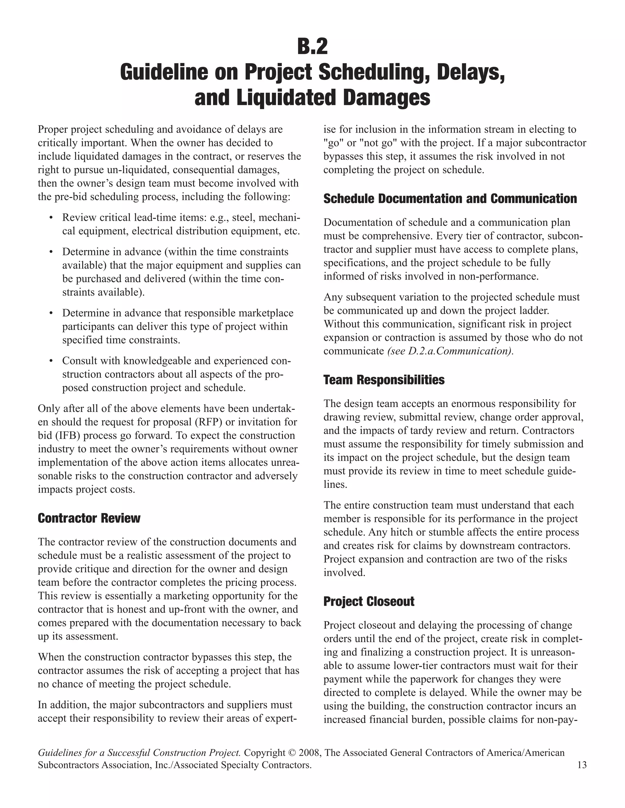 B.2
                   Guideline on Project Scheduling, Delays,
                           and Liquidated Damages
Proper project scheduling and avoidance of delays are             ise for inclusion in the information stream in electing to
critically important. When the owner has decided to               "go" or "not go" with the project. If a major subcontractor
include liquidated damages in the contract, or reserves the       bypasses this step, it assumes the risk involved in not
right to pursue un-liquidated, consequential damages,             completing the project on schedule.
then the owner’s design team must become involved with
the pre-bid scheduling process, including the following:          Schedule Documentation and Communication
  • Review critical lead-time items: e.g., steel, mechani-        Documentation of schedule and a communication plan
    cal equipment, electrical distribution equipment, etc.        must be comprehensive. Every tier of contractor, subcon-
  • Determine in advance (within the time constraints             tractor and supplier must have access to complete plans,
    available) that the major equipment and supplies can          specifications, and the project schedule to be fully
    be purchased and delivered (within the time con-              informed of risks involved in non-performance.
    straints available).                                          Any subsequent variation to the projected schedule must
  • Determine in advance that responsible marketplace             be communicated up and down the project ladder.
    participants can deliver this type of project within          Without this communication, significant risk in project
    specified time constraints.                                   expansion or contraction is assumed by those who do not
                                                                  communicate (see D.2.a.Communication).
  • Consult with knowledgeable and experienced con-
    struction contractors about all aspects of the pro-
    posed construction project and schedule.
                                                                  Team Responsibilities
Only after all of the above elements have been undertak-          The design team accepts an enormous responsibility for
en should the request for proposal (RFP) or invitation for        drawing review, submittal review, change order approval,
bid (IFB) process go forward. To expect the construction          and the impacts of tardy review and return. Contractors
industry to meet the owner’s requirements without owner           must assume the responsibility for timely submission and
implementation of the above action items allocates unrea-         its impact on the project schedule, but the design team
sonable risks to the construction contractor and adversely        must provide its review in time to meet schedule guide-
impacts project costs.                                            lines.
                                                                  The entire construction team must understand that each
                                                                  member is responsible for its performance in the project
                                                                  schedule. Any hitch or stumble affects the entire process
Contractor Review
The contractor review of the construction documents and           and creates risk for claims by downstream contractors.
schedule must be a realistic assessment of the project to         Project expansion and contraction are two of the risks
provide critique and direction for the owner and design           involved.
team before the contractor completes the pricing process.
This review is essentially a marketing opportunity for the
contractor that is honest and up-front with the owner, and
                                                                  Project Closeout
comes prepared with the documentation necessary to back           Project closeout and delaying the processing of change
up its assessment.                                                orders until the end of the project, create risk in complet-
When the construction contractor bypasses this step, the          ing and finalizing a construction project. It is unreason-
contractor assumes the risk of accepting a project that has       able to assume lower-tier contractors must wait for their
no chance of meeting the project schedule.                        payment while the paperwork for changes they were
                                                                  directed to complete is delayed. While the owner may be
In addition, the major subcontractors and suppliers must          using the building, the construction contractor incurs an
accept their responsibility to review their areas of expert-      increased financial burden, possible claims for non-pay-

Guidelines for a Successful Construction Project. Copyright © 2008, The Associated General Contractors of America/American
Subcontractors Association, Inc./Associated Specialty Contractors.                                                           13
 