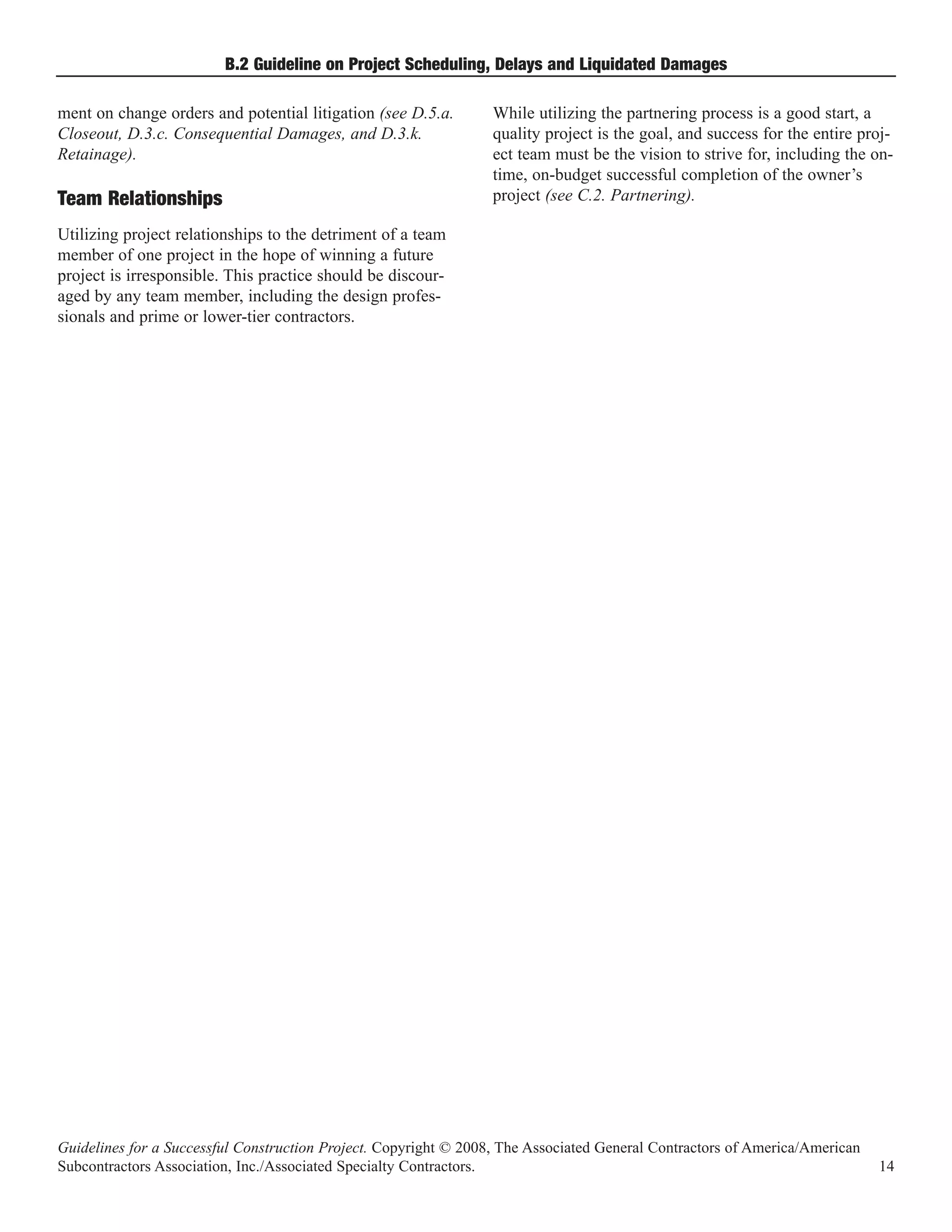 B.2 Guideline on Project Scheduling, Delays and Liquidated Damages

ment on change orders and potential litigation (see D.5.a.        While utilizing the partnering process is a good start, a
Closeout, D.3.c. Consequential Damages, and D.3.k.                quality project is the goal, and success for the entire proj-
Retainage).                                                       ect team must be the vision to strive for, including the on-
                                                                  time, on-budget successful completion of the owner’s
Team Relationships                                                project (see C.2. Partnering).

Utilizing project relationships to the detriment of a team
member of one project in the hope of winning a future
project is irresponsible. This practice should be discour-
aged by any team member, including the design profes-
sionals and prime or lower-tier contractors.




Guidelines for a Successful Construction Project. Copyright © 2008, The Associated General Contractors of America/American
Subcontractors Association, Inc./Associated Specialty Contractors.                                                           14
 