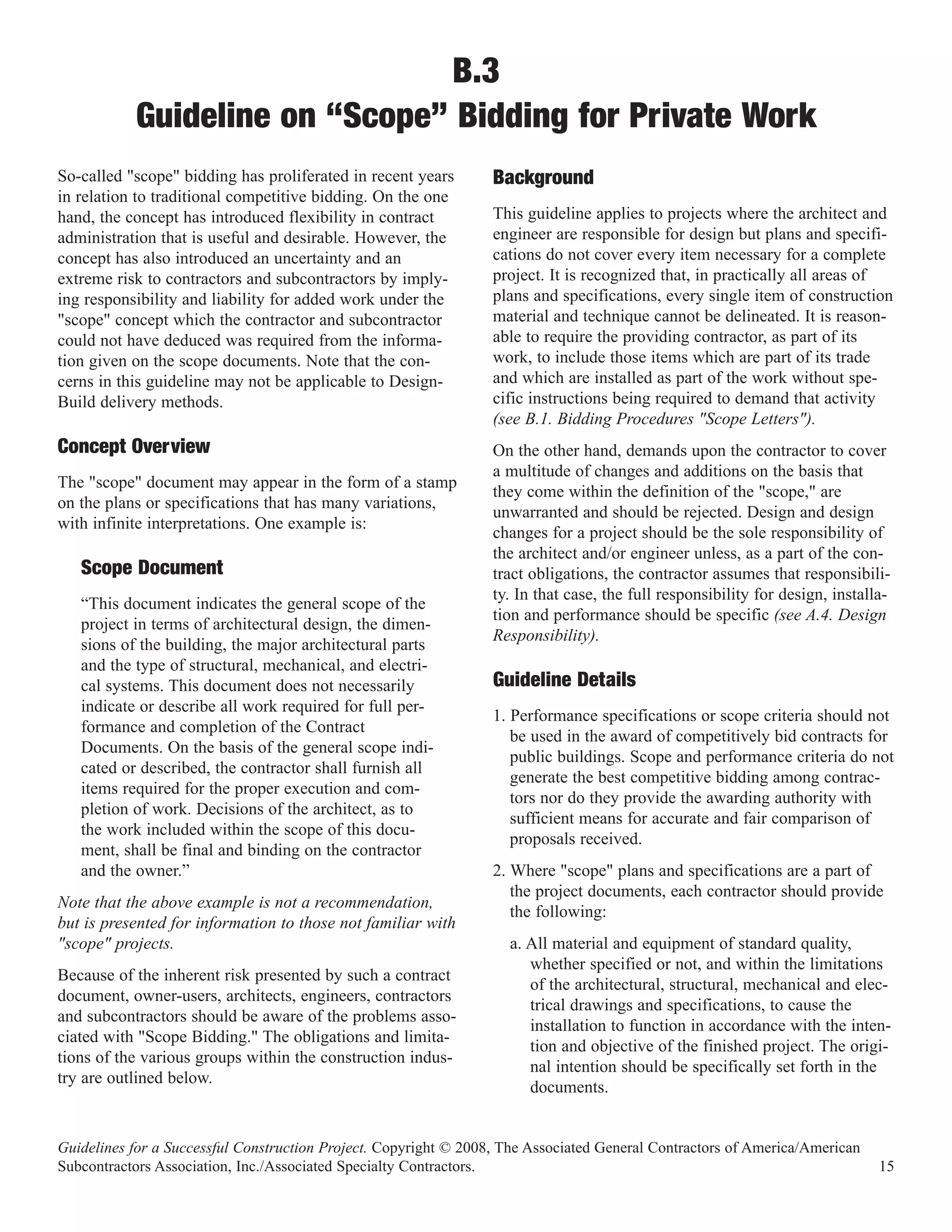 B.3
           Guideline on “Scope” Bidding for Private Work
So-called "scope" bidding has proliferated in recent years
in relation to traditional competitive bidding. On the one
                                                                  Background
hand, the concept has introduced flexibility in contract          This guideline applies to projects where the architect and
administration that is useful and desirable. However, the         engineer are responsible for design but plans and specifi-
concept has also introduced an uncertainty and an                 cations do not cover every item necessary for a complete
extreme risk to contractors and subcontractors by imply-          project. It is recognized that, in practically all areas of
ing responsibility and liability for added work under the         plans and specifications, every single item of construction
"scope" concept which the contractor and subcontractor            material and technique cannot be delineated. It is reason-
could not have deduced was required from the informa-             able to require the providing contractor, as part of its
tion given on the scope documents. Note that the con-             work, to include those items which are part of its trade
cerns in this guideline may not be applicable to Design-          and which are installed as part of the work without spe-
Build delivery methods.                                           cific instructions being required to demand that activity
                                                                  (see B.1. Bidding Procedures "Scope Letters").
Concept Overview                                                  On the other hand, demands upon the contractor to cover
                                                                  a multitude of changes and additions on the basis that
The "scope" document may appear in the form of a stamp
                                                                  they come within the definition of the "scope," are
on the plans or specifications that has many variations,
                                                                  unwarranted and should be rejected. Design and design
with infinite interpretations. One example is:
                                                                  changes for a project should be the sole responsibility of
                                                                  the architect and/or engineer unless, as a part of the con-
   Scope Document                                                 tract obligations, the contractor assumes that responsibili-
                                                                  ty. In that case, the full responsibility for design, installa-
   “This document indicates the general scope of the
                                                                  tion and performance should be specific (see A.4. Design
   project in terms of architectural design, the dimen-
                                                                  Responsibility).
   sions of the building, the major architectural parts
   and the type of structural, mechanical, and electri-
   cal systems. This document does not necessarily                Guideline Details
   indicate or describe all work required for full per-
                                                                  1. Performance specifications or scope criteria should not
   formance and completion of the Contract
                                                                     be used in the award of competitively bid contracts for
   Documents. On the basis of the general scope indi-
                                                                     public buildings. Scope and performance criteria do not
   cated or described, the contractor shall furnish all
                                                                     generate the best competitive bidding among contrac-
   items required for the proper execution and com-
                                                                     tors nor do they provide the awarding authority with
   pletion of work. Decisions of the architect, as to
                                                                     sufficient means for accurate and fair comparison of
   the work included within the scope of this docu-
                                                                     proposals received.
   ment, shall be final and binding on the contractor
   and the owner.”                                                2. Where "scope" plans and specifications are a part of
                                                                     the project documents, each contractor should provide
Note that the above example is not a recommendation,
                                                                     the following:
but is presented for information to those not familiar with
"scope" projects.                                                   a. All material and equipment of standard quality,
                                                                       whether specified or not, and within the limitations
Because of the inherent risk presented by such a contract
                                                                       of the architectural, structural, mechanical and elec-
document, owner-users, architects, engineers, contractors
                                                                       trical drawings and specifications, to cause the
and subcontractors should be aware of the problems asso-
                                                                       installation to function in accordance with the inten-
ciated with "Scope Bidding." The obligations and limita-
                                                                       tion and objective of the finished project. The origi-
tions of the various groups within the construction indus-
                                                                       nal intention should be specifically set forth in the
try are outlined below.
                                                                       documents.


Guidelines for a Successful Construction Project. Copyright © 2008, The Associated General Contractors of America/American
Subcontractors Association, Inc./Associated Specialty Contractors.                                                             15
 
