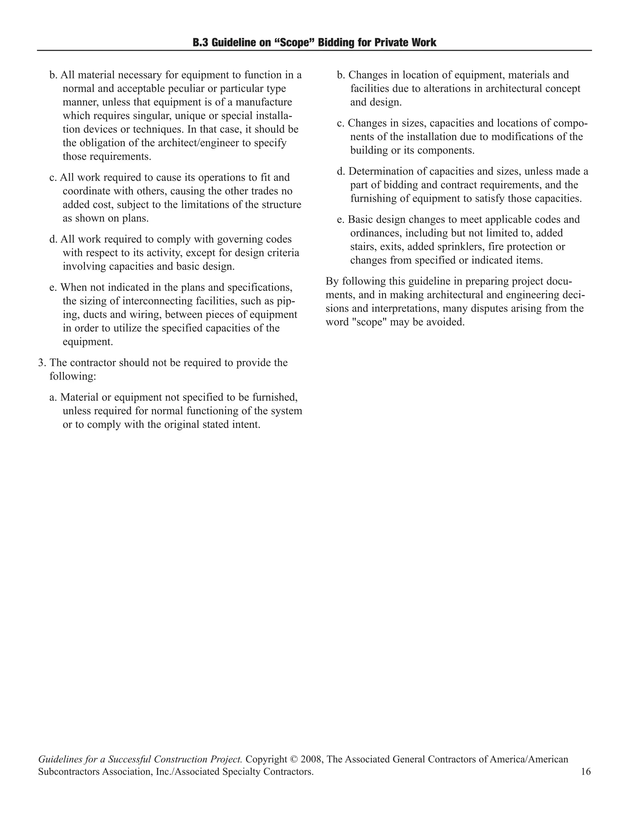 B.3 Guideline on “Scope” Bidding for Private Work

  b. All material necessary for equipment to function in a          b. Changes in location of equipment, materials and
     normal and acceptable peculiar or particular type                 facilities due to alterations in architectural concept
     manner, unless that equipment is of a manufacture                 and design.
     which requires singular, unique or special installa-
                                                                    c. Changes in sizes, capacities and locations of compo-
     tion devices or techniques. In that case, it should be
                                                                       nents of the installation due to modifications of the
     the obligation of the architect/engineer to specify
                                                                       building or its components.
     those requirements.
                                                                    d. Determination of capacities and sizes, unless made a
  c. All work required to cause its operations to fit and
                                                                       part of bidding and contract requirements, and the
     coordinate with others, causing the other trades no
                                                                       furnishing of equipment to satisfy those capacities.
     added cost, subject to the limitations of the structure
     as shown on plans.                                             e. Basic design changes to meet applicable codes and
                                                                       ordinances, including but not limited to, added
  d. All work required to comply with governing codes
                                                                       stairs, exits, added sprinklers, fire protection or
     with respect to its activity, except for design criteria
                                                                       changes from specified or indicated items.
     involving capacities and basic design.
                                                                  By following this guideline in preparing project docu-
  e. When not indicated in the plans and specifications,
                                                                  ments, and in making architectural and engineering deci-
     the sizing of interconnecting facilities, such as pip-
                                                                  sions and interpretations, many disputes arising from the
     ing, ducts and wiring, between pieces of equipment
                                                                  word "scope" may be avoided.
     in order to utilize the specified capacities of the
     equipment.
3. The contractor should not be required to provide the
   following:
  a. Material or equipment not specified to be furnished,
     unless required for normal functioning of the system
     or to comply with the original stated intent.




Guidelines for a Successful Construction Project. Copyright © 2008, The Associated General Contractors of America/American
Subcontractors Association, Inc./Associated Specialty Contractors.                                                              16
 