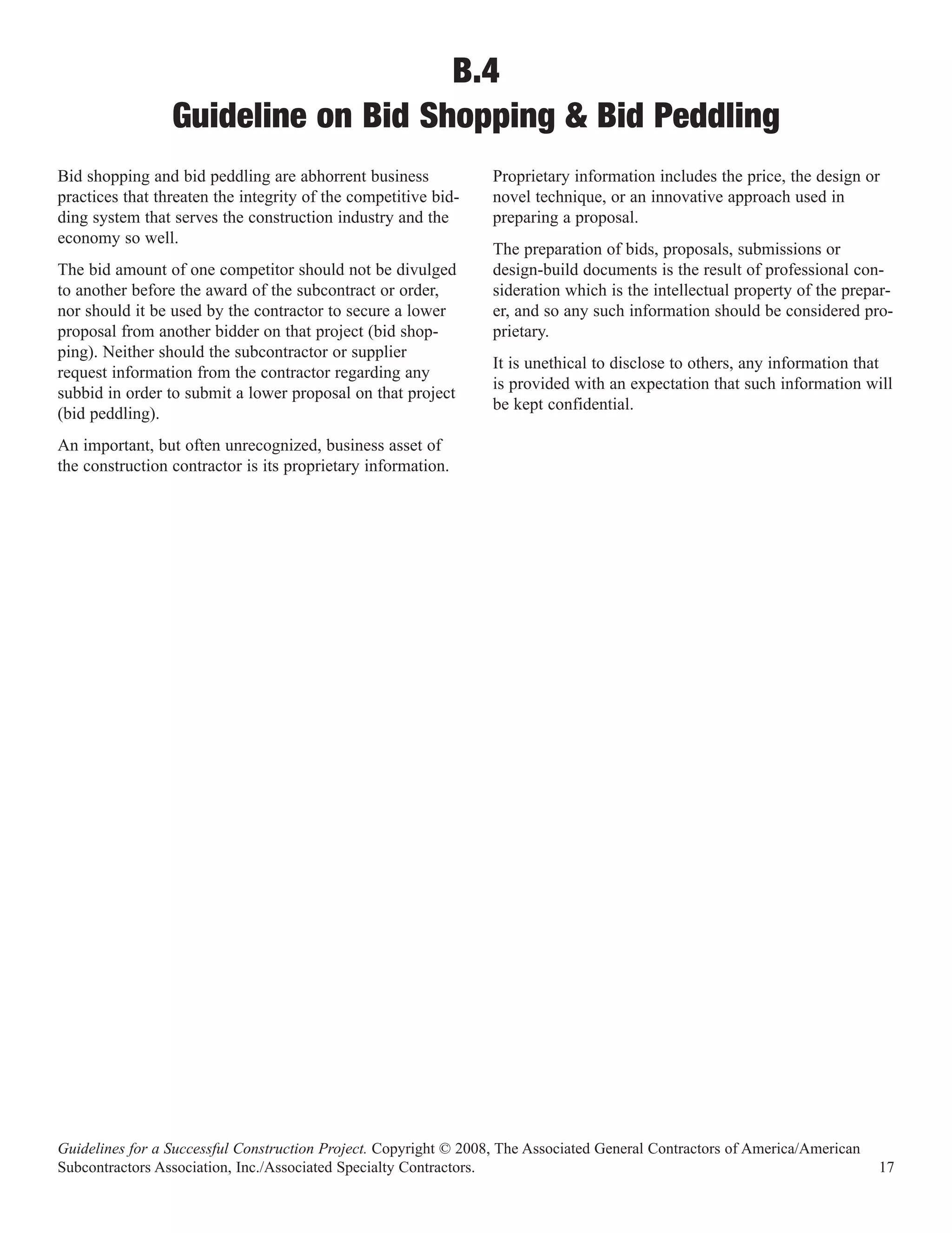 B.4
                 Guideline on Bid Shopping & Bid Peddling
Bid shopping and bid peddling are abhorrent business              Proprietary information includes the price, the design or
practices that threaten the integrity of the competitive bid-     novel technique, or an innovative approach used in
ding system that serves the construction industry and the         preparing a proposal.
economy so well.
                                                                  The preparation of bids, proposals, submissions or
The bid amount of one competitor should not be divulged           design-build documents is the result of professional con-
to another before the award of the subcontract or order,          sideration which is the intellectual property of the prepar-
nor should it be used by the contractor to secure a lower         er, and so any such information should be considered pro-
proposal from another bidder on that project (bid shop-           prietary.
ping). Neither should the subcontractor or supplier
                                                                  It is unethical to disclose to others, any information that
request information from the contractor regarding any
                                                                  is provided with an expectation that such information will
subbid in order to submit a lower proposal on that project
                                                                  be kept confidential.
(bid peddling).
An important, but often unrecognized, business asset of
the construction contractor is its proprietary information.




Guidelines for a Successful Construction Project. Copyright © 2008, The Associated General Contractors of America/American
Subcontractors Association, Inc./Associated Specialty Contractors.                                                           17
 