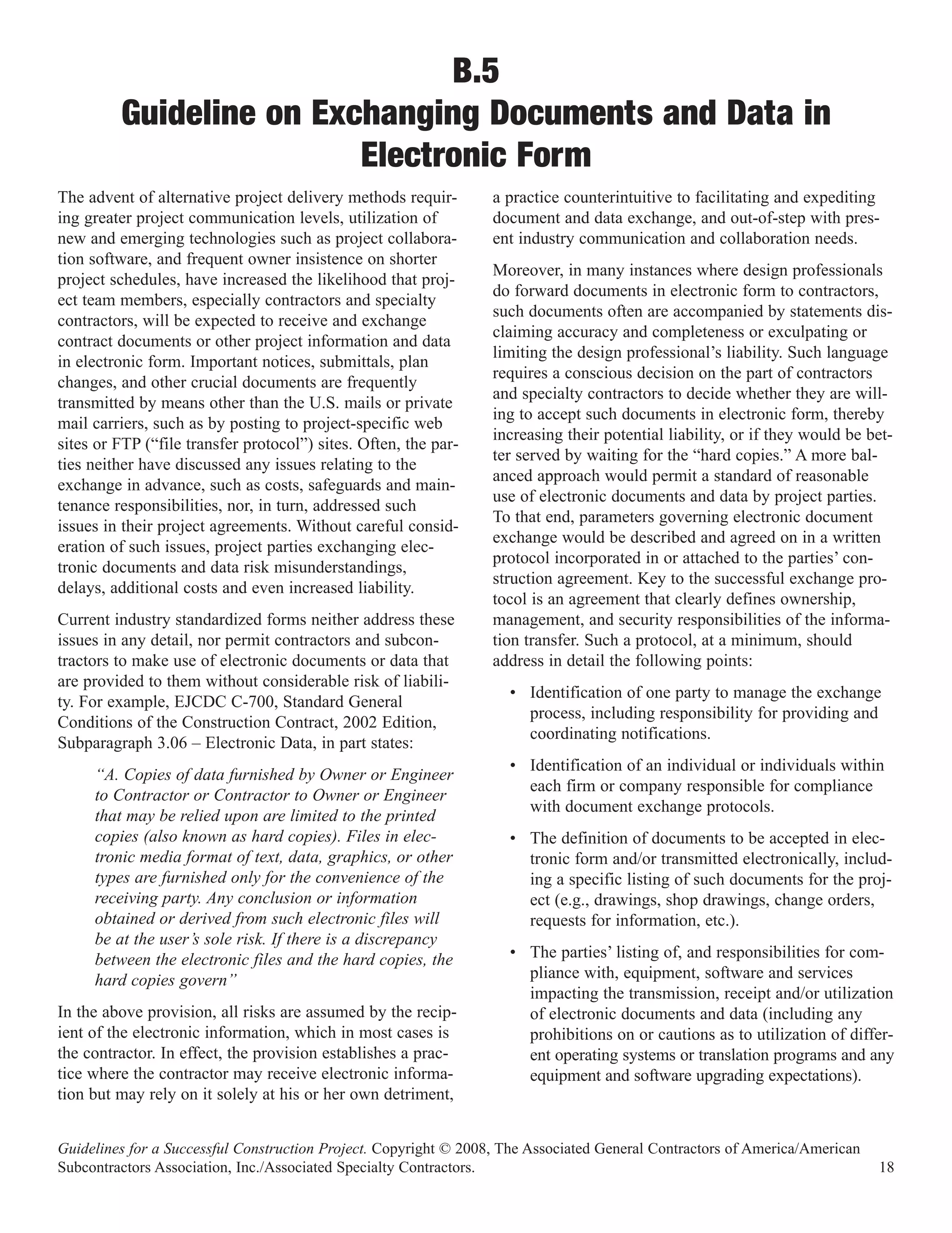 B.5
         Guideline on Exchanging Documents and Data in
                         Electronic Form
The advent of alternative project delivery methods requir-        a practice counterintuitive to facilitating and expediting
ing greater project communication levels, utilization of          document and data exchange, and out-of-step with pres-
new and emerging technologies such as project collabora-          ent industry communication and collaboration needs.
tion software, and frequent owner insistence on shorter
                                                                  Moreover, in many instances where design professionals
project schedules, have increased the likelihood that proj-
                                                                  do forward documents in electronic form to contractors,
ect team members, especially contractors and specialty
                                                                  such documents often are accompanied by statements dis-
contractors, will be expected to receive and exchange
                                                                  claiming accuracy and completeness or exculpating or
contract documents or other project information and data
                                                                  limiting the design professional’s liability. Such language
in electronic form. Important notices, submittals, plan
                                                                  requires a conscious decision on the part of contractors
changes, and other crucial documents are frequently
                                                                  and specialty contractors to decide whether they are will-
transmitted by means other than the U.S. mails or private
                                                                  ing to accept such documents in electronic form, thereby
mail carriers, such as by posting to project-specific web
                                                                  increasing their potential liability, or if they would be bet-
sites or FTP (“file transfer protocol”) sites. Often, the par-
                                                                  ter served by waiting for the “hard copies.” A more bal-
ties neither have discussed any issues relating to the
                                                                  anced approach would permit a standard of reasonable
exchange in advance, such as costs, safeguards and main-
                                                                  use of electronic documents and data by project parties.
tenance responsibilities, nor, in turn, addressed such
                                                                  To that end, parameters governing electronic document
issues in their project agreements. Without careful consid-
                                                                  exchange would be described and agreed on in a written
eration of such issues, project parties exchanging elec-
                                                                  protocol incorporated in or attached to the parties’ con-
tronic documents and data risk misunderstandings,
                                                                  struction agreement. Key to the successful exchange pro-
delays, additional costs and even increased liability.
                                                                  tocol is an agreement that clearly defines ownership,
Current industry standardized forms neither address these         management, and security responsibilities of the informa-
issues in any detail, nor permit contractors and subcon-          tion transfer. Such a protocol, at a minimum, should
tractors to make use of electronic documents or data that         address in detail the following points:
are provided to them without considerable risk of liabili-
                                                                    • Identification of one party to manage the exchange
ty. For example, EJCDC C-700, Standard General
                                                                      process, including responsibility for providing and
Conditions of the Construction Contract, 2002 Edition,
                                                                      coordinating notifications.
Subparagraph 3.06 – Electronic Data, in part states:
                                                                    • Identification of an individual or individuals within
     “A. Copies of data furnished by Owner or Engineer
                                                                      each firm or company responsible for compliance
     to Contractor or Contractor to Owner or Engineer
                                                                      with document exchange protocols.
     that may be relied upon are limited to the printed
     copies (also known as hard copies). Files in elec-             • The definition of documents to be accepted in elec-
     tronic media format of text, data, graphics, or other            tronic form and/or transmitted electronically, includ-
     types are furnished only for the convenience of the              ing a specific listing of such documents for the proj-
     receiving party. Any conclusion or information                   ect (e.g., drawings, shop drawings, change orders,
     obtained or derived from such electronic files will              requests for information, etc.).
     be at the user’s sole risk. If there is a discrepancy
     between the electronic files and the hard copies, the          • The parties’ listing of, and responsibilities for com-
     hard copies govern”                                              pliance with, equipment, software and services
                                                                      impacting the transmission, receipt and/or utilization
In the above provision, all risks are assumed by the recip-           of electronic documents and data (including any
ient of the electronic information, which in most cases is            prohibitions on or cautions as to utilization of differ-
the contractor. In effect, the provision establishes a prac-          ent operating systems or translation programs and any
tice where the contractor may receive electronic informa-             equipment and software upgrading expectations).
tion but may rely on it solely at his or her own detriment,


Guidelines for a Successful Construction Project. Copyright © 2008, The Associated General Contractors of America/American
Subcontractors Association, Inc./Associated Specialty Contractors.                                                           18
 