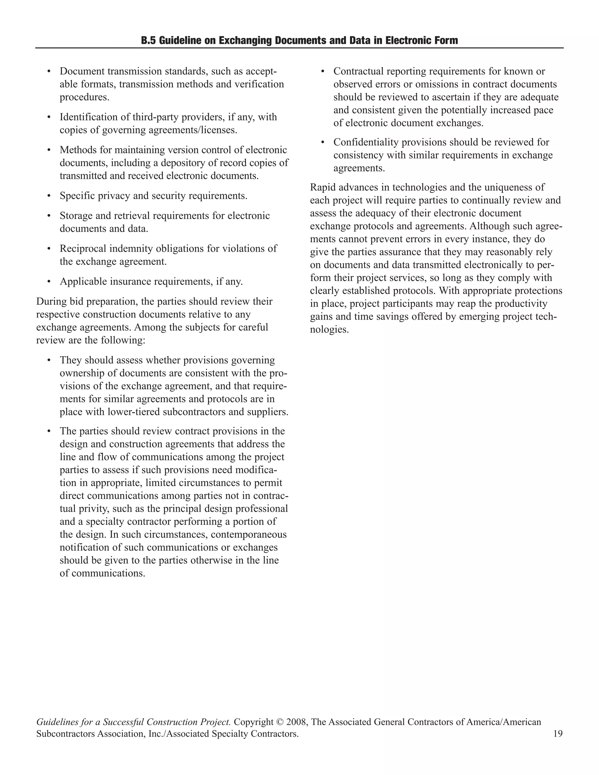 B.5 Guideline on Exchanging Documents and Data in Electronic Form

  • Document transmission standards, such as accept-                • Contractual reporting requirements for known or
    able formats, transmission methods and verification               observed errors or omissions in contract documents
    procedures.                                                       should be reviewed to ascertain if they are adequate
                                                                      and consistent given the potentially increased pace
  • Identification of third-party providers, if any, with
                                                                      of electronic document exchanges.
    copies of governing agreements/licenses.
                                                                    • Confidentiality provisions should be reviewed for
  • Methods for maintaining version control of electronic             consistency with similar requirements in exchange
    documents, including a depository of record copies of             agreements.
    transmitted and received electronic documents.
                                                                  Rapid advances in technologies and the uniqueness of
  • Specific privacy and security requirements.                   each project will require parties to continually review and
  • Storage and retrieval requirements for electronic             assess the adequacy of their electronic document
    documents and data.                                           exchange protocols and agreements. Although such agree-
                                                                  ments cannot prevent errors in every instance, they do
  • Reciprocal indemnity obligations for violations of            give the parties assurance that they may reasonably rely
    the exchange agreement.                                       on documents and data transmitted electronically to per-
  • Applicable insurance requirements, if any.                    form their project services, so long as they comply with
                                                                  clearly established protocols. With appropriate protections
During bid preparation, the parties should review their           in place, project participants may reap the productivity
respective construction documents relative to any                 gains and time savings offered by emerging project tech-
exchange agreements. Among the subjects for careful               nologies.
review are the following:
  • They should assess whether provisions governing
    ownership of documents are consistent with the pro-
    visions of the exchange agreement, and that require-
    ments for similar agreements and protocols are in
    place with lower-tiered subcontractors and suppliers.
  • The parties should review contract provisions in the
    design and construction agreements that address the
    line and flow of communications among the project
    parties to assess if such provisions need modifica-
    tion in appropriate, limited circumstances to permit
    direct communications among parties not in contrac-
    tual privity, such as the principal design professional
    and a specialty contractor performing a portion of
    the design. In such circumstances, contemporaneous
    notification of such communications or exchanges
    should be given to the parties otherwise in the line
    of communications.




Guidelines for a Successful Construction Project. Copyright © 2008, The Associated General Contractors of America/American
Subcontractors Association, Inc./Associated Specialty Contractors.                                                           19
 
