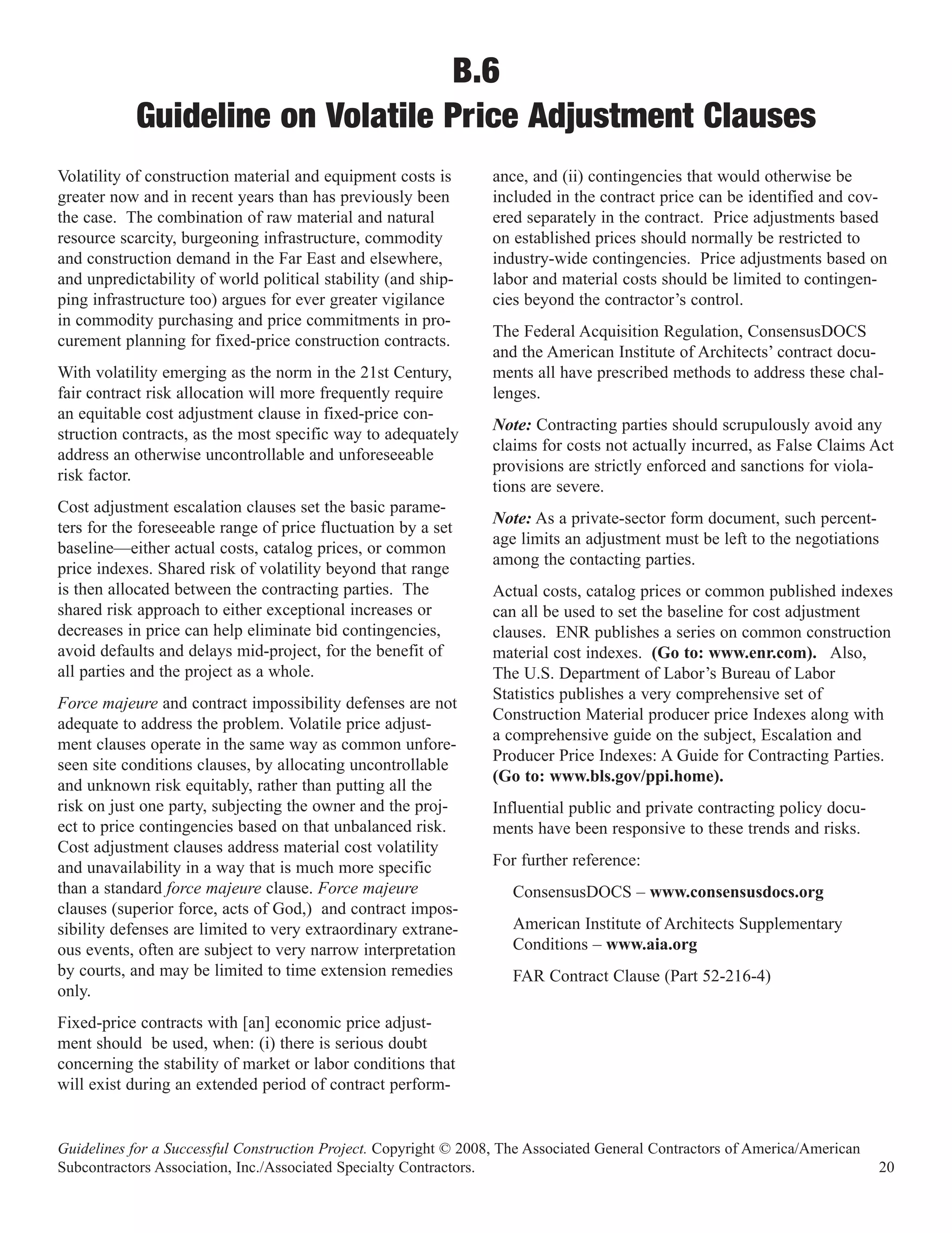 B.6
           Guideline on Volatile Price Adjustment Clauses
Volatility of construction material and equipment costs is        ance, and (ii) contingencies that would otherwise be
greater now and in recent years than has previously been          included in the contract price can be identified and cov-
the case. The combination of raw material and natural             ered separately in the contract. Price adjustments based
resource scarcity, burgeoning infrastructure, commodity           on established prices should normally be restricted to
and construction demand in the Far East and elsewhere,            industry-wide contingencies. Price adjustments based on
and unpredictability of world political stability (and ship-      labor and material costs should be limited to contingen-
ping infrastructure too) argues for ever greater vigilance        cies beyond the contractor’s control.
in commodity purchasing and price commitments in pro-
                                                                  The Federal Acquisition Regulation, ConsensusDOCS
curement planning for fixed-price construction contracts.
                                                                  and the American Institute of Architects’ contract docu-
With volatility emerging as the norm in the 21st Century,         ments all have prescribed methods to address these chal-
fair contract risk allocation will more frequently require        lenges.
an equitable cost adjustment clause in fixed-price con-
                                                                  Note: Contracting parties should scrupulously avoid any
struction contracts, as the most specific way to adequately
                                                                  claims for costs not actually incurred, as False Claims Act
address an otherwise uncontrollable and unforeseeable
                                                                  provisions are strictly enforced and sanctions for viola-
risk factor.
                                                                  tions are severe.
Cost adjustment escalation clauses set the basic parame-
                                                                  Note: As a private-sector form document, such percent-
ters for the foreseeable range of price fluctuation by a set
                                                                  age limits an adjustment must be left to the negotiations
baseline—either actual costs, catalog prices, or common
                                                                  among the contacting parties.
price indexes. Shared risk of volatility beyond that range
is then allocated between the contracting parties. The            Actual costs, catalog prices or common published indexes
shared risk approach to either exceptional increases or           can all be used to set the baseline for cost adjustment
decreases in price can help eliminate bid contingencies,          clauses. ENR publishes a series on common construction
avoid defaults and delays mid-project, for the benefit of         material cost indexes. (Go to: www.enr.com). Also,
all parties and the project as a whole.                           The U.S. Department of Labor’s Bureau of Labor
                                                                  Statistics publishes a very comprehensive set of
Force majeure and contract impossibility defenses are not
                                                                  Construction Material producer price Indexes along with
adequate to address the problem. Volatile price adjust-
                                                                  a comprehensive guide on the subject, Escalation and
ment clauses operate in the same way as common unfore-
                                                                  Producer Price Indexes: A Guide for Contracting Parties.
seen site conditions clauses, by allocating uncontrollable
                                                                  (Go to: www.bls.gov/ppi.home).
and unknown risk equitably, rather than putting all the
risk on just one party, subjecting the owner and the proj-        Influential public and private contracting policy docu-
ect to price contingencies based on that unbalanced risk.         ments have been responsive to these trends and risks.
Cost adjustment clauses address material cost volatility
and unavailability in a way that is much more specific            For further reference:
than a standard force majeure clause. Force majeure                  ConsensusDOCS – www.consensusdocs.org
clauses (superior force, acts of God,) and contract impos-
sibility defenses are limited to very extraordinary extrane-         American Institute of Architects Supplementary
ous events, often are subject to very narrow interpretation          Conditions – www.aia.org
by courts, and may be limited to time extension remedies             FAR Contract Clause (Part 52-216-4)
only.
Fixed-price contracts with [an] economic price adjust-
ment should be used, when: (i) there is serious doubt
concerning the stability of market or labor conditions that
will exist during an extended period of contract perform-


Guidelines for a Successful Construction Project. Copyright © 2008, The Associated General Contractors of America/American
Subcontractors Association, Inc./Associated Specialty Contractors.                                                           20
 