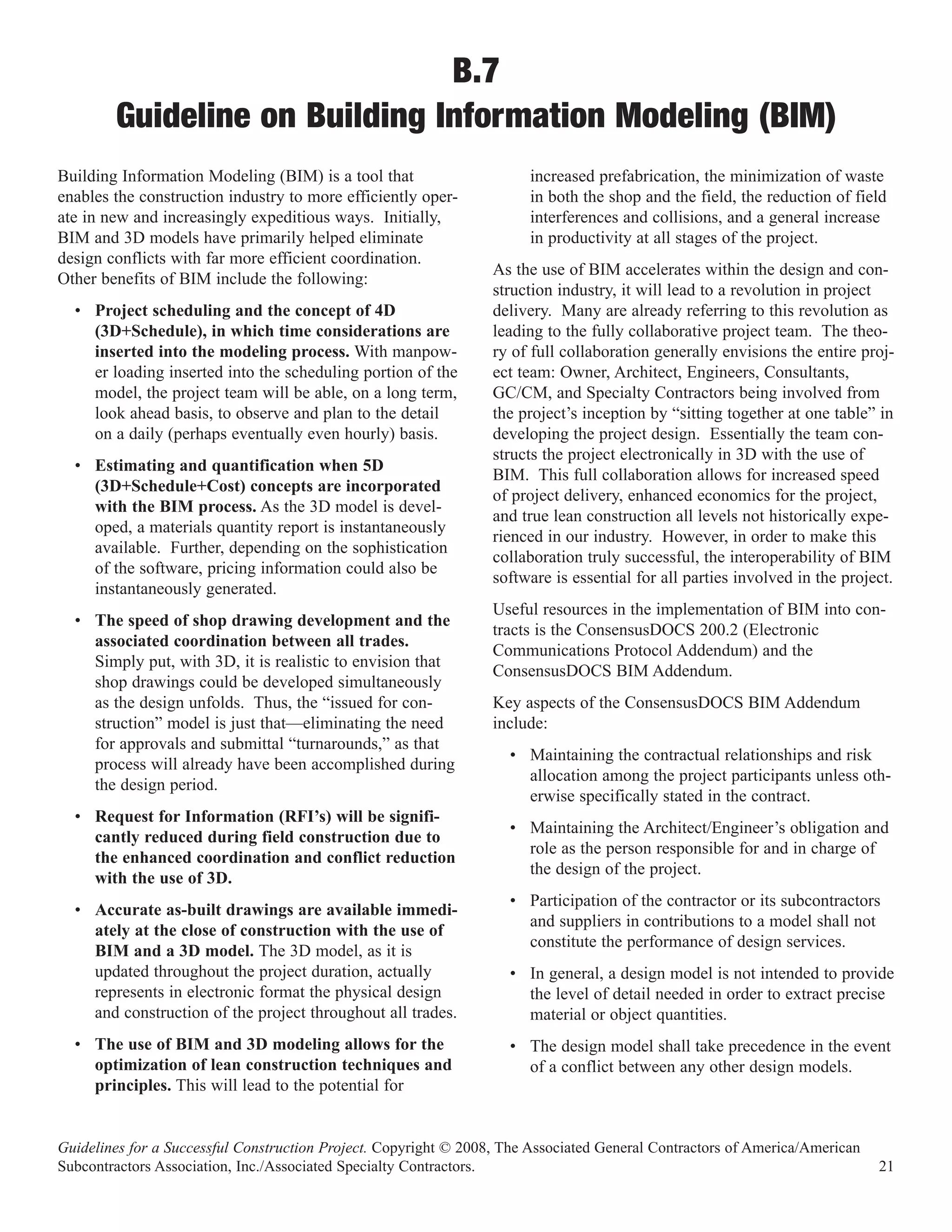 B.7
        Guideline on Building Information Modeling (BIM)
Building Information Modeling (BIM) is a tool that                     increased prefabrication, the minimization of waste
enables the construction industry to more efficiently oper-            in both the shop and the field, the reduction of field
ate in new and increasingly expeditious ways. Initially,               interferences and collisions, and a general increase
BIM and 3D models have primarily helped eliminate                      in productivity at all stages of the project.
design conflicts with far more efficient coordination.
                                                                  As the use of BIM accelerates within the design and con-
Other benefits of BIM include the following:
                                                                  struction industry, it will lead to a revolution in project
  • Project scheduling and the concept of 4D                      delivery. Many are already referring to this revolution as
    (3D+Schedule), in which time considerations are               leading to the fully collaborative project team. The theo-
    inserted into the modeling process. With manpow-              ry of full collaboration generally envisions the entire proj-
    er loading inserted into the scheduling portion of the        ect team: Owner, Architect, Engineers, Consultants,
    model, the project team will be able, on a long term,         GC/CM, and Specialty Contractors being involved from
    look ahead basis, to observe and plan to the detail           the project’s inception by “sitting together at one table” in
    on a daily (perhaps eventually even hourly) basis.            developing the project design. Essentially the team con-
                                                                  structs the project electronically in 3D with the use of
  • Estimating and quantification when 5D
                                                                  BIM. This full collaboration allows for increased speed
    (3D+Schedule+Cost) concepts are incorporated
                                                                  of project delivery, enhanced economics for the project,
    with the BIM process. As the 3D model is devel-
                                                                  and true lean construction all levels not historically expe-
    oped, a materials quantity report is instantaneously
                                                                  rienced in our industry. However, in order to make this
    available. Further, depending on the sophistication
                                                                  collaboration truly successful, the interoperability of BIM
    of the software, pricing information could also be
                                                                  software is essential for all parties involved in the project.
    instantaneously generated.
                                                                  Useful resources in the implementation of BIM into con-
  • The speed of shop drawing development and the
                                                                  tracts is the ConsensusDOCS 200.2 (Electronic
    associated coordination between all trades.
                                                                  Communications Protocol Addendum) and the
    Simply put, with 3D, it is realistic to envision that
                                                                  ConsensusDOCS BIM Addendum.
    shop drawings could be developed simultaneously
    as the design unfolds. Thus, the “issued for con-             Key aspects of the ConsensusDOCS BIM Addendum
    struction” model is just that—eliminating the need            include:
    for approvals and submittal “turnarounds,” as that
                                                                    • Maintaining the contractual relationships and risk
    process will already have been accomplished during
                                                                      allocation among the project participants unless oth-
    the design period.
                                                                      erwise specifically stated in the contract.
  • Request for Information (RFI’s) will be signifi-
                                                                    • Maintaining the Architect/Engineer’s obligation and
    cantly reduced during field construction due to
                                                                      role as the person responsible for and in charge of
    the enhanced coordination and conflict reduction
                                                                      the design of the project.
    with the use of 3D.
                                                                    • Participation of the contractor or its subcontractors
  • Accurate as-built drawings are available immedi-
                                                                      and suppliers in contributions to a model shall not
    ately at the close of construction with the use of
                                                                      constitute the performance of design services.
    BIM and a 3D model. The 3D model, as it is
    updated throughout the project duration, actually               • In general, a design model is not intended to provide
    represents in electronic format the physical design               the level of detail needed in order to extract precise
    and construction of the project throughout all trades.            material or object quantities.
  • The use of BIM and 3D modeling allows for the                   • The design model shall take precedence in the event
    optimization of lean construction techniques and                  of a conflict between any other design models.
    principles. This will lead to the potential for


Guidelines for a Successful Construction Project. Copyright © 2008, The Associated General Contractors of America/American
Subcontractors Association, Inc./Associated Specialty Contractors.                                                           21
 