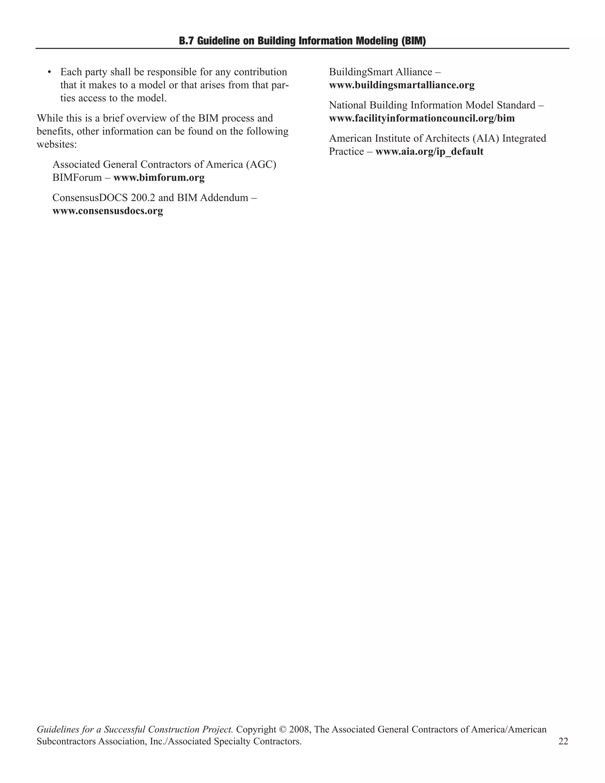 B.7 Guideline on Building Information Modeling (BIM)

  • Each party shall be responsible for any contribution             BuildingSmart Alliance –
    that it makes to a model or that arises from that par-           www.buildingsmartalliance.org
    ties access to the model.
                                                                     National Building Information Model Standard –
While this is a brief overview of the BIM process and                www.facilityinformationcouncil.org/bim
benefits, other information can be found on the following
                                                                     American Institute of Architects (AIA) Integrated
websites:
                                                                     Practice – www.aia.org/ip_default
   Associated General Contractors of America (AGC)
   BIMForum – www.bimforum.org
   ConsensusDOCS 200.2 and BIM Addendum –
   www.consensusdocs.org




Guidelines for a Successful Construction Project. Copyright © 2008, The Associated General Contractors of America/American
Subcontractors Association, Inc./Associated Specialty Contractors.                                                           22
 