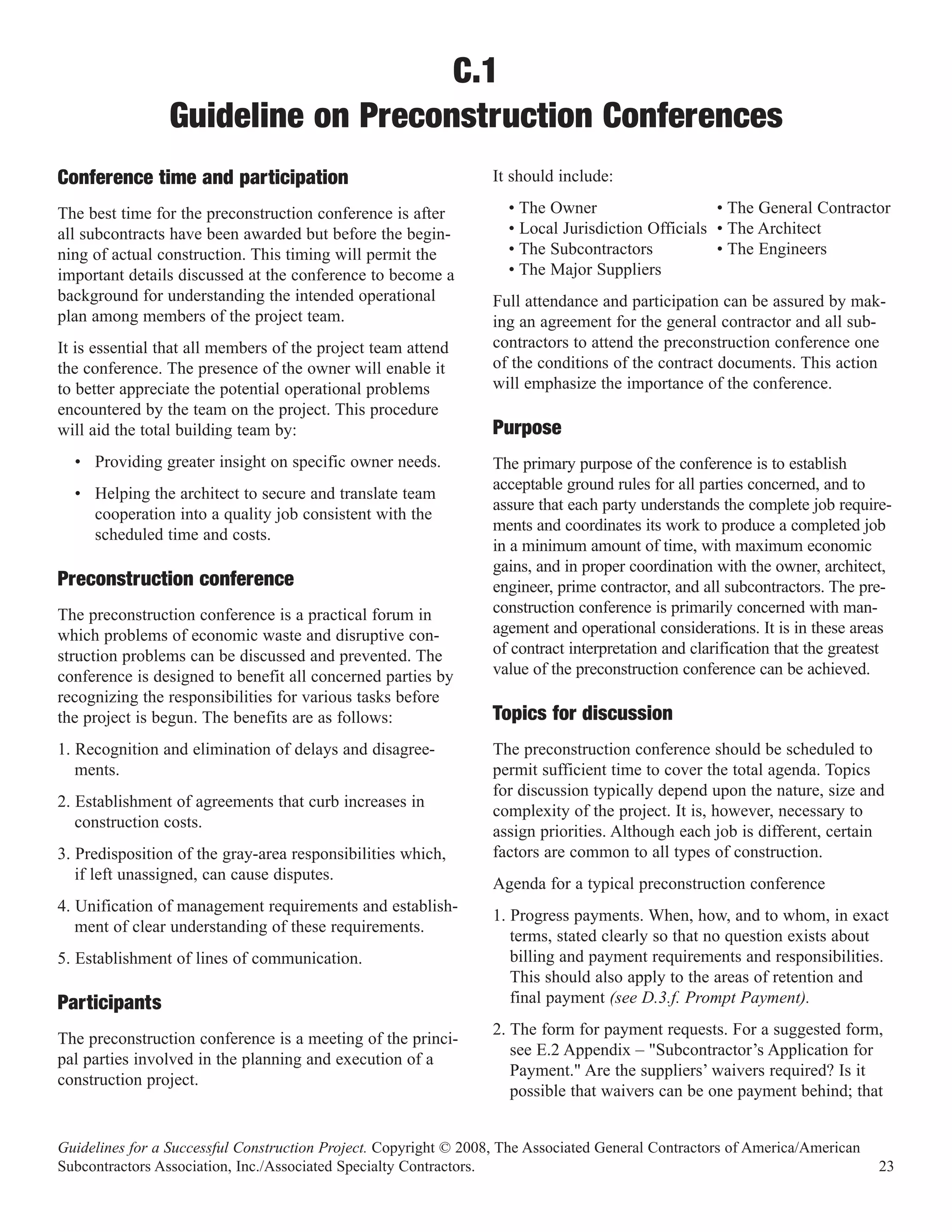 C.1
                Guideline on Preconstruction Conferences
Conference time and participation                                 It should include:

The best time for the preconstruction conference is after           • The Owner                    • The General Contractor
all subcontracts have been awarded but before the begin-            • Local Jurisdiction Officials • The Architect
ning of actual construction. This timing will permit the            • The Subcontractors           • The Engineers
important details discussed at the conference to become a           • The Major Suppliers
background for understanding the intended operational             Full attendance and participation can be assured by mak-
plan among members of the project team.                           ing an agreement for the general contractor and all sub-
It is essential that all members of the project team attend       contractors to attend the preconstruction conference one
the conference. The presence of the owner will enable it          of the conditions of the contract documents. This action
to better appreciate the potential operational problems           will emphasize the importance of the conference.
encountered by the team on the project. This procedure
will aid the total building team by:                              Purpose
  • Providing greater insight on specific owner needs.            The primary purpose of the conference is to establish
                                                                  acceptable ground rules for all parties concerned, and to
  • Helping the architect to secure and translate team
                                                                  assure that each party understands the complete job require-
    cooperation into a quality job consistent with the
                                                                  ments and coordinates its work to produce a completed job
    scheduled time and costs.
                                                                  in a minimum amount of time, with maximum economic
                                                                  gains, and in proper coordination with the owner, architect,
Preconstruction conference                                        engineer, prime contractor, and all subcontractors. The pre-
The preconstruction conference is a practical forum in            construction conference is primarily concerned with man-
which problems of economic waste and disruptive con-              agement and operational considerations. It is in these areas
struction problems can be discussed and prevented. The            of contract interpretation and clarification that the greatest
conference is designed to benefit all concerned parties by        value of the preconstruction conference can be achieved.
recognizing the responsibilities for various tasks before
the project is begun. The benefits are as follows:                Topics for discussion
1. Recognition and elimination of delays and disagree-            The preconstruction conference should be scheduled to
   ments.                                                         permit sufficient time to cover the total agenda. Topics
                                                                  for discussion typically depend upon the nature, size and
2. Establishment of agreements that curb increases in
                                                                  complexity of the project. It is, however, necessary to
   construction costs.
                                                                  assign priorities. Although each job is different, certain
3. Predisposition of the gray-area responsibilities which,        factors are common to all types of construction.
   if left unassigned, can cause disputes.
                                                                  Agenda for a typical preconstruction conference
4. Unification of management requirements and establish-
                                                                  1. Progress payments. When, how, and to whom, in exact
   ment of clear understanding of these requirements.
                                                                     terms, stated clearly so that no question exists about
5. Establishment of lines of communication.                          billing and payment requirements and responsibilities.
                                                                     This should also apply to the areas of retention and
Participants                                                         final payment (see D.3.f. Prompt Payment).
                                                                  2. The form for payment requests. For a suggested form,
The preconstruction conference is a meeting of the princi-
                                                                     see E.2 Appendix – "Subcontractor’s Application for
pal parties involved in the planning and execution of a
                                                                     Payment." Are the suppliers’ waivers required? Is it
construction project.
                                                                     possible that waivers can be one payment behind; that


Guidelines for a Successful Construction Project. Copyright © 2008, The Associated General Contractors of America/American
Subcontractors Association, Inc./Associated Specialty Contractors.                                                            23
 