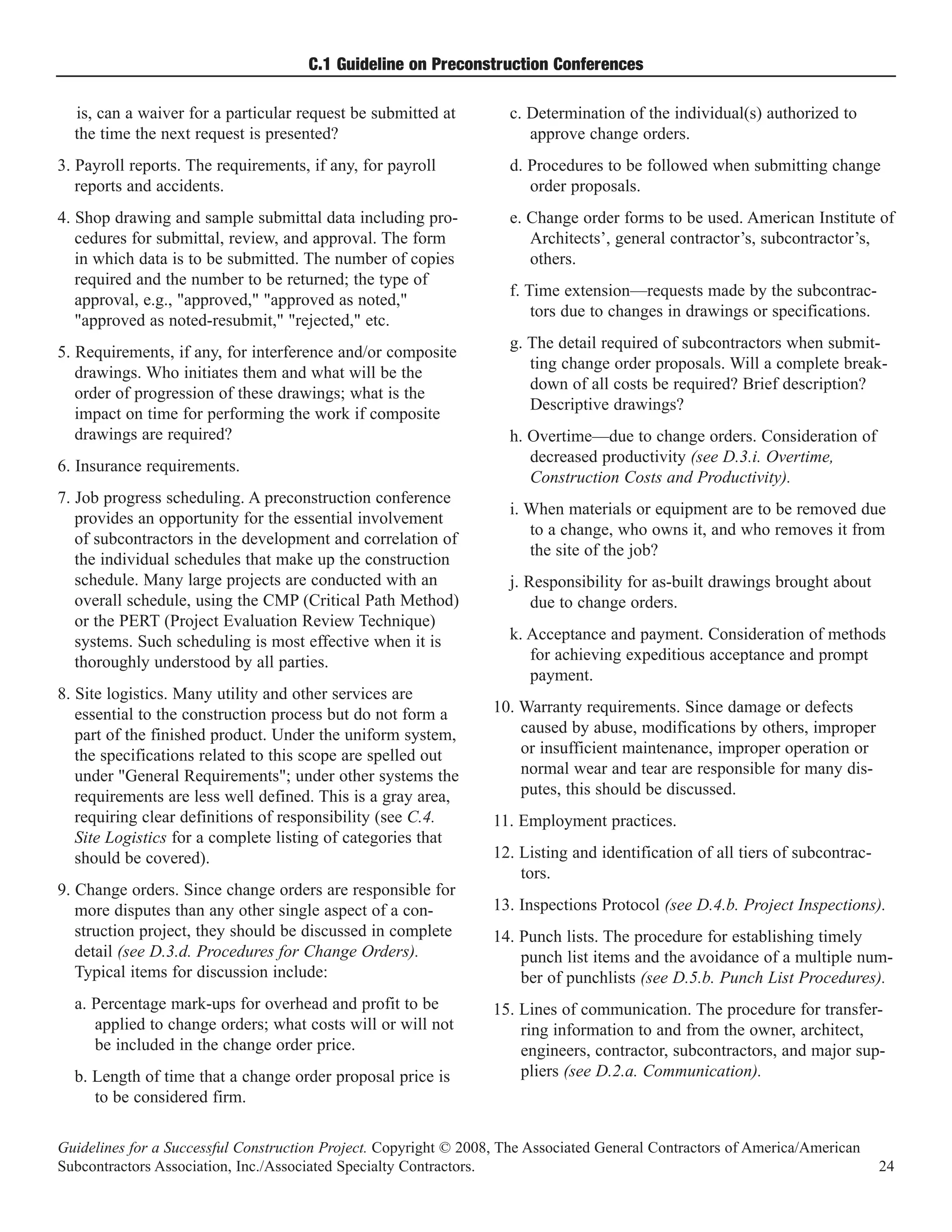 C.1 Guideline on Preconstruction Conferences

  is, can a waiver for a particular request be submitted at         c. Determination of the individual(s) authorized to
  the time the next request is presented?                              approve change orders.
3. Payroll reports. The requirements, if any, for payroll           d. Procedures to be followed when submitting change
   reports and accidents.                                              order proposals.
4. Shop drawing and sample submittal data including pro-            e. Change order forms to be used. American Institute of
   cedures for submittal, review, and approval. The form               Architects’, general contractor’s, subcontractor’s,
   in which data is to be submitted. The number of copies              others.
   required and the number to be returned; the type of
                                                                    f. Time extension—requests made by the subcontrac-
   approval, e.g., "approved," "approved as noted,"
                                                                        tors due to changes in drawings or specifications.
   "approved as noted-resubmit," "rejected," etc.
                                                                    g. The detail required of subcontractors when submit-
5. Requirements, if any, for interference and/or composite
                                                                       ting change order proposals. Will a complete break-
   drawings. Who initiates them and what will be the
                                                                       down of all costs be required? Brief description?
   order of progression of these drawings; what is the
                                                                       Descriptive drawings?
   impact on time for performing the work if composite
   drawings are required?                                           h. Overtime—due to change orders. Consideration of
                                                                       decreased productivity (see D.3.i. Overtime,
6. Insurance requirements.
                                                                       Construction Costs and Productivity).
7. Job progress scheduling. A preconstruction conference
                                                                    i. When materials or equipment are to be removed due
   provides an opportunity for the essential involvement
                                                                       to a change, who owns it, and who removes it from
   of subcontractors in the development and correlation of
                                                                       the site of the job?
   the individual schedules that make up the construction
   schedule. Many large projects are conducted with an              j. Responsibility for as-built drawings brought about
   overall schedule, using the CMP (Critical Path Method)               due to change orders.
   or the PERT (Project Evaluation Review Technique)
   systems. Such scheduling is most effective when it is            k. Acceptance and payment. Consideration of methods
   thoroughly understood by all parties.                               for achieving expeditious acceptance and prompt
                                                                       payment.
8. Site logistics. Many utility and other services are
   essential to the construction process but do not form a        10. Warranty requirements. Since damage or defects
   part of the finished product. Under the uniform system,            caused by abuse, modifications by others, improper
   the specifications related to this scope are spelled out           or insufficient maintenance, improper operation or
   under "General Requirements"; under other systems the              normal wear and tear are responsible for many dis-
   requirements are less well defined. This is a gray area,           putes, this should be discussed.
   requiring clear definitions of responsibility (see C.4.        11. Employment practices.
   Site Logistics for a complete listing of categories that
   should be covered).                                            12. Listing and identification of all tiers of subcontrac-
                                                                      tors.
9. Change orders. Since change orders are responsible for
   more disputes than any other single aspect of a con-           13. Inspections Protocol (see D.4.b. Project Inspections).
   struction project, they should be discussed in complete        14. Punch lists. The procedure for establishing timely
   detail (see D.3.d. Procedures for Change Orders).                  punch list items and the avoidance of a multiple num-
   Typical items for discussion include:                              ber of punchlists (see D.5.b. Punch List Procedures).
  a. Percentage mark-ups for overhead and profit to be            15. Lines of communication. The procedure for transfer-
     applied to change orders; what costs will or will not            ring information to and from the owner, architect,
     be included in the change order price.                           engineers, contractor, subcontractors, and major sup-
  b. Length of time that a change order proposal price is             pliers (see D.2.a. Communication).
     to be considered firm.

Guidelines for a Successful Construction Project. Copyright © 2008, The Associated General Contractors of America/American
Subcontractors Association, Inc./Associated Specialty Contractors.                                                             24
 