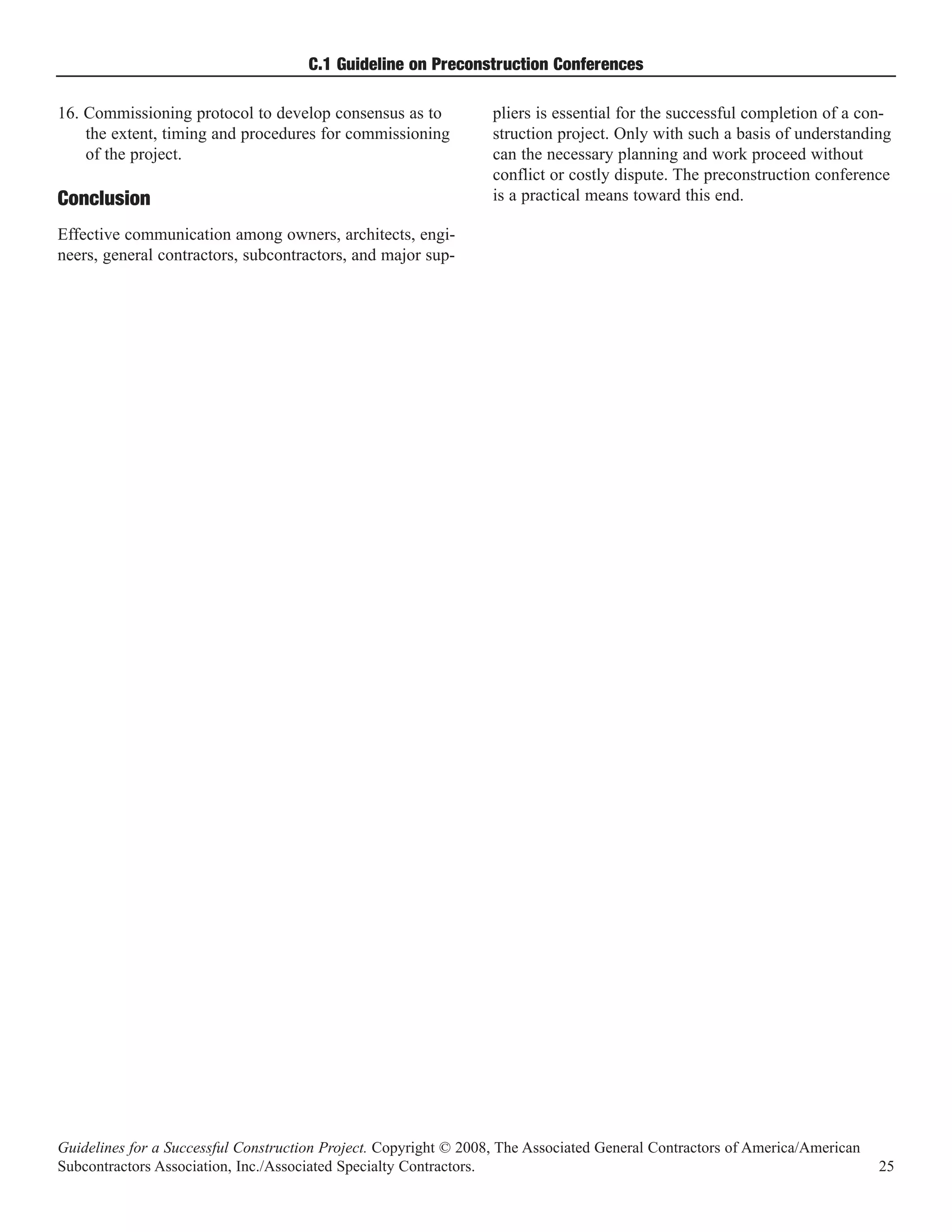 C.1 Guideline on Preconstruction Conferences

16. Commissioning protocol to develop consensus as to             pliers is essential for the successful completion of a con-
    the extent, timing and procedures for commissioning           struction project. Only with such a basis of understanding
    of the project.                                               can the necessary planning and work proceed without
                                                                  conflict or costly dispute. The preconstruction conference
Conclusion                                                        is a practical means toward this end.

Effective communication among owners, architects, engi-
neers, general contractors, subcontractors, and major sup-




Guidelines for a Successful Construction Project. Copyright © 2008, The Associated General Contractors of America/American
Subcontractors Association, Inc./Associated Specialty Contractors.                                                           25
 