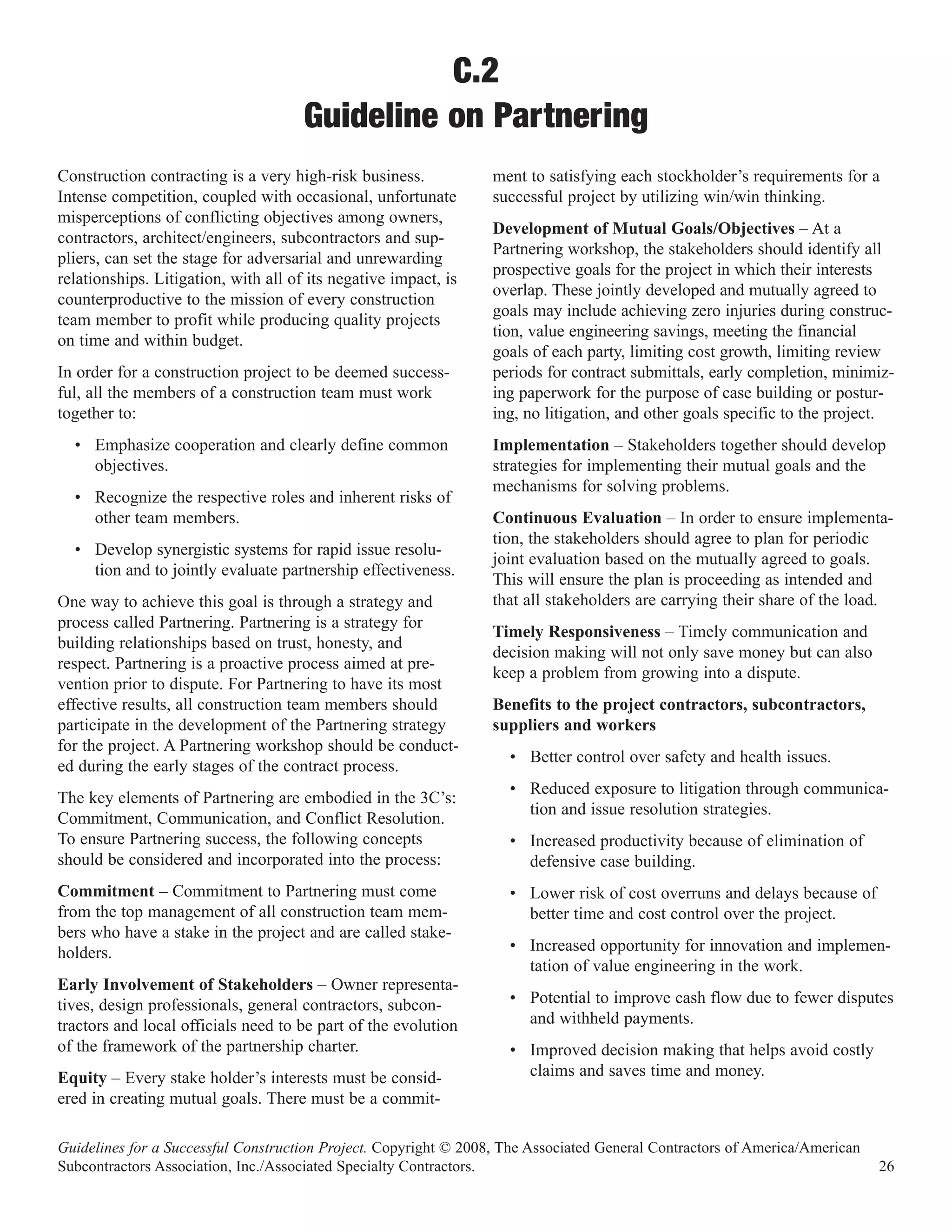 C.2
                                      Guideline on Partnering
Construction contracting is a very high-risk business.            ment to satisfying each stockholder’s requirements for a
Intense competition, coupled with occasional, unfortunate         successful project by utilizing win/win thinking.
misperceptions of conflicting objectives among owners,
                                                                  Development of Mutual Goals/Objectives – At a
contractors, architect/engineers, subcontractors and sup-
                                                                  Partnering workshop, the stakeholders should identify all
pliers, can set the stage for adversarial and unrewarding
                                                                  prospective goals for the project in which their interests
relationships. Litigation, with all of its negative impact, is
                                                                  overlap. These jointly developed and mutually agreed to
counterproductive to the mission of every construction
                                                                  goals may include achieving zero injuries during construc-
team member to profit while producing quality projects
                                                                  tion, value engineering savings, meeting the financial
on time and within budget.
                                                                  goals of each party, limiting cost growth, limiting review
In order for a construction project to be deemed success-         periods for contract submittals, early completion, minimiz-
ful, all the members of a construction team must work             ing paperwork for the purpose of case building or postur-
together to:                                                      ing, no litigation, and other goals specific to the project.
  • Emphasize cooperation and clearly define common               Implementation – Stakeholders together should develop
    objectives.                                                   strategies for implementing their mutual goals and the
                                                                  mechanisms for solving problems.
  • Recognize the respective roles and inherent risks of
    other team members.                                           Continuous Evaluation – In order to ensure implementa-
                                                                  tion, the stakeholders should agree to plan for periodic
  • Develop synergistic systems for rapid issue resolu-
                                                                  joint evaluation based on the mutually agreed to goals.
    tion and to jointly evaluate partnership effectiveness.
                                                                  This will ensure the plan is proceeding as intended and
One way to achieve this goal is through a strategy and            that all stakeholders are carrying their share of the load.
process called Partnering. Partnering is a strategy for
                                                                  Timely Responsiveness – Timely communication and
building relationships based on trust, honesty, and
                                                                  decision making will not only save money but can also
respect. Partnering is a proactive process aimed at pre-
                                                                  keep a problem from growing into a dispute.
vention prior to dispute. For Partnering to have its most
effective results, all construction team members should           Benefits to the project contractors, subcontractors,
participate in the development of the Partnering strategy         suppliers and workers
for the project. A Partnering workshop should be conduct-
                                                                    • Better control over safety and health issues.
ed during the early stages of the contract process.
                                                                    • Reduced exposure to litigation through communica-
The key elements of Partnering are embodied in the 3C’s:
                                                                      tion and issue resolution strategies.
Commitment, Communication, and Conflict Resolution.
To ensure Partnering success, the following concepts                • Increased productivity because of elimination of
should be considered and incorporated into the process:               defensive case building.
Commitment – Commitment to Partnering must come                     • Lower risk of cost overruns and delays because of
from the top management of all construction team mem-                 better time and cost control over the project.
bers who have a stake in the project and are called stake-
holders.                                                            • Increased opportunity for innovation and implemen-
                                                                      tation of value engineering in the work.
Early Involvement of Stakeholders – Owner representa-
tives, design professionals, general contractors, subcon-           • Potential to improve cash flow due to fewer disputes
tractors and local officials need to be part of the evolution         and withheld payments.
of the framework of the partnership charter.                        • Improved decision making that helps avoid costly
Equity – Every stake holder’s interests must be consid-               claims and saves time and money.
ered in creating mutual goals. There must be a commit-

Guidelines for a Successful Construction Project. Copyright © 2008, The Associated General Contractors of America/American
Subcontractors Association, Inc./Associated Specialty Contractors.                                                           26
 