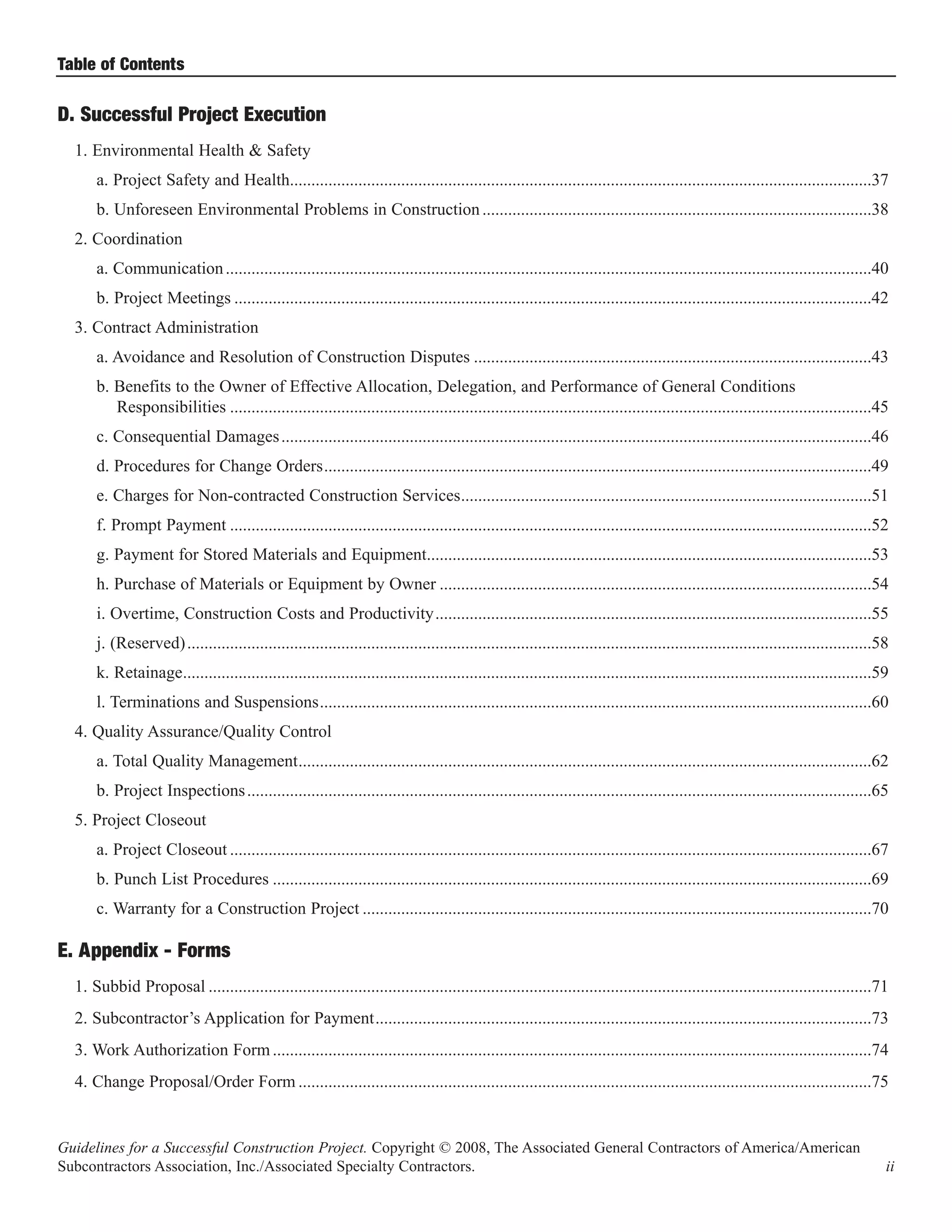 Table of Contents

D. Successful Project Execution
  1. Environmental Health & Safety
      a. Project Safety and Health........................................................................................................................................37
      b. Unforeseen Environmental Problems in Construction ...........................................................................................38
  2. Coordination
      a. Communication .......................................................................................................................................................40
      b. Project Meetings .....................................................................................................................................................42
  3. Contract Administration
      a. Avoidance and Resolution of Construction Disputes .............................................................................................43
      b. Benefits to the Owner of Effective Allocation, Delegation, and Performance of General Conditions
         Responsibilities ......................................................................................................................................................45
      c. Consequential Damages ..........................................................................................................................................46
      d. Procedures for Change Orders................................................................................................................................49
      e. Charges for Non-contracted Construction Services................................................................................................51
      f. Prompt Payment ......................................................................................................................................................52
      g. Payment for Stored Materials and Equipment........................................................................................................53
      h. Purchase of Materials or Equipment by Owner .....................................................................................................54
      i. Overtime, Construction Costs and Productivity......................................................................................................55
      j. (Reserved) ................................................................................................................................................................58
      k. Retainage.................................................................................................................................................................59
      l. Terminations and Suspensions.................................................................................................................................60
  4. Quality Assurance/Quality Control
      a. Total Quality Management......................................................................................................................................62
      b. Project Inspections ..................................................................................................................................................65
  5. Project Closeout
      a. Project Closeout ......................................................................................................................................................67
      b. Punch List Procedures ............................................................................................................................................69
      c. Warranty for a Construction Project .......................................................................................................................70

E. Appendix - Forms
  1. Subbid Proposal ...........................................................................................................................................................71
  2. Subcontractor’s Application for Payment....................................................................................................................73
  3. Work Authorization Form ............................................................................................................................................74
  4. Change Proposal/Order Form ......................................................................................................................................75


Guidelines for a Successful Construction Project. Copyright © 2008, The Associated General Contractors of America/American
Subcontractors Association, Inc./Associated Specialty Contractors.                                                                                                                   ii
 