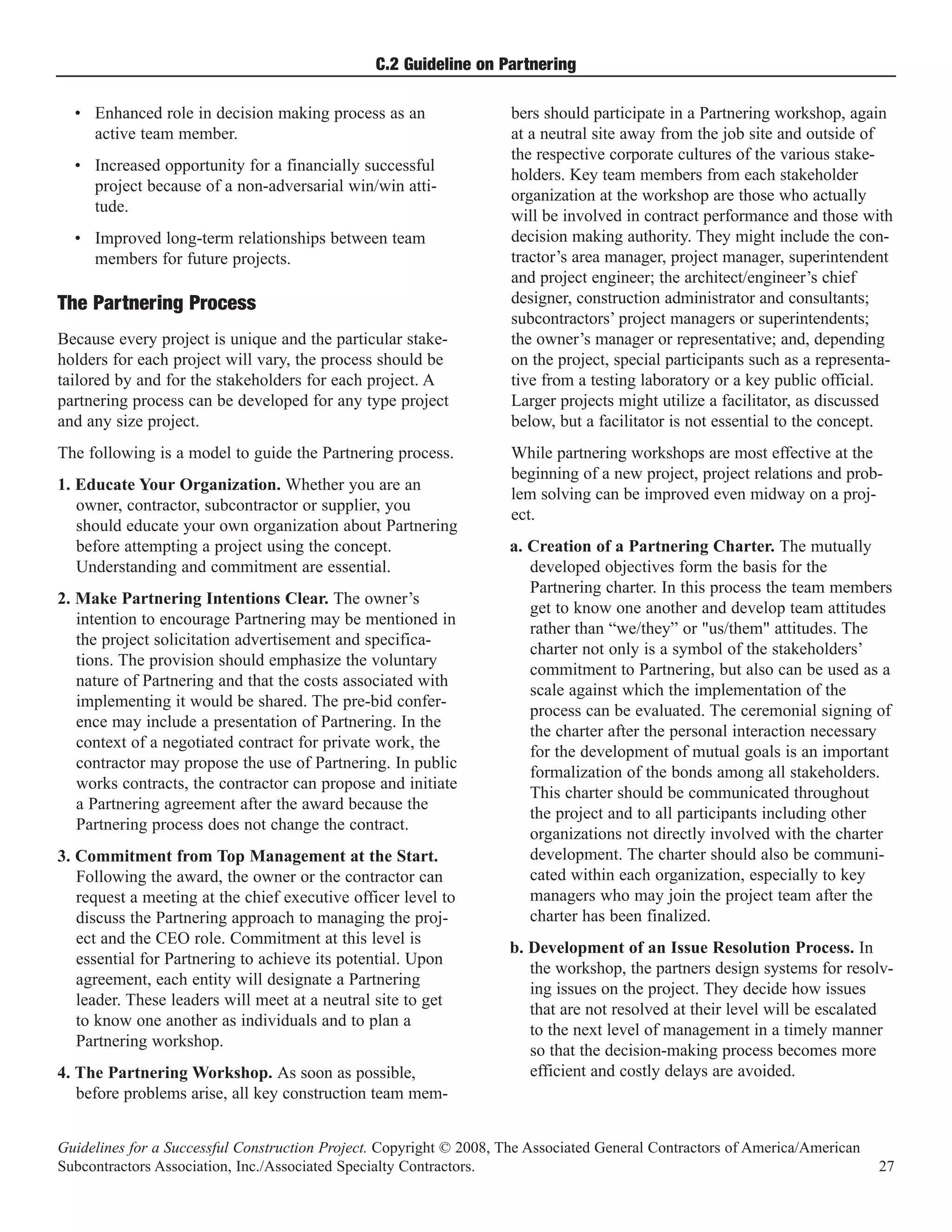 C.2 Guideline on Partnering

  • Enhanced role in decision making process as an                  bers should participate in a Partnering workshop, again
    active team member.                                             at a neutral site away from the job site and outside of
                                                                    the respective corporate cultures of the various stake-
  • Increased opportunity for a financially successful
                                                                    holders. Key team members from each stakeholder
    project because of a non-adversarial win/win atti-
                                                                    organization at the workshop are those who actually
    tude.
                                                                    will be involved in contract performance and those with
  • Improved long-term relationships between team                   decision making authority. They might include the con-
    members for future projects.                                    tractor’s area manager, project manager, superintendent
                                                                    and project engineer; the architect/engineer’s chief
                                                                    designer, construction administrator and consultants;
                                                                    subcontractors’ project managers or superintendents;
The Partnering Process
Because every project is unique and the particular stake-           the owner’s manager or representative; and, depending
holders for each project will vary, the process should be           on the project, special participants such as a representa-
tailored by and for the stakeholders for each project. A            tive from a testing laboratory or a key public official.
partnering process can be developed for any type project            Larger projects might utilize a facilitator, as discussed
and any size project.                                               below, but a facilitator is not essential to the concept.
The following is a model to guide the Partnering process.           While partnering workshops are most effective at the
                                                                    beginning of a new project, project relations and prob-
1. Educate Your Organization. Whether you are an
                                                                    lem solving can be improved even midway on a proj-
   owner, contractor, subcontractor or supplier, you
                                                                    ect.
   should educate your own organization about Partnering
   before attempting a project using the concept.                   a. Creation of a Partnering Charter. The mutually
   Understanding and commitment are essential.                         developed objectives form the basis for the
                                                                       Partnering charter. In this process the team members
2. Make Partnering Intentions Clear. The owner’s
                                                                       get to know one another and develop team attitudes
   intention to encourage Partnering may be mentioned in
                                                                       rather than “we/they” or "us/them" attitudes. The
   the project solicitation advertisement and specifica-
                                                                       charter not only is a symbol of the stakeholders’
   tions. The provision should emphasize the voluntary
                                                                       commitment to Partnering, but also can be used as a
   nature of Partnering and that the costs associated with
                                                                       scale against which the implementation of the
   implementing it would be shared. The pre-bid confer-
                                                                       process can be evaluated. The ceremonial signing of
   ence may include a presentation of Partnering. In the
                                                                       the charter after the personal interaction necessary
   context of a negotiated contract for private work, the
                                                                       for the development of mutual goals is an important
   contractor may propose the use of Partnering. In public
                                                                       formalization of the bonds among all stakeholders.
   works contracts, the contractor can propose and initiate
                                                                       This charter should be communicated throughout
   a Partnering agreement after the award because the
                                                                       the project and to all participants including other
   Partnering process does not change the contract.
                                                                       organizations not directly involved with the charter
3. Commitment from Top Management at the Start.                        development. The charter should also be communi-
   Following the award, the owner or the contractor can                cated within each organization, especially to key
   request a meeting at the chief executive officer level to           managers who may join the project team after the
   discuss the Partnering approach to managing the proj-               charter has been finalized.
   ect and the CEO role. Commitment at this level is
                                                                    b. Development of an Issue Resolution Process. In
   essential for Partnering to achieve its potential. Upon
                                                                       the workshop, the partners design systems for resolv-
   agreement, each entity will designate a Partnering
                                                                       ing issues on the project. They decide how issues
   leader. These leaders will meet at a neutral site to get
                                                                       that are not resolved at their level will be escalated
   to know one another as individuals and to plan a
                                                                       to the next level of management in a timely manner
   Partnering workshop.
                                                                       so that the decision-making process becomes more
4. The Partnering Workshop. As soon as possible,                       efficient and costly delays are avoided.
   before problems arise, all key construction team mem-


Guidelines for a Successful Construction Project. Copyright © 2008, The Associated General Contractors of America/American
Subcontractors Association, Inc./Associated Specialty Contractors.                                                           27
 