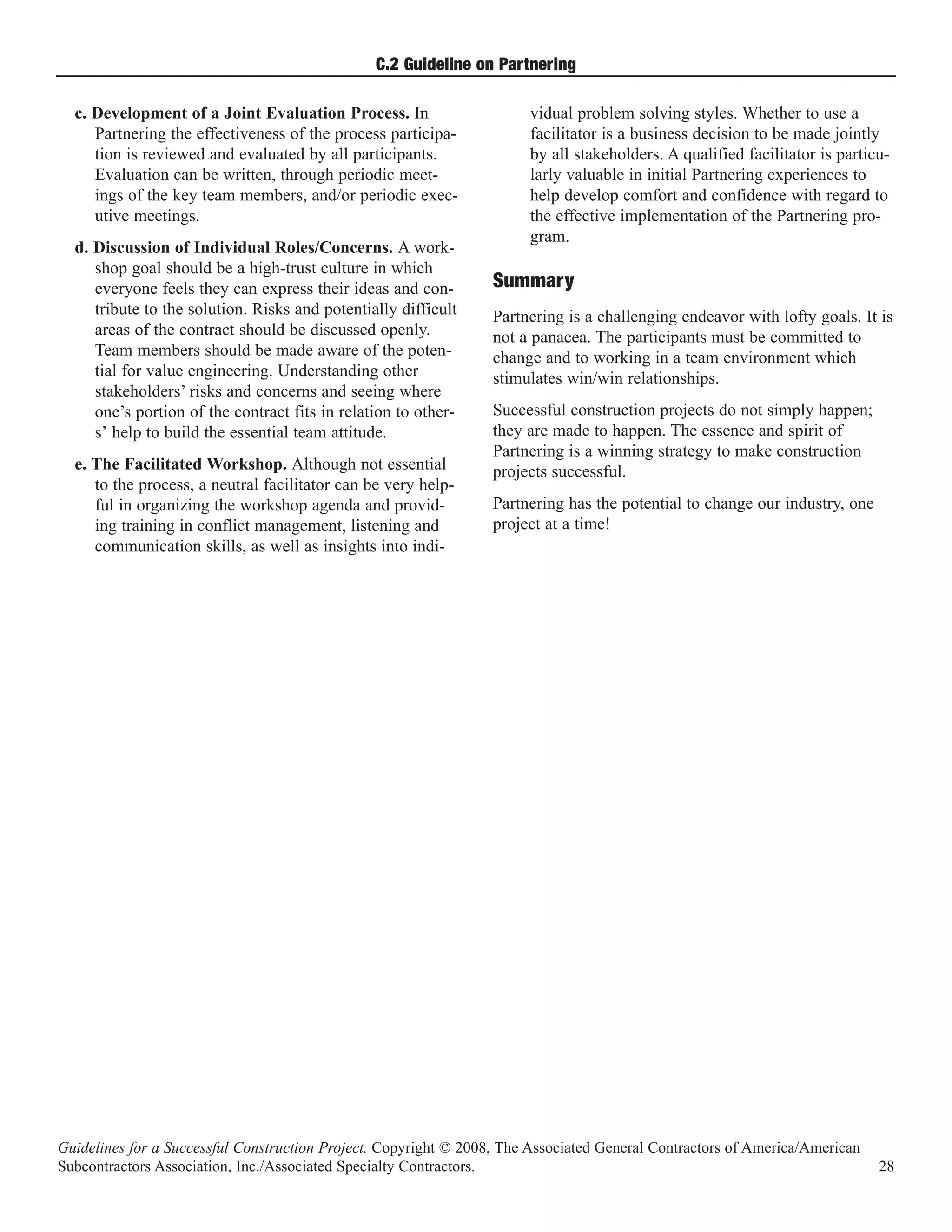 C.2 Guideline on Partnering

  c. Development of a Joint Evaluation Process. In                     vidual problem solving styles. Whether to use a
     Partnering the effectiveness of the process participa-            facilitator is a business decision to be made jointly
     tion is reviewed and evaluated by all participants.               by all stakeholders. A qualified facilitator is particu-
     Evaluation can be written, through periodic meet-                 larly valuable in initial Partnering experiences to
     ings of the key team members, and/or periodic exec-               help develop comfort and confidence with regard to
     utive meetings.                                                   the effective implementation of the Partnering pro-
                                                                       gram.
  d. Discussion of Individual Roles/Concerns. A work-
     shop goal should be a high-trust culture in which
     everyone feels they can express their ideas and con-         Summary
     tribute to the solution. Risks and potentially difficult     Partnering is a challenging endeavor with lofty goals. It is
     areas of the contract should be discussed openly.            not a panacea. The participants must be committed to
     Team members should be made aware of the poten-              change and to working in a team environment which
     tial for value engineering. Understanding other              stimulates win/win relationships.
     stakeholders’ risks and concerns and seeing where
     one’s portion of the contract fits in relation to other-     Successful construction projects do not simply happen;
     s’ help to build the essential team attitude.                they are made to happen. The essence and spirit of
                                                                  Partnering is a winning strategy to make construction
  e. The Facilitated Workshop. Although not essential             projects successful.
     to the process, a neutral facilitator can be very help-
     ful in organizing the workshop agenda and provid-            Partnering has the potential to change our industry, one
     ing training in conflict management, listening and           project at a time!
     communication skills, as well as insights into indi-




Guidelines for a Successful Construction Project. Copyright © 2008, The Associated General Contractors of America/American
Subcontractors Association, Inc./Associated Specialty Contractors.                                                           28
 