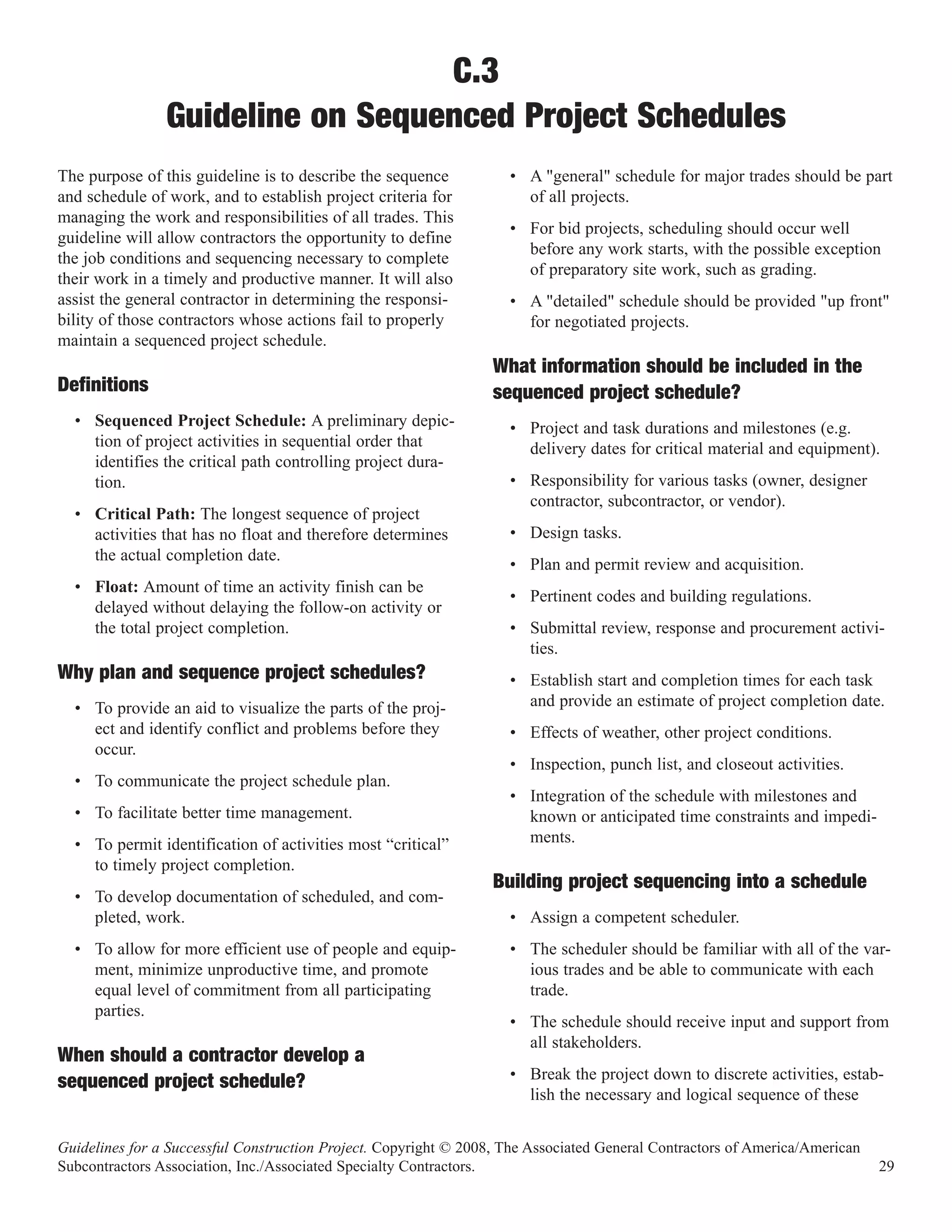 C.3
                Guideline on Sequenced Project Schedules
The purpose of this guideline is to describe the sequence           • A "general" schedule for major trades should be part
and schedule of work, and to establish project criteria for           of all projects.
managing the work and responsibilities of all trades. This
                                                                    • For bid projects, scheduling should occur well
guideline will allow contractors the opportunity to define
                                                                      before any work starts, with the possible exception
the job conditions and sequencing necessary to complete
                                                                      of preparatory site work, such as grading.
their work in a timely and productive manner. It will also
assist the general contractor in determining the responsi-          • A "detailed" schedule should be provided "up front"
bility of those contractors whose actions fail to properly            for negotiated projects.
maintain a sequenced project schedule.
                                                                  What information should be included in the
Definitions                                                       sequenced project schedule?
  • Sequenced Project Schedule: A preliminary depic-                • Project and task durations and milestones (e.g.
    tion of project activities in sequential order that               delivery dates for critical material and equipment).
    identifies the critical path controlling project dura-
    tion.                                                           • Responsibility for various tasks (owner, designer
                                                                      contractor, subcontractor, or vendor).
  • Critical Path: The longest sequence of project
    activities that has no float and therefore determines           • Design tasks.
    the actual completion date.
                                                                    • Plan and permit review and acquisition.
  • Float: Amount of time an activity finish can be
                                                                    • Pertinent codes and building regulations.
    delayed without delaying the follow-on activity or
    the total project completion.                                   • Submittal review, response and procurement activi-
                                                                      ties.
Why plan and sequence project schedules?                            • Establish start and completion times for each task
  • To provide an aid to visualize the parts of the proj-             and provide an estimate of project completion date.
    ect and identify conflict and problems before they              • Effects of weather, other project conditions.
    occur.
                                                                    • Inspection, punch list, and closeout activities.
  • To communicate the project schedule plan.
                                                                    • Integration of the schedule with milestones and
  • To facilitate better time management.                             known or anticipated time constraints and impedi-
  • To permit identification of activities most “critical”            ments.
    to timely project completion.
  • To develop documentation of scheduled, and com-
                                                                  Building project sequencing into a schedule
    pleted, work.                                                   • Assign a competent scheduler.
  • To allow for more efficient use of people and equip-            • The scheduler should be familiar with all of the var-
    ment, minimize unproductive time, and promote                     ious trades and be able to communicate with each
    equal level of commitment from all participating                  trade.
    parties.
                                                                    • The schedule should receive input and support from
                                                                      all stakeholders.
                                                                    • Break the project down to discrete activities, estab-
When should a contractor develop a
                                                                      lish the necessary and logical sequence of these
sequenced project schedule?

Guidelines for a Successful Construction Project. Copyright © 2008, The Associated General Contractors of America/American
Subcontractors Association, Inc./Associated Specialty Contractors.                                                           29
 