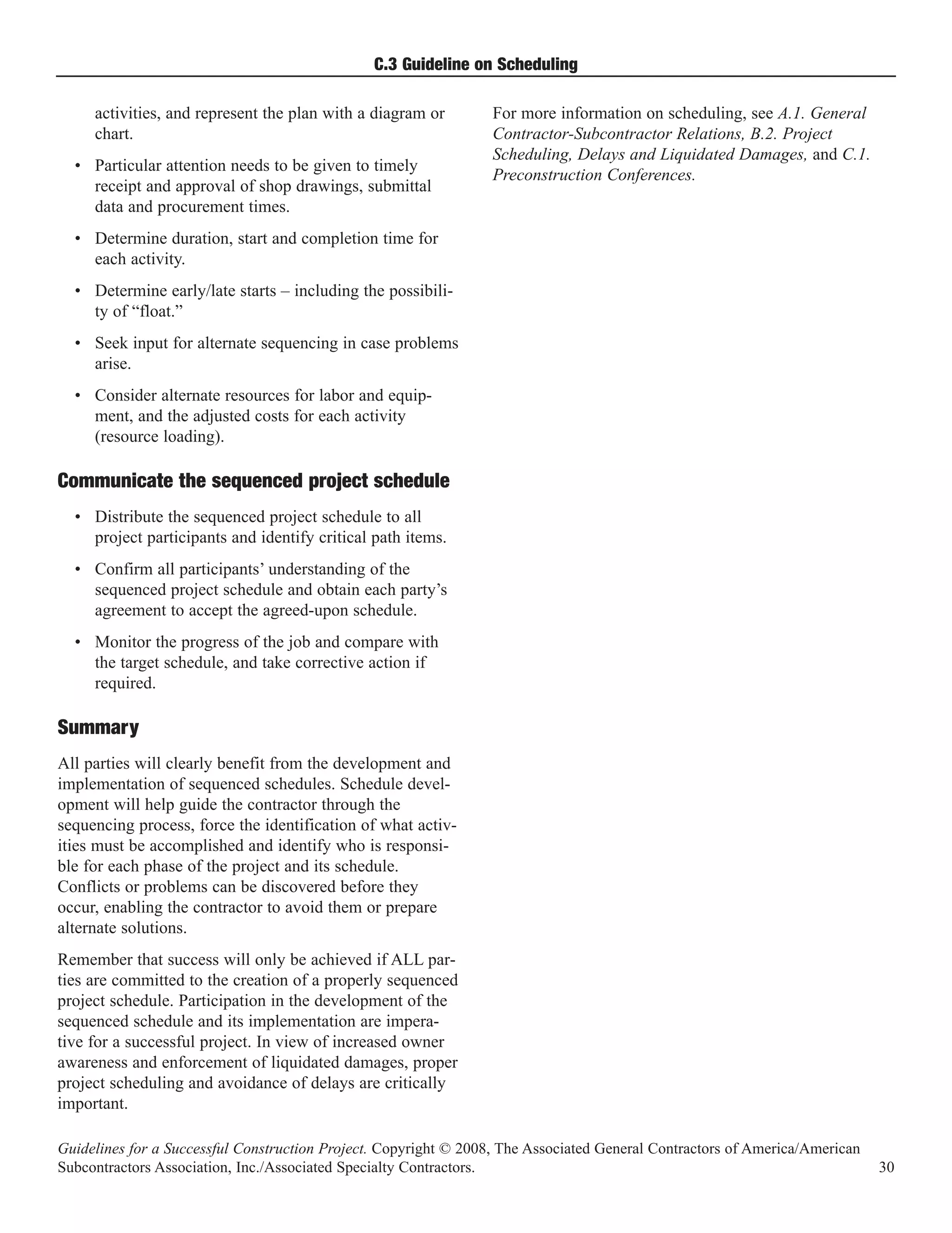 C.3 Guideline on Scheduling

     activities, and represent the plan with a diagram or         For more information on scheduling, see A.1. General
     chart.                                                       Contractor-Subcontractor Relations, B.2. Project
                                                                  Scheduling, Delays and Liquidated Damages, and C.1.
  • Particular attention needs to be given to timely
                                                                  Preconstruction Conferences.
    receipt and approval of shop drawings, submittal
    data and procurement times.
  • Determine duration, start and completion time for
    each activity.
  • Determine early/late starts – including the possibili-
    ty of “float.”
  • Seek input for alternate sequencing in case problems
    arise.
  • Consider alternate resources for labor and equip-
    ment, and the adjusted costs for each activity
    (resource loading).

Communicate the sequenced project schedule
  • Distribute the sequenced project schedule to all
    project participants and identify critical path items.
  • Confirm all participants’ understanding of the
    sequenced project schedule and obtain each party’s
    agreement to accept the agreed-upon schedule.
  • Monitor the progress of the job and compare with
    the target schedule, and take corrective action if
    required.

Summary
All parties will clearly benefit from the development and
implementation of sequenced schedules. Schedule devel-
opment will help guide the contractor through the
sequencing process, force the identification of what activ-
ities must be accomplished and identify who is responsi-
ble for each phase of the project and its schedule.
Conflicts or problems can be discovered before they
occur, enabling the contractor to avoid them or prepare
alternate solutions.
Remember that success will only be achieved if ALL par-
ties are committed to the creation of a properly sequenced
project schedule. Participation in the development of the
sequenced schedule and its implementation are impera-
tive for a successful project. In view of increased owner
awareness and enforcement of liquidated damages, proper
project scheduling and avoidance of delays are critically
important.

Guidelines for a Successful Construction Project. Copyright © 2008, The Associated General Contractors of America/American
Subcontractors Association, Inc./Associated Specialty Contractors.                                                           30
 