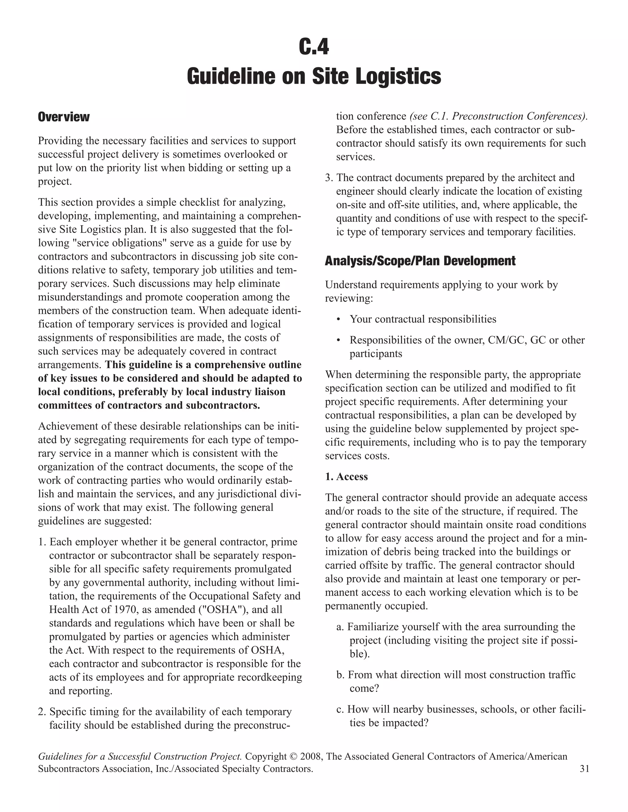 C.4
                                  Guideline on Site Logistics
                                                                    tion conference (see C.1. Preconstruction Conferences).
                                                                    Before the established times, each contractor or sub-
Overview
Providing the necessary facilities and services to support          contractor should satisfy its own requirements for such
successful project delivery is sometimes overlooked or              services.
put low on the priority list when bidding or setting up a
project.                                                          3. The contract documents prepared by the architect and
                                                                     engineer should clearly indicate the location of existing
This section provides a simple checklist for analyzing,              on-site and off-site utilities, and, where applicable, the
developing, implementing, and maintaining a comprehen-               quantity and conditions of use with respect to the specif-
sive Site Logistics plan. It is also suggested that the fol-         ic type of temporary services and temporary facilities.
lowing "service obligations" serve as a guide for use by
contractors and subcontractors in discussing job site con-
ditions relative to safety, temporary job utilities and tem-
                                                                  Analysis/Scope/Plan Development
porary services. Such discussions may help eliminate              Understand requirements applying to your work by
misunderstandings and promote cooperation among the               reviewing:
members of the construction team. When adequate identi-
fication of temporary services is provided and logical              • Your contractual responsibilities
assignments of responsibilities are made, the costs of              • Responsibilities of the owner, CM/GC, GC or other
such services may be adequately covered in contract                   participants
arrangements. This guideline is a comprehensive outline
of key issues to be considered and should be adapted to           When determining the responsible party, the appropriate
local conditions, preferably by local industry liaison            specification section can be utilized and modified to fit
committees of contractors and subcontractors.                     project specific requirements. After determining your
                                                                  contractual responsibilities, a plan can be developed by
Achievement of these desirable relationships can be initi-        using the guideline below supplemented by project spe-
ated by segregating requirements for each type of tempo-          cific requirements, including who is to pay the temporary
rary service in a manner which is consistent with the             services costs.
organization of the contract documents, the scope of the
work of contracting parties who would ordinarily estab-           1. Access
lish and maintain the services, and any jurisdictional divi-      The general contractor should provide an adequate access
sions of work that may exist. The following general               and/or roads to the site of the structure, if required. The
guidelines are suggested:                                         general contractor should maintain onsite road conditions
1. Each employer whether it be general contractor, prime          to allow for easy access around the project and for a min-
   contractor or subcontractor shall be separately respon-        imization of debris being tracked into the buildings or
   sible for all specific safety requirements promulgated         carried offsite by traffic. The general contractor should
   by any governmental authority, including without limi-         also provide and maintain at least one temporary or per-
   tation, the requirements of the Occupational Safety and        manent access to each working elevation which is to be
   Health Act of 1970, as amended ("OSHA"), and all               permanently occupied.
   standards and regulations which have been or shall be            a. Familiarize yourself with the area surrounding the
   promulgated by parties or agencies which administer                 project (including visiting the project site if possi-
   the Act. With respect to the requirements of OSHA,                  ble).
   each contractor and subcontractor is responsible for the
   acts of its employees and for appropriate recordkeeping          b. From what direction will most construction traffic
   and reporting.                                                      come?

2. Specific timing for the availability of each temporary           c. How will nearby businesses, schools, or other facili-
   facility should be established during the preconstruc-              ties be impacted?

Guidelines for a Successful Construction Project. Copyright © 2008, The Associated General Contractors of America/American
Subcontractors Association, Inc./Associated Specialty Contractors.                                                              31
 