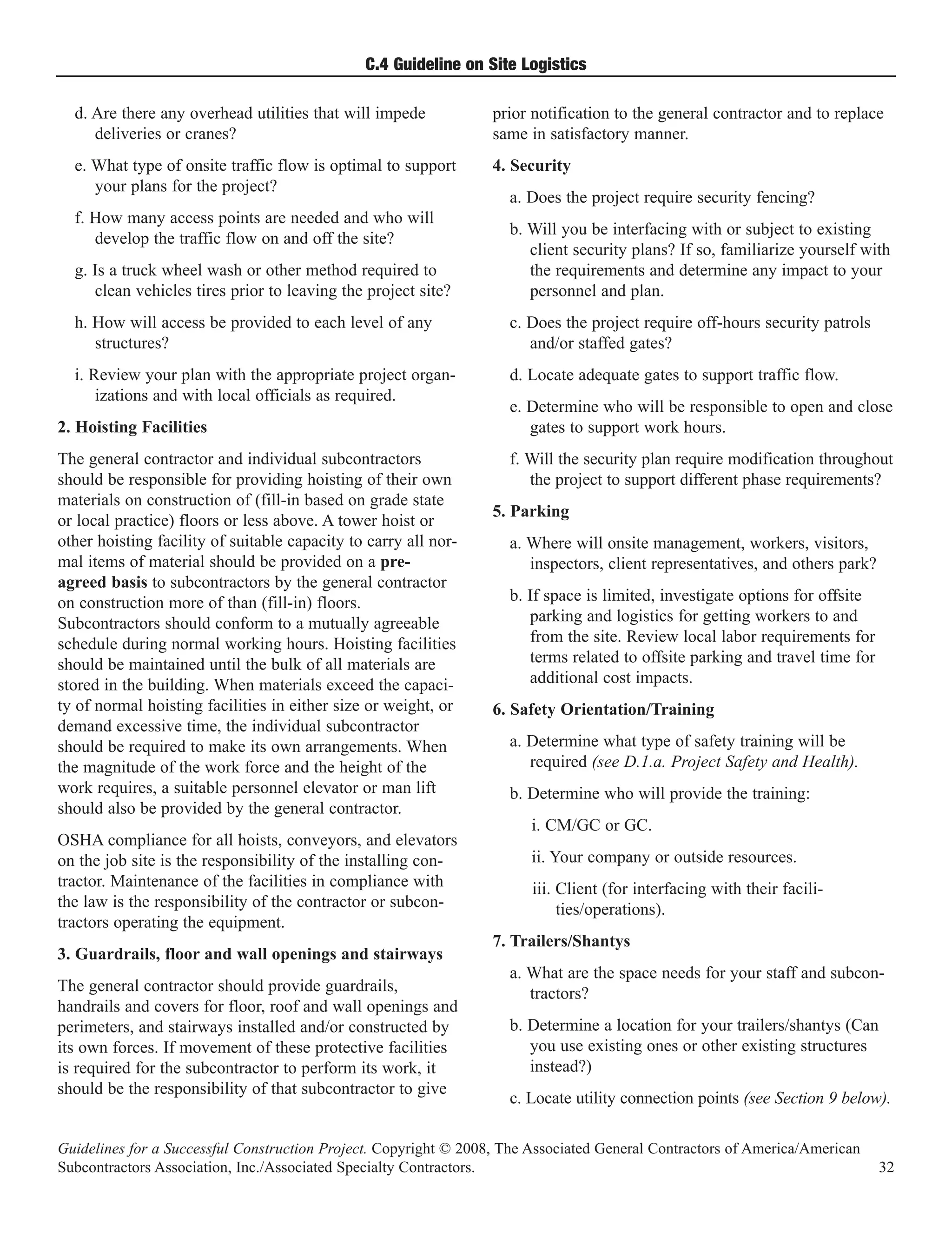 C.4 Guideline on Site Logistics

  d. Are there any overhead utilities that will impede            prior notification to the general contractor and to replace
     deliveries or cranes?                                        same in satisfactory manner.
  e. What type of onsite traffic flow is optimal to support       4. Security
     your plans for the project?
                                                                    a. Does the project require security fencing?
  f. How many access points are needed and who will
                                                                    b. Will you be interfacing with or subject to existing
     develop the traffic flow on and off the site?
                                                                       client security plans? If so, familiarize yourself with
  g. Is a truck wheel wash or other method required to                 the requirements and determine any impact to your
     clean vehicles tires prior to leaving the project site?           personnel and plan.
  h. How will access be provided to each level of any               c. Does the project require off-hours security patrols
     structures?                                                       and/or staffed gates?
  i. Review your plan with the appropriate project organ-           d. Locate adequate gates to support traffic flow.
      izations and with local officials as required.
                                                                    e. Determine who will be responsible to open and close
2. Hoisting Facilities                                                 gates to support work hours.
The general contractor and individual subcontractors                f. Will the security plan require modification throughout
should be responsible for providing hoisting of their own              the project to support different phase requirements?
materials on construction of (fill-in based on grade state
                                                                  5. Parking
or local practice) floors or less above. A tower hoist or
other hoisting facility of suitable capacity to carry all nor-      a. Where will onsite management, workers, visitors,
mal items of material should be provided on a pre-                     inspectors, client representatives, and others park?
agreed basis to subcontractors by the general contractor
on construction more of than (fill-in) floors.                      b. If space is limited, investigate options for offsite
Subcontractors should conform to a mutually agreeable                  parking and logistics for getting workers to and
schedule during normal working hours. Hoisting facilities              from the site. Review local labor requirements for
should be maintained until the bulk of all materials are               terms related to offsite parking and travel time for
stored in the building. When materials exceed the capaci-              additional cost impacts.
ty of normal hoisting facilities in either size or weight, or     6. Safety Orientation/Training
demand excessive time, the individual subcontractor
should be required to make its own arrangements. When               a. Determine what type of safety training will be
the magnitude of the work force and the height of the                  required (see D.1.a. Project Safety and Health).
work requires, a suitable personnel elevator or man lift            b. Determine who will provide the training:
should also be provided by the general contractor.
                                                                        i. CM/GC or GC.
OSHA compliance for all hoists, conveyors, and elevators
on the job site is the responsibility of the installing con-            ii. Your company or outside resources.
tractor. Maintenance of the facilities in compliance with               iii. Client (for interfacing with their facili-
the law is the responsibility of the contractor or subcon-                   ties/operations).
tractors operating the equipment.
                                                                  7. Trailers/Shantys
3. Guardrails, floor and wall openings and stairways
                                                                    a. What are the space needs for your staff and subcon-
The general contractor should provide guardrails,                      tractors?
handrails and covers for floor, roof and wall openings and
perimeters, and stairways installed and/or constructed by           b. Determine a location for your trailers/shantys (Can
its own forces. If movement of these protective facilities             you use existing ones or other existing structures
is required for the subcontractor to perform its work, it              instead?)
should be the responsibility of that subcontractor to give
                                                                    c. Locate utility connection points (see Section 9 below).

Guidelines for a Successful Construction Project. Copyright © 2008, The Associated General Contractors of America/American
Subcontractors Association, Inc./Associated Specialty Contractors.                                                            32
 