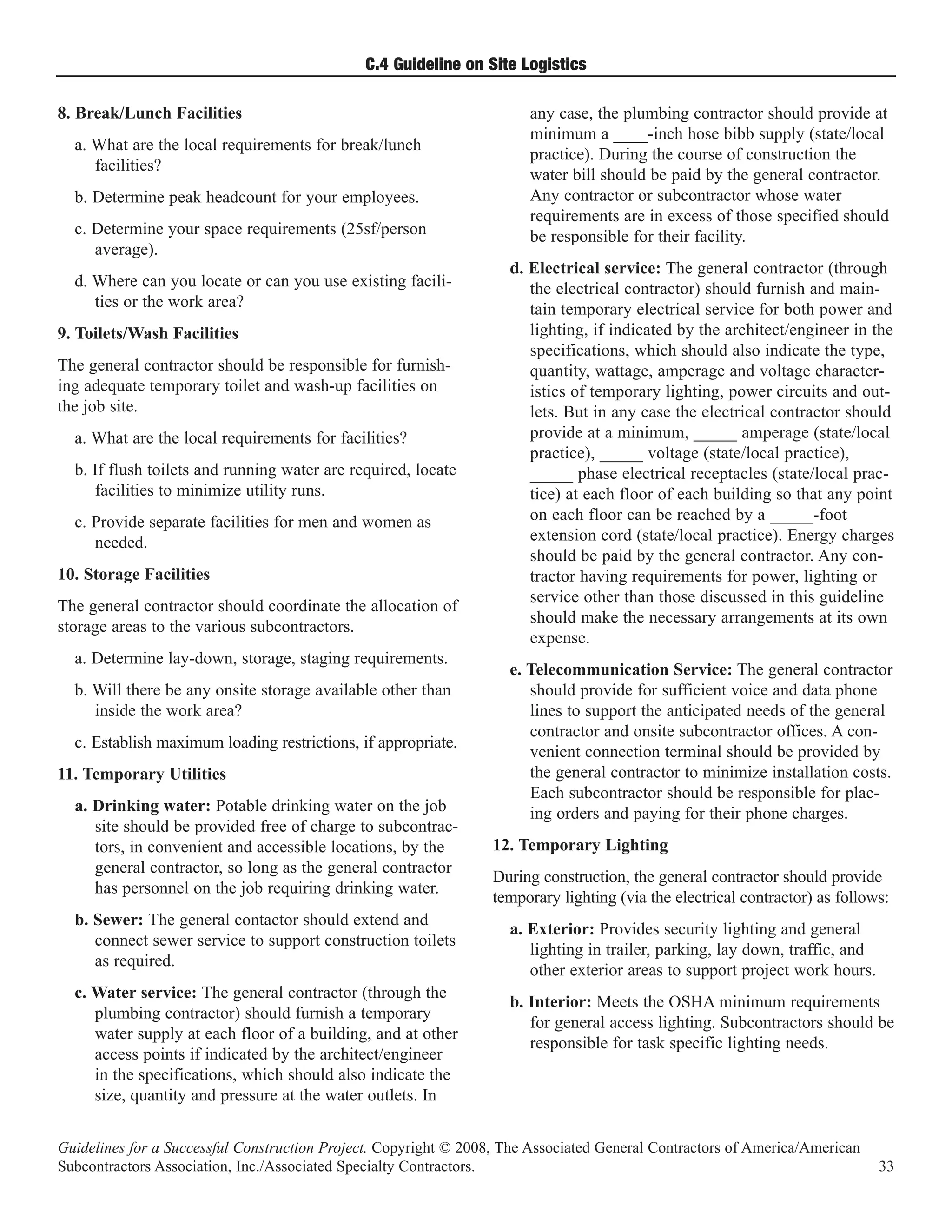 C.4 Guideline on Site Logistics

8. Break/Lunch Facilities                                              any case, the plumbing contractor should provide at
                                                                       minimum a ____-inch hose bibb supply (state/local
  a. What are the local requirements for break/lunch
                                                                       practice). During the course of construction the
     facilities?
                                                                       water bill should be paid by the general contractor.
  b. Determine peak headcount for your employees.                      Any contractor or subcontractor whose water
                                                                       requirements are in excess of those specified should
  c. Determine your space requirements (25sf/person                    be responsible for their facility.
     average).
                                                                    d. Electrical service: The general contractor (through
  d. Where can you locate or can you use existing facili-              the electrical contractor) should furnish and main-
     ties or the work area?                                            tain temporary electrical service for both power and
9. Toilets/Wash Facilities                                             lighting, if indicated by the architect/engineer in the
                                                                       specifications, which should also indicate the type,
The general contractor should be responsible for furnish-              quantity, wattage, amperage and voltage character-
ing adequate temporary toilet and wash-up facilities on                istics of temporary lighting, power circuits and out-
the job site.                                                          lets. But in any case the electrical contractor should
  a. What are the local requirements for facilities?                   provide at a minimum, _____ amperage (state/local
                                                                       practice), _____ voltage (state/local practice),
  b. If flush toilets and running water are required, locate           _____ phase electrical receptacles (state/local prac-
     facilities to minimize utility runs.                              tice) at each floor of each building so that any point
  c. Provide separate facilities for men and women as                  on each floor can be reached by a _____-foot
     needed.                                                           extension cord (state/local practice). Energy charges
                                                                       should be paid by the general contractor. Any con-
10. Storage Facilities                                                 tractor having requirements for power, lighting or
                                                                       service other than those discussed in this guideline
The general contractor should coordinate the allocation of
                                                                       should make the necessary arrangements at its own
storage areas to the various subcontractors.
                                                                       expense.
  a. Determine lay-down, storage, staging requirements.
                                                                    e. Telecommunication Service: The general contractor
  b. Will there be any onsite storage available other than             should provide for sufficient voice and data phone
     inside the work area?                                             lines to support the anticipated needs of the general
                                                                       contractor and onsite subcontractor offices. A con-
  c. Establish maximum loading restrictions, if appropriate.
                                                                       venient connection terminal should be provided by
11. Temporary Utilities                                                the general contractor to minimize installation costs.
                                                                       Each subcontractor should be responsible for plac-
  a. Drinking water: Potable drinking water on the job                 ing orders and paying for their phone charges.
     site should be provided free of charge to subcontrac-
     tors, in convenient and accessible locations, by the         12. Temporary Lighting
     general contractor, so long as the general contractor
                                                                  During construction, the general contractor should provide
     has personnel on the job requiring drinking water.
                                                                  temporary lighting (via the electrical contractor) as follows:
  b. Sewer: The general contactor should extend and
                                                                    a. Exterior: Provides security lighting and general
     connect sewer service to support construction toilets
                                                                       lighting in trailer, parking, lay down, traffic, and
     as required.
                                                                       other exterior areas to support project work hours.
  c. Water service: The general contractor (through the
                                                                    b. Interior: Meets the OSHA minimum requirements
     plumbing contractor) should furnish a temporary
                                                                       for general access lighting. Subcontractors should be
     water supply at each floor of a building, and at other
                                                                       responsible for task specific lighting needs.
     access points if indicated by the architect/engineer
     in the specifications, which should also indicate the
     size, quantity and pressure at the water outlets. In


Guidelines for a Successful Construction Project. Copyright © 2008, The Associated General Contractors of America/American
Subcontractors Association, Inc./Associated Specialty Contractors.                                                            33
 