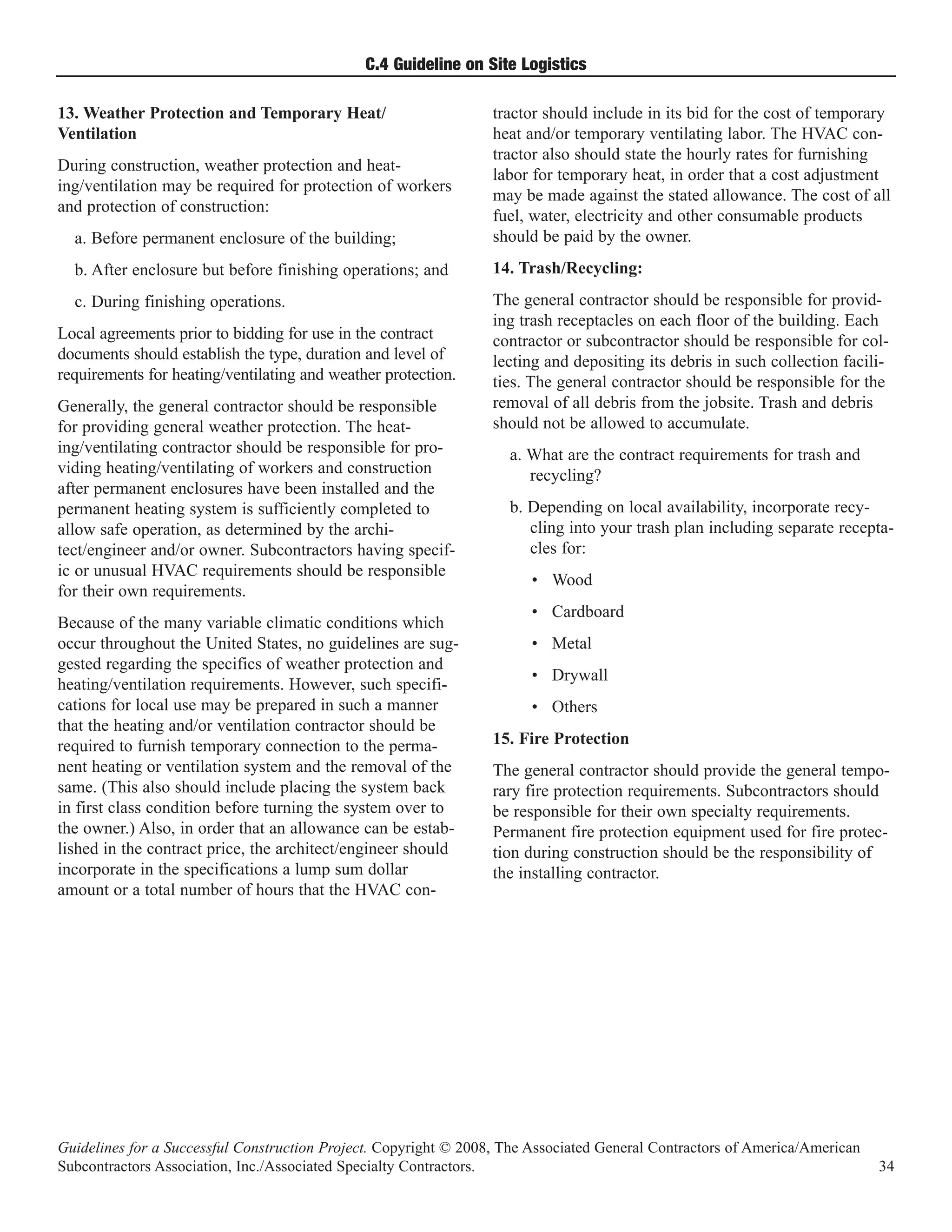 C.4 Guideline on Site Logistics

13. Weather Protection and Temporary Heat/                        tractor should include in its bid for the cost of temporary
Ventilation                                                       heat and/or temporary ventilating labor. The HVAC con-
                                                                  tractor also should state the hourly rates for furnishing
During construction, weather protection and heat-
                                                                  labor for temporary heat, in order that a cost adjustment
ing/ventilation may be required for protection of workers
                                                                  may be made against the stated allowance. The cost of all
and protection of construction:
                                                                  fuel, water, electricity and other consumable products
  a. Before permanent enclosure of the building;                  should be paid by the owner.
  b. After enclosure but before finishing operations; and         14. Trash/Recycling:
  c. During finishing operations.                                 The general contractor should be responsible for provid-
                                                                  ing trash receptacles on each floor of the building. Each
Local agreements prior to bidding for use in the contract         contractor or subcontractor should be responsible for col-
documents should establish the type, duration and level of        lecting and depositing its debris in such collection facili-
requirements for heating/ventilating and weather protection.      ties. The general contractor should be responsible for the
Generally, the general contractor should be responsible           removal of all debris from the jobsite. Trash and debris
for providing general weather protection. The heat-               should not be allowed to accumulate.
ing/ventilating contractor should be responsible for pro-           a. What are the contract requirements for trash and
viding heating/ventilating of workers and construction                 recycling?
after permanent enclosures have been installed and the
permanent heating system is sufficiently completed to               b. Depending on local availability, incorporate recy-
allow safe operation, as determined by the archi-                      cling into your trash plan including separate recepta-
tect/engineer and/or owner. Subcontractors having specif-              cles for:
ic or unusual HVAC requirements should be responsible
                                                                        • Wood
for their own requirements.
                                                                        • Cardboard
Because of the many variable climatic conditions which
occur throughout the United States, no guidelines are sug-              • Metal
gested regarding the specifics of weather protection and
                                                                        • Drywall
heating/ventilation requirements. However, such specifi-
cations for local use may be prepared in such a manner                  • Others
that the heating and/or ventilation contractor should be
required to furnish temporary connection to the perma-            15. Fire Protection
nent heating or ventilation system and the removal of the         The general contractor should provide the general tempo-
same. (This also should include placing the system back           rary fire protection requirements. Subcontractors should
in first class condition before turning the system over to        be responsible for their own specialty requirements.
the owner.) Also, in order that an allowance can be estab-        Permanent fire protection equipment used for fire protec-
lished in the contract price, the architect/engineer should       tion during construction should be the responsibility of
incorporate in the specifications a lump sum dollar               the installing contractor.
amount or a total number of hours that the HVAC con-




Guidelines for a Successful Construction Project. Copyright © 2008, The Associated General Contractors of America/American
Subcontractors Association, Inc./Associated Specialty Contractors.                                                           34
 