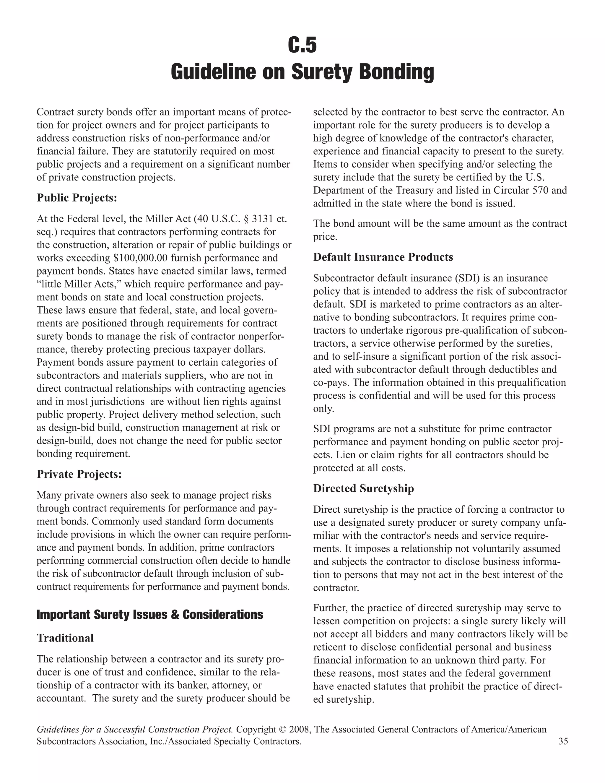 C.5
                                Guideline on Surety Bonding
Contract surety bonds offer an important means of protec-         selected by the contractor to best serve the contractor. An
tion for project owners and for project participants to           important role for the surety producers is to develop a
address construction risks of non-performance and/or              high degree of knowledge of the contractor's character,
financial failure. They are statutorily required on most          experience and financial capacity to present to the surety.
public projects and a requirement on a significant number         Items to consider when specifying and/or selecting the
of private construction projects.                                 surety include that the surety be certified by the U.S.
                                                                  Department of the Treasury and listed in Circular 570 and
Public Projects:                                                  admitted in the state where the bond is issued.
At the Federal level, the Miller Act (40 U.S.C. § 3131 et.        The bond amount will be the same amount as the contract
seq.) requires that contractors performing contracts for          price.
the construction, alteration or repair of public buildings or
works exceeding $100,000.00 furnish performance and               Default Insurance Products
payment bonds. States have enacted similar laws, termed
                                                                  Subcontractor default insurance (SDI) is an insurance
“little Miller Acts,” which require performance and pay-
                                                                  policy that is intended to address the risk of subcontractor
ment bonds on state and local construction projects.
                                                                  default. SDI is marketed to prime contractors as an alter-
These laws ensure that federal, state, and local govern-
                                                                  native to bonding subcontractors. It requires prime con-
ments are positioned through requirements for contract
                                                                  tractors to undertake rigorous pre-qualification of subcon-
surety bonds to manage the risk of contractor nonperfor-
                                                                  tractors, a service otherwise performed by the sureties,
mance, thereby protecting precious taxpayer dollars.
                                                                  and to self-insure a significant portion of the risk associ-
Payment bonds assure payment to certain categories of
                                                                  ated with subcontractor default through deductibles and
subcontractors and materials suppliers, who are not in
                                                                  co-pays. The information obtained in this prequalification
direct contractual relationships with contracting agencies
                                                                  process is confidential and will be used for this process
and in most jurisdictions are without lien rights against
                                                                  only.
public property. Project delivery method selection, such
as design-bid build, construction management at risk or           SDI programs are not a substitute for prime contractor
design-build, does not change the need for public sector          performance and payment bonding on public sector proj-
bonding requirement.                                              ects. Lien or claim rights for all contractors should be
                                                                  protected at all costs.
Private Projects:
                                                                  Directed Suretyship
Many private owners also seek to manage project risks
through contract requirements for performance and pay-            Direct suretyship is the practice of forcing a contractor to
ment bonds. Commonly used standard form documents                 use a designated surety producer or surety company unfa-
include provisions in which the owner can require perform-        miliar with the contractor's needs and service require-
ance and payment bonds. In addition, prime contractors            ments. It imposes a relationship not voluntarily assumed
performing commercial construction often decide to handle         and subjects the contractor to disclose business informa-
the risk of subcontractor default through inclusion of sub-       tion to persons that may not act in the best interest of the
contract requirements for performance and payment bonds.          contractor.
                                                                  Further, the practice of directed suretyship may serve to
Important Surety Issues & Considerations                          lessen competition on projects: a single surety likely will
Traditional                                                       not accept all bidders and many contractors likely will be
                                                                  reticent to disclose confidential personal and business
The relationship between a contractor and its surety pro-         financial information to an unknown third party. For
ducer is one of trust and confidence, similar to the rela-        these reasons, most states and the federal government
tionship of a contractor with its banker, attorney, or            have enacted statutes that prohibit the practice of direct-
accountant. The surety and the surety producer should be          ed suretyship.

Guidelines for a Successful Construction Project. Copyright © 2008, The Associated General Contractors of America/American
Subcontractors Association, Inc./Associated Specialty Contractors.                                                           35
 