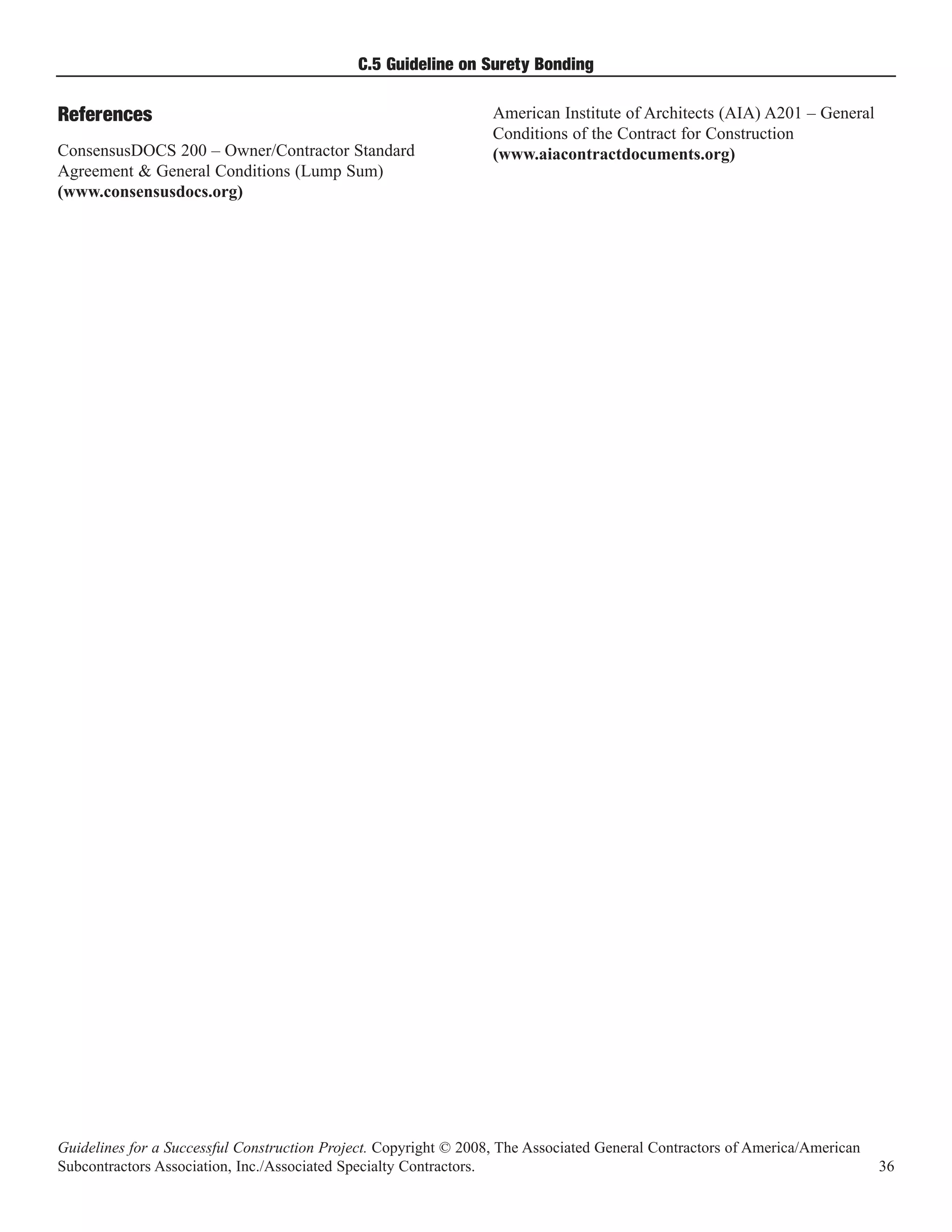C.5 Guideline on Surety Bonding

                                                                  American Institute of Architects (AIA) A201 – General
                                                                  Conditions of the Contract for Construction
References
ConsensusDOCS 200 – Owner/Contractor Standard                     (www.aiacontractdocuments.org)
Agreement & General Conditions (Lump Sum)
(www.consensusdocs.org)




Guidelines for a Successful Construction Project. Copyright © 2008, The Associated General Contractors of America/American
Subcontractors Association, Inc./Associated Specialty Contractors.                                                           36
 