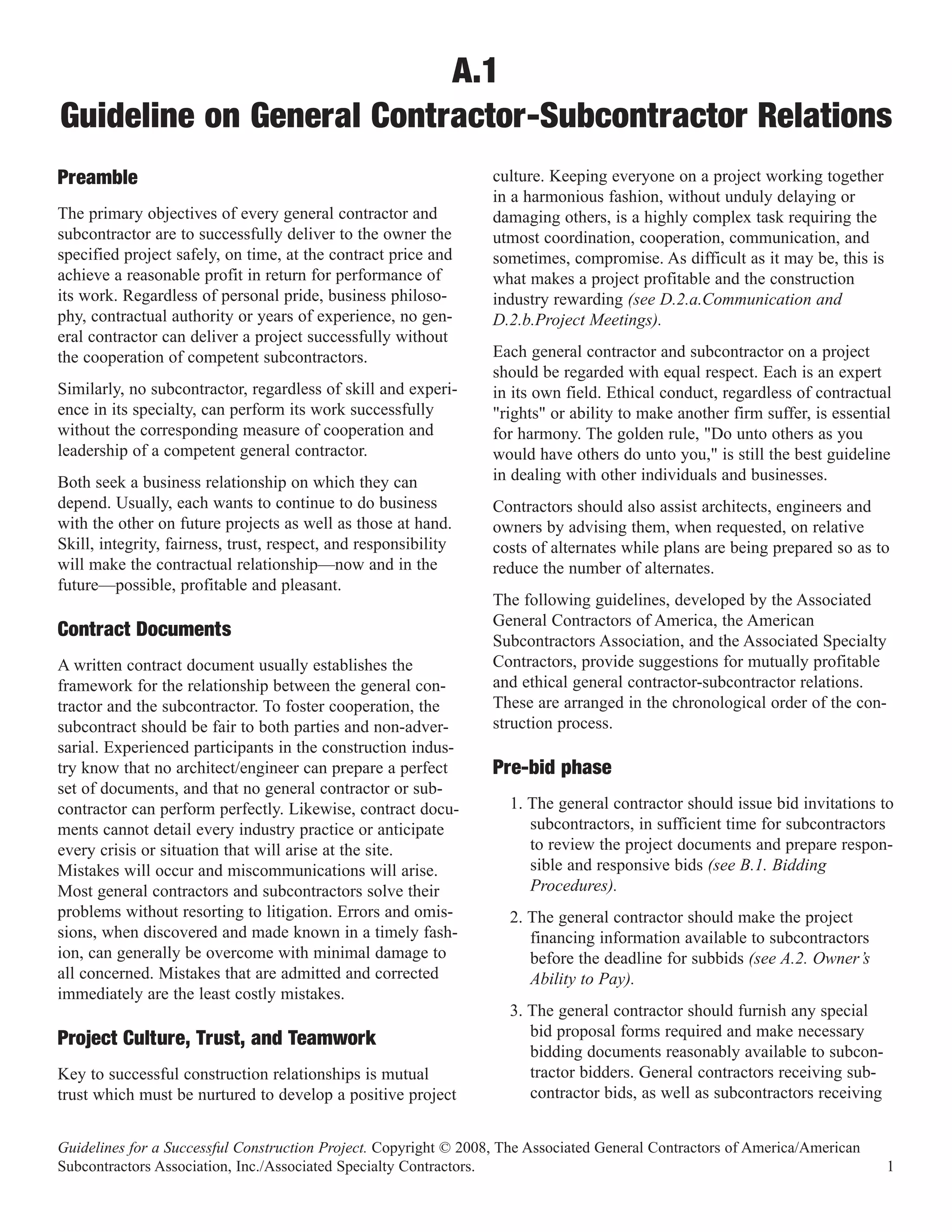 A.1
Guideline on General Contractor-Subcontractor Relations
                                                                  culture. Keeping everyone on a project working together
                                                                  in a harmonious fashion, without unduly delaying or
Preamble
The primary objectives of every general contractor and            damaging others, is a highly complex task requiring the
subcontractor are to successfully deliver to the owner the        utmost coordination, cooperation, communication, and
specified project safely, on time, at the contract price and      sometimes, compromise. As difficult as it may be, this is
achieve a reasonable profit in return for performance of          what makes a project profitable and the construction
its work. Regardless of personal pride, business philoso-         industry rewarding (see D.2.a.Communication and
phy, contractual authority or years of experience, no gen-        D.2.b.Project Meetings).
eral contractor can deliver a project successfully without
the cooperation of competent subcontractors.                      Each general contractor and subcontractor on a project
                                                                  should be regarded with equal respect. Each is an expert
Similarly, no subcontractor, regardless of skill and experi-      in its own field. Ethical conduct, regardless of contractual
ence in its specialty, can perform its work successfully          "rights" or ability to make another firm suffer, is essential
without the corresponding measure of cooperation and              for harmony. The golden rule, "Do unto others as you
leadership of a competent general contractor.                     would have others do unto you," is still the best guideline
Both seek a business relationship on which they can               in dealing with other individuals and businesses.
depend. Usually, each wants to continue to do business            Contractors should also assist architects, engineers and
with the other on future projects as well as those at hand.       owners by advising them, when requested, on relative
Skill, integrity, fairness, trust, respect, and responsibility    costs of alternates while plans are being prepared so as to
will make the contractual relationship—now and in the             reduce the number of alternates.
future—possible, profitable and pleasant.
                                                                  The following guidelines, developed by the Associated
                                                                  General Contractors of America, the American
                                                                  Subcontractors Association, and the Associated Specialty
Contract Documents
A written contract document usually establishes the               Contractors, provide suggestions for mutually profitable
framework for the relationship between the general con-           and ethical general contractor-subcontractor relations.
tractor and the subcontractor. To foster cooperation, the         These are arranged in the chronological order of the con-
subcontract should be fair to both parties and non-adver-         struction process.
sarial. Experienced participants in the construction indus-
try know that no architect/engineer can prepare a perfect
set of documents, and that no general contractor or sub-
                                                                  Pre-bid phase
contractor can perform perfectly. Likewise, contract docu-          1. The general contractor should issue bid invitations to
ments cannot detail every industry practice or anticipate              subcontractors, in sufficient time for subcontractors
every crisis or situation that will arise at the site.                 to review the project documents and prepare respon-
Mistakes will occur and miscommunications will arise.                  sible and responsive bids (see B.1. Bidding
Most general contractors and subcontractors solve their                Procedures).
problems without resorting to litigation. Errors and omis-          2. The general contractor should make the project
sions, when discovered and made known in a timely fash-                financing information available to subcontractors
ion, can generally be overcome with minimal damage to                  before the deadline for subbids (see A.2. Owner’s
all concerned. Mistakes that are admitted and corrected                Ability to Pay).
immediately are the least costly mistakes.
                                                                    3. The general contractor should furnish any special
                                                                       bid proposal forms required and make necessary
                                                                       bidding documents reasonably available to subcon-
Project Culture, Trust, and Teamwork
Key to successful construction relationships is mutual                 tractor bidders. General contractors receiving sub-
trust which must be nurtured to develop a positive project             contractor bids, as well as subcontractors receiving


Guidelines for a Successful Construction Project. Copyright © 2008, The Associated General Contractors of America/American
Subcontractors Association, Inc./Associated Specialty Contractors.                                                            1
 