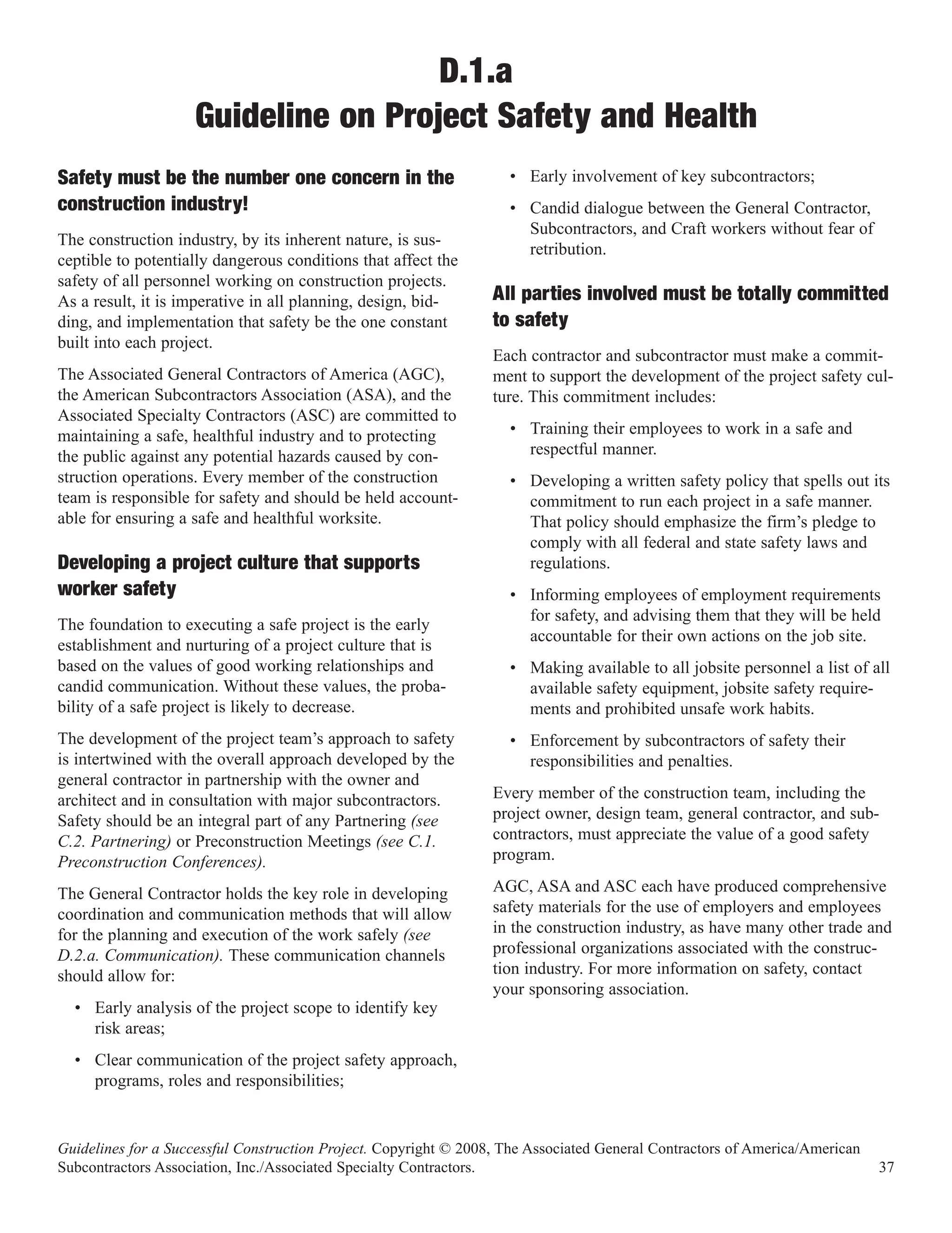 D.1.a
                    Guideline on Project Safety and Health
Safety must be the number one concern in the                        • Early involvement of key subcontractors;
construction industry!                                              • Candid dialogue between the General Contractor,
                                                                      Subcontractors, and Craft workers without fear of
The construction industry, by its inherent nature, is sus-
                                                                      retribution.
ceptible to potentially dangerous conditions that affect the
safety of all personnel working on construction projects.
As a result, it is imperative in all planning, design, bid-       All parties involved must be totally committed
ding, and implementation that safety be the one constant          to safety
built into each project.
                                                                  Each contractor and subcontractor must make a commit-
The Associated General Contractors of America (AGC),              ment to support the development of the project safety cul-
the American Subcontractors Association (ASA), and the            ture. This commitment includes:
Associated Specialty Contractors (ASC) are committed to
maintaining a safe, healthful industry and to protecting            • Training their employees to work in a safe and
the public against any potential hazards caused by con-               respectful manner.
struction operations. Every member of the construction              • Developing a written safety policy that spells out its
team is responsible for safety and should be held account-            commitment to run each project in a safe manner.
able for ensuring a safe and healthful worksite.                      That policy should emphasize the firm’s pledge to
                                                                      comply with all federal and state safety laws and
Developing a project culture that supports                            regulations.
worker safety                                                       • Informing employees of employment requirements
                                                                      for safety, and advising them that they will be held
The foundation to executing a safe project is the early
                                                                      accountable for their own actions on the job site.
establishment and nurturing of a project culture that is
based on the values of good working relationships and               • Making available to all jobsite personnel a list of all
candid communication. Without these values, the proba-                available safety equipment, jobsite safety require-
bility of a safe project is likely to decrease.                       ments and prohibited unsafe work habits.
The development of the project team’s approach to safety            • Enforcement by subcontractors of safety their
is intertwined with the overall approach developed by the             responsibilities and penalties.
general contractor in partnership with the owner and
architect and in consultation with major subcontractors.          Every member of the construction team, including the
Safety should be an integral part of any Partnering (see          project owner, design team, general contractor, and sub-
C.2. Partnering) or Preconstruction Meetings (see C.1.            contractors, must appreciate the value of a good safety
Preconstruction Conferences).                                     program.

The General Contractor holds the key role in developing           AGC, ASA and ASC each have produced comprehensive
coordination and communication methods that will allow            safety materials for the use of employers and employees
for the planning and execution of the work safely (see            in the construction industry, as have many other trade and
D.2.a. Communication). These communication channels               professional organizations associated with the construc-
should allow for:                                                 tion industry. For more information on safety, contact
                                                                  your sponsoring association.
  • Early analysis of the project scope to identify key
    risk areas;
  • Clear communication of the project safety approach,
    programs, roles and responsibilities;


Guidelines for a Successful Construction Project. Copyright © 2008, The Associated General Contractors of America/American
Subcontractors Association, Inc./Associated Specialty Contractors.                                                           37
 