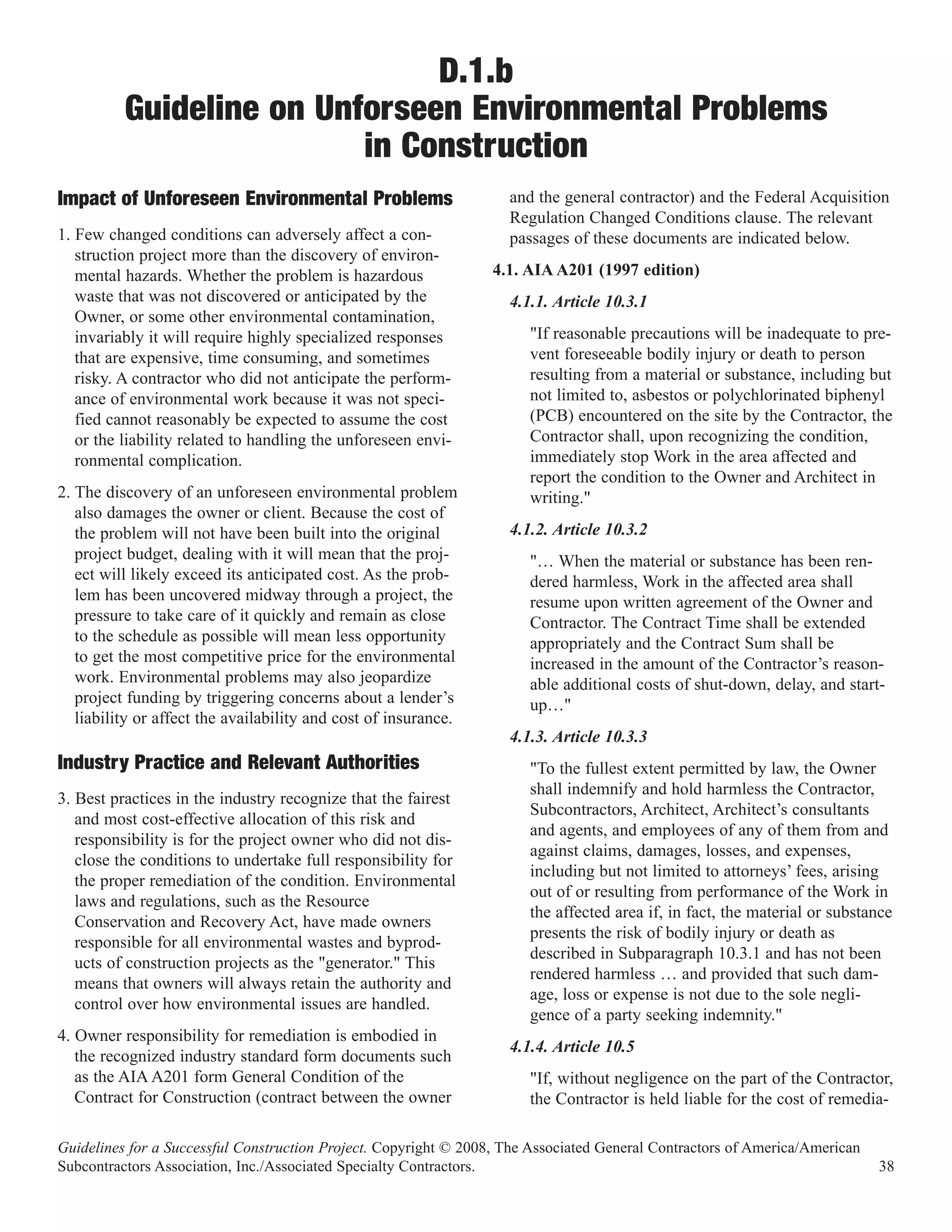 D.1.b
          Guideline on Unforseen Environmental Problems
                          in Construction
                                                                    and the general contractor) and the Federal Acquisition
                                                                    Regulation Changed Conditions clause. The relevant
Impact of Unforeseen Environmental Problems
1. Few changed conditions can adversely affect a con-               passages of these documents are indicated below.
   struction project more than the discovery of environ-
   mental hazards. Whether the problem is hazardous               4.1. AIA A201 (1997 edition)
   waste that was not discovered or anticipated by the              4.1.1. Article 10.3.1
   Owner, or some other environmental contamination,
   invariably it will require highly specialized responses             "If reasonable precautions will be inadequate to pre-
   that are expensive, time consuming, and sometimes                   vent foreseeable bodily injury or death to person
   risky. A contractor who did not anticipate the perform-             resulting from a material or substance, including but
   ance of environmental work because it was not speci-                not limited to, asbestos or polychlorinated biphenyl
   fied cannot reasonably be expected to assume the cost               (PCB) encountered on the site by the Contractor, the
   or the liability related to handling the unforeseen envi-           Contractor shall, upon recognizing the condition,
   ronmental complication.                                             immediately stop Work in the area affected and
                                                                       report the condition to the Owner and Architect in
2. The discovery of an unforeseen environmental problem                writing."
   also damages the owner or client. Because the cost of
   the problem will not have been built into the original           4.1.2. Article 10.3.2
   project budget, dealing with it will mean that the proj-            "… When the material or substance has been ren-
   ect will likely exceed its anticipated cost. As the prob-           dered harmless, Work in the affected area shall
   lem has been uncovered midway through a project, the                resume upon written agreement of the Owner and
   pressure to take care of it quickly and remain as close             Contractor. The Contract Time shall be extended
   to the schedule as possible will mean less opportunity              appropriately and the Contract Sum shall be
   to get the most competitive price for the environmental             increased in the amount of the Contractor’s reason-
   work. Environmental problems may also jeopardize                    able additional costs of shut-down, delay, and start-
   project funding by triggering concerns about a lender’s             up…"
   liability or affect the availability and cost of insurance.
                                                                    4.1.3. Article 10.3.3
Industry Practice and Relevant Authorities                             "To the fullest extent permitted by law, the Owner
                                                                       shall indemnify and hold harmless the Contractor,
3. Best practices in the industry recognize that the fairest
                                                                       Subcontractors, Architect, Architect’s consultants
   and most cost-effective allocation of this risk and
                                                                       and agents, and employees of any of them from and
   responsibility is for the project owner who did not dis-
                                                                       against claims, damages, losses, and expenses,
   close the conditions to undertake full responsibility for
                                                                       including but not limited to attorneys’ fees, arising
   the proper remediation of the condition. Environmental
                                                                       out of or resulting from performance of the Work in
   laws and regulations, such as the Resource
                                                                       the affected area if, in fact, the material or substance
   Conservation and Recovery Act, have made owners
                                                                       presents the risk of bodily injury or death as
   responsible for all environmental wastes and byprod-
                                                                       described in Subparagraph 10.3.1 and has not been
   ucts of construction projects as the "generator." This
                                                                       rendered harmless … and provided that such dam-
   means that owners will always retain the authority and
                                                                       age, loss or expense is not due to the sole negli-
   control over how environmental issues are handled.
                                                                       gence of a party seeking indemnity."
4. Owner responsibility for remediation is embodied in
                                                                    4.1.4. Article 10.5
   the recognized industry standard form documents such
   as the AIA A201 form General Condition of the                       "If, without negligence on the part of the Contractor,
   Contract for Construction (contract between the owner               the Contractor is held liable for the cost of remedia-

Guidelines for a Successful Construction Project. Copyright © 2008, The Associated General Contractors of America/American
Subcontractors Association, Inc./Associated Specialty Contractors.                                                           38
 