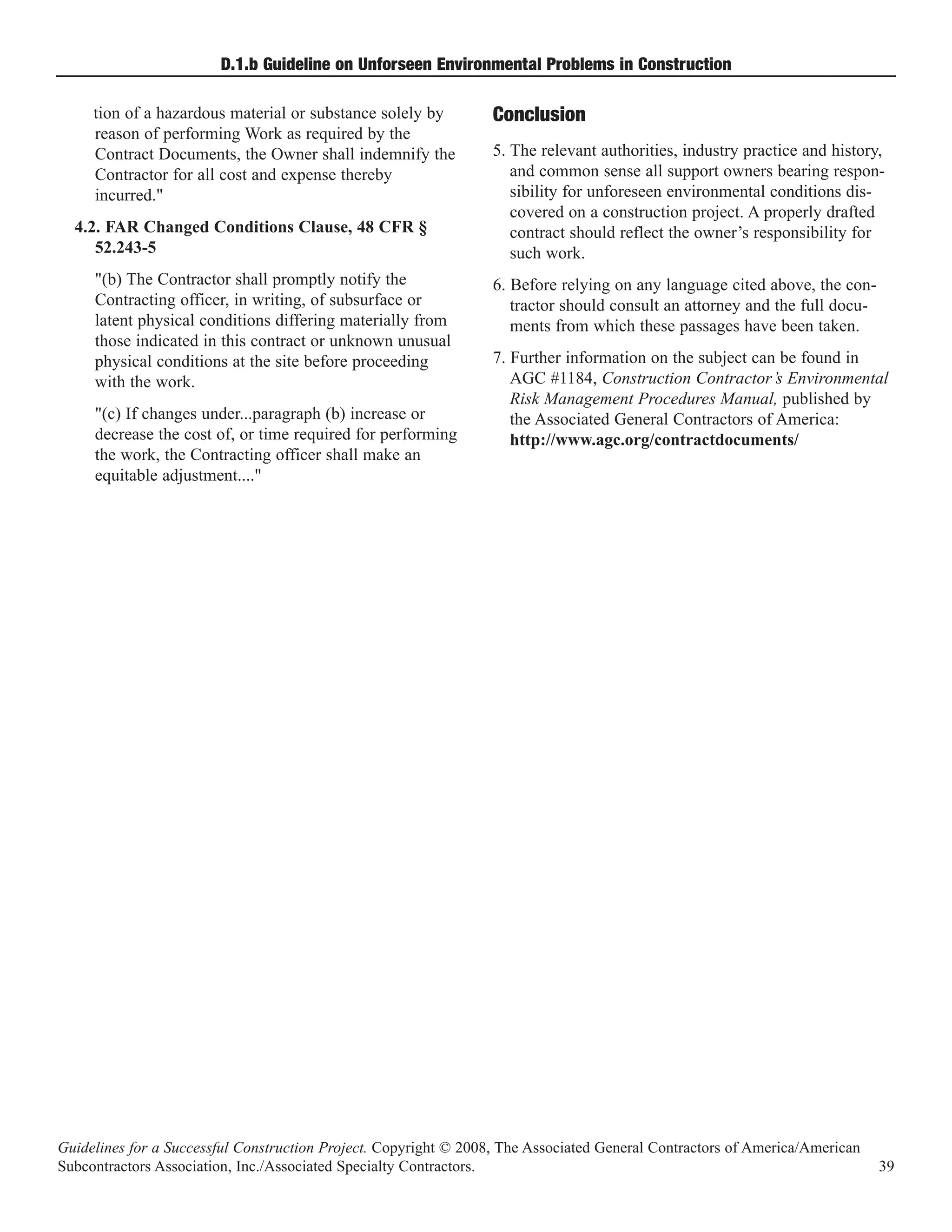 D.1.b Guideline on Unforseen Environmental Problems in Construction

     tion of a hazardous material or substance solely by
     reason of performing Work as required by the
                                                                  Conclusion
     Contract Documents, the Owner shall indemnify the            5. The relevant authorities, industry practice and history,
     Contractor for all cost and expense thereby                     and common sense all support owners bearing respon-
     incurred."                                                      sibility for unforeseen environmental conditions dis-
                                                                     covered on a construction project. A properly drafted
  4.2. FAR Changed Conditions Clause, 48 CFR §                       contract should reflect the owner’s responsibility for
     52.243-5                                                        such work.
     "(b) The Contractor shall promptly notify the                6. Before relying on any language cited above, the con-
     Contracting officer, in writing, of subsurface or               tractor should consult an attorney and the full docu-
     latent physical conditions differing materially from            ments from which these passages have been taken.
     those indicated in this contract or unknown unusual
     physical conditions at the site before proceeding            7. Further information on the subject can be found in
     with the work.                                                  AGC #1184, Construction Contractor’s Environmental
                                                                     Risk Management Procedures Manual, published by
     "(c) If changes under...paragraph (b) increase or               the Associated General Contractors of America:
     decrease the cost of, or time required for performing           http://www.agc.org/contractdocuments/
     the work, the Contracting officer shall make an
     equitable adjustment...."




Guidelines for a Successful Construction Project. Copyright © 2008, The Associated General Contractors of America/American
Subcontractors Association, Inc./Associated Specialty Contractors.                                                           39
 