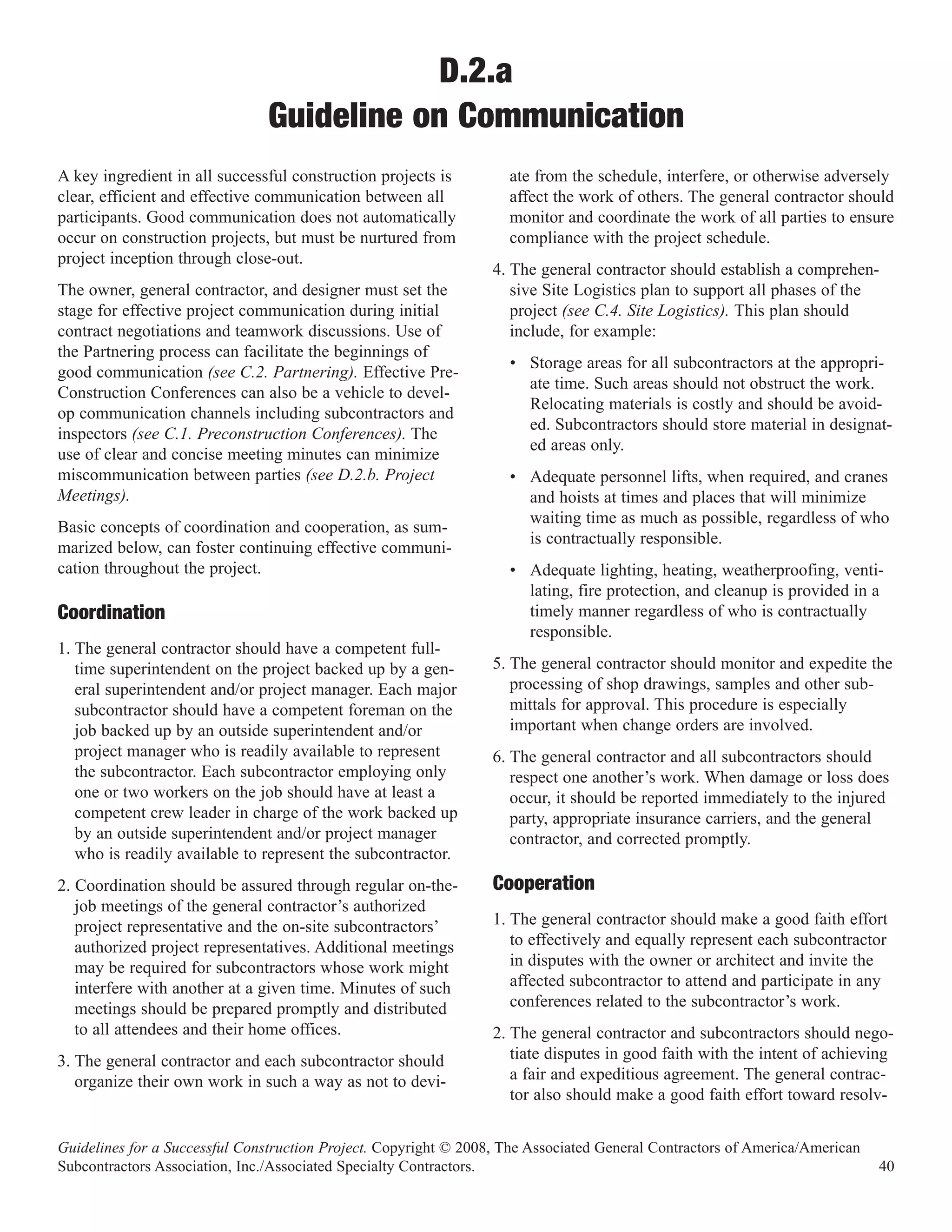 D.2.a
                               Guideline on Communication
A key ingredient in all successful construction projects is         ate from the schedule, interfere, or otherwise adversely
clear, efficient and effective communication between all            affect the work of others. The general contractor should
participants. Good communication does not automatically             monitor and coordinate the work of all parties to ensure
occur on construction projects, but must be nurtured from           compliance with the project schedule.
project inception through close-out.
                                                                  4. The general contractor should establish a comprehen-
The owner, general contractor, and designer must set the             sive Site Logistics plan to support all phases of the
stage for effective project communication during initial             project (see C.4. Site Logistics). This plan should
contract negotiations and teamwork discussions. Use of               include, for example:
the Partnering process can facilitate the beginnings of
                                                                    • Storage areas for all subcontractors at the appropri-
good communication (see C.2. Partnering). Effective Pre-
                                                                      ate time. Such areas should not obstruct the work.
Construction Conferences can also be a vehicle to devel-
                                                                      Relocating materials is costly and should be avoid-
op communication channels including subcontractors and
                                                                      ed. Subcontractors should store material in designat-
inspectors (see C.1. Preconstruction Conferences). The
                                                                      ed areas only.
use of clear and concise meeting minutes can minimize
miscommunication between parties (see D.2.b. Project                • Adequate personnel lifts, when required, and cranes
Meetings).                                                            and hoists at times and places that will minimize
                                                                      waiting time as much as possible, regardless of who
Basic concepts of coordination and cooperation, as sum-
                                                                      is contractually responsible.
marized below, can foster continuing effective communi-
cation throughout the project.                                      • Adequate lighting, heating, weatherproofing, venti-
                                                                      lating, fire protection, and cleanup is provided in a
                                                                      timely manner regardless of who is contractually
                                                                      responsible.
Coordination
1. The general contractor should have a competent full-
   time superintendent on the project backed up by a gen-         5. The general contractor should monitor and expedite the
   eral superintendent and/or project manager. Each major            processing of shop drawings, samples and other sub-
   subcontractor should have a competent foreman on the              mittals for approval. This procedure is especially
   job backed up by an outside superintendent and/or                 important when change orders are involved.
   project manager who is readily available to represent          6. The general contractor and all subcontractors should
   the subcontractor. Each subcontractor employing only              respect one another’s work. When damage or loss does
   one or two workers on the job should have at least a              occur, it should be reported immediately to the injured
   competent crew leader in charge of the work backed up             party, appropriate insurance carriers, and the general
   by an outside superintendent and/or project manager               contractor, and corrected promptly.
   who is readily available to represent the subcontractor.
2. Coordination should be assured through regular on-the-         Cooperation
   job meetings of the general contractor’s authorized
   project representative and the on-site subcontractors’         1. The general contractor should make a good faith effort
   authorized project representatives. Additional meetings           to effectively and equally represent each subcontractor
   may be required for subcontractors whose work might               in disputes with the owner or architect and invite the
   interfere with another at a given time. Minutes of such           affected subcontractor to attend and participate in any
   meetings should be prepared promptly and distributed              conferences related to the subcontractor’s work.
   to all attendees and their home offices.                       2. The general contractor and subcontractors should nego-
3. The general contractor and each subcontractor should              tiate disputes in good faith with the intent of achieving
   organize their own work in such a way as not to devi-             a fair and expeditious agreement. The general contrac-
                                                                     tor also should make a good faith effort toward resolv-


Guidelines for a Successful Construction Project. Copyright © 2008, The Associated General Contractors of America/American
Subcontractors Association, Inc./Associated Specialty Contractors.                                                           40
 
