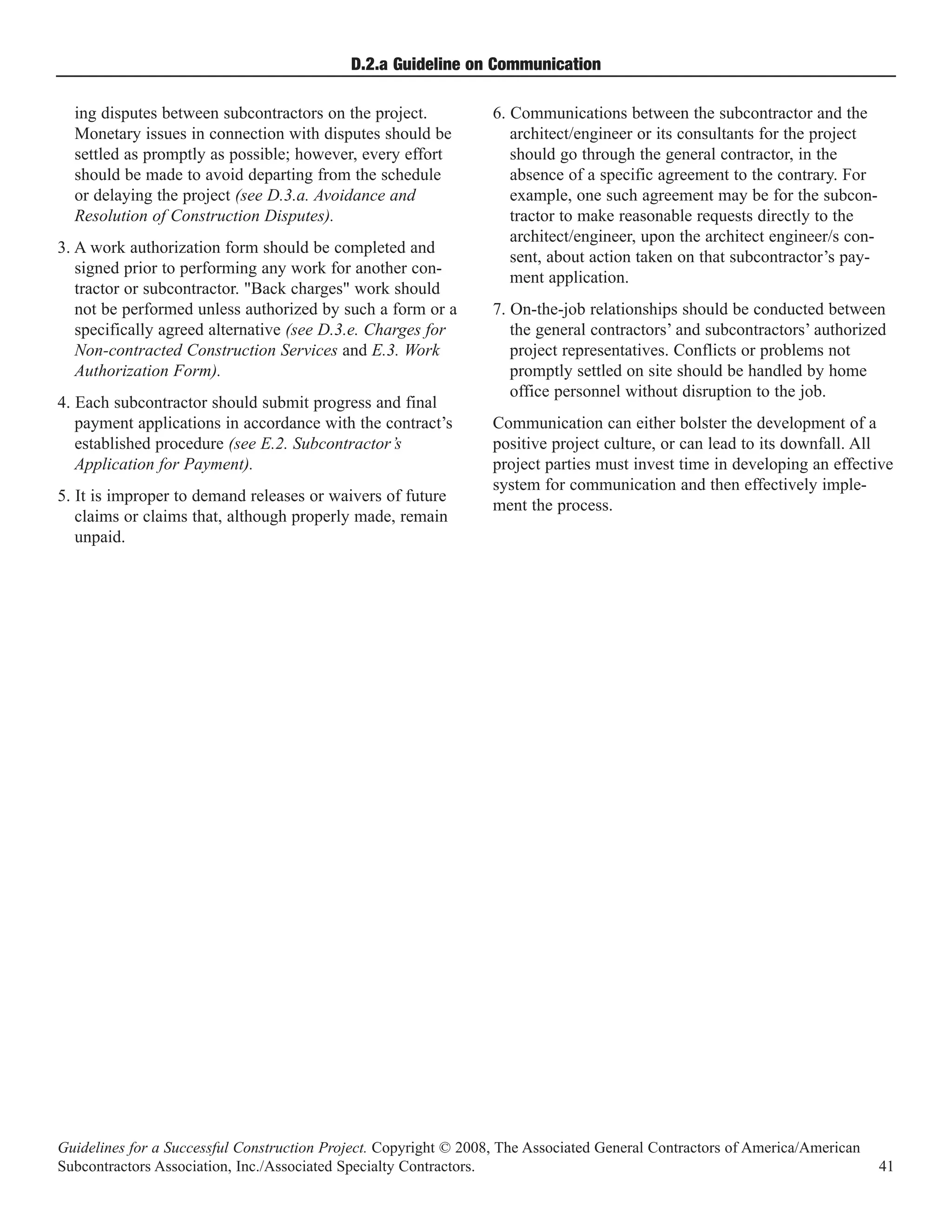 D.2.a Guideline on Communication

  ing disputes between subcontractors on the project.             6. Communications between the subcontractor and the
  Monetary issues in connection with disputes should be              architect/engineer or its consultants for the project
  settled as promptly as possible; however, every effort             should go through the general contractor, in the
  should be made to avoid departing from the schedule                absence of a specific agreement to the contrary. For
  or delaying the project (see D.3.a. Avoidance and                  example, one such agreement may be for the subcon-
  Resolution of Construction Disputes).                              tractor to make reasonable requests directly to the
                                                                     architect/engineer, upon the architect engineer/s con-
3. A work authorization form should be completed and
                                                                     sent, about action taken on that subcontractor’s pay-
   signed prior to performing any work for another con-
                                                                     ment application.
   tractor or subcontractor. "Back charges" work should
   not be performed unless authorized by such a form or a         7. On-the-job relationships should be conducted between
   specifically agreed alternative (see D.3.e. Charges for           the general contractors’ and subcontractors’ authorized
   Non-contracted Construction Services and E.3. Work                project representatives. Conflicts or problems not
   Authorization Form).                                              promptly settled on site should be handled by home
                                                                     office personnel without disruption to the job.
4. Each subcontractor should submit progress and final
   payment applications in accordance with the contract’s         Communication can either bolster the development of a
   established procedure (see E.2. Subcontractor’s                positive project culture, or can lead to its downfall. All
   Application for Payment).                                      project parties must invest time in developing an effective
                                                                  system for communication and then effectively imple-
5. It is improper to demand releases or waivers of future
                                                                  ment the process.
   claims or claims that, although properly made, remain
   unpaid.




Guidelines for a Successful Construction Project. Copyright © 2008, The Associated General Contractors of America/American
Subcontractors Association, Inc./Associated Specialty Contractors.                                                            41
 