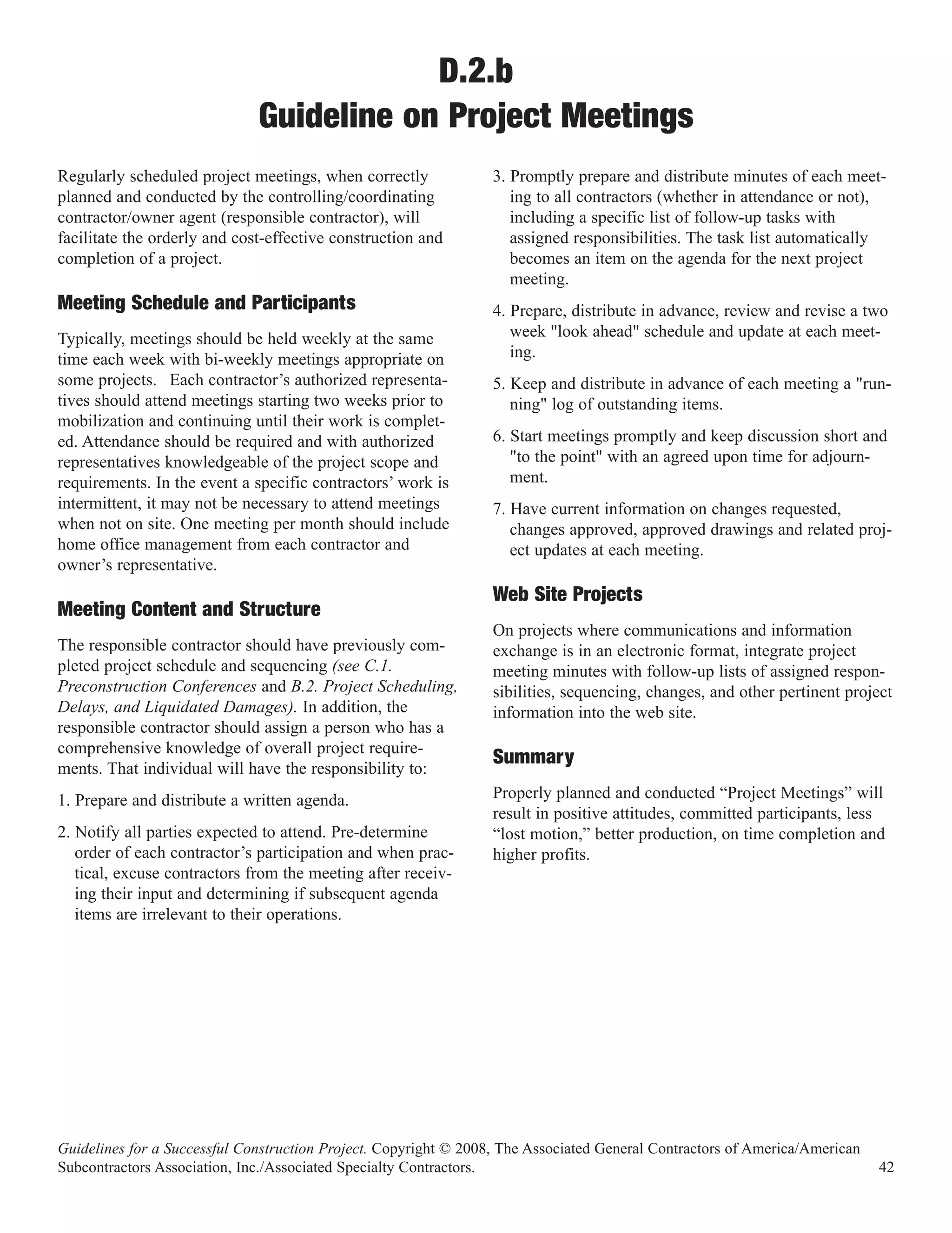 D.2.b
                              Guideline on Project Meetings
Regularly scheduled project meetings, when correctly              3. Promptly prepare and distribute minutes of each meet-
planned and conducted by the controlling/coordinating                ing to all contractors (whether in attendance or not),
contractor/owner agent (responsible contractor), will                including a specific list of follow-up tasks with
facilitate the orderly and cost-effective construction and           assigned responsibilities. The task list automatically
completion of a project.                                             becomes an item on the agenda for the next project
                                                                     meeting.
Meeting Schedule and Participants                                 4. Prepare, distribute in advance, review and revise a two
Typically, meetings should be held weekly at the same                week "look ahead" schedule and update at each meet-
time each week with bi-weekly meetings appropriate on                ing.
some projects. Each contractor’s authorized representa-           5. Keep and distribute in advance of each meeting a "run-
tives should attend meetings starting two weeks prior to             ning" log of outstanding items.
mobilization and continuing until their work is complet-
ed. Attendance should be required and with authorized             6. Start meetings promptly and keep discussion short and
representatives knowledgeable of the project scope and               "to the point" with an agreed upon time for adjourn-
requirements. In the event a specific contractors’ work is           ment.
intermittent, it may not be necessary to attend meetings          7. Have current information on changes requested,
when not on site. One meeting per month should include               changes approved, approved drawings and related proj-
home office management from each contractor and                      ect updates at each meeting.
owner’s representative.
                                                                  Web Site Projects
                                                                  On projects where communications and information
Meeting Content and Structure
The responsible contractor should have previously com-            exchange is in an electronic format, integrate project
pleted project schedule and sequencing (see C.1.                  meeting minutes with follow-up lists of assigned respon-
Preconstruction Conferences and B.2. Project Scheduling,          sibilities, sequencing, changes, and other pertinent project
Delays, and Liquidated Damages). In addition, the                 information into the web site.
responsible contractor should assign a person who has a
comprehensive knowledge of overall project require-
ments. That individual will have the responsibility to:
                                                                  Summary
1. Prepare and distribute a written agenda.                       Properly planned and conducted “Project Meetings” will
                                                                  result in positive attitudes, committed participants, less
2. Notify all parties expected to attend. Pre-determine           “lost motion,” better production, on time completion and
   order of each contractor’s participation and when prac-        higher profits.
   tical, excuse contractors from the meeting after receiv-
   ing their input and determining if subsequent agenda
   items are irrelevant to their operations.




Guidelines for a Successful Construction Project. Copyright © 2008, The Associated General Contractors of America/American
Subcontractors Association, Inc./Associated Specialty Contractors.                                                           42
 