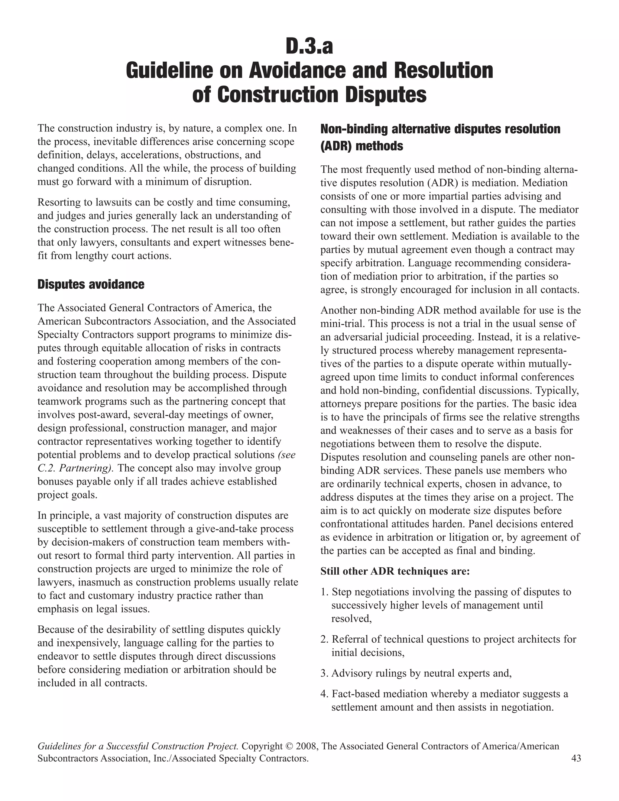 D.3.a
                    Guideline on Avoidance and Resolution
                           of Construction Disputes
The construction industry is, by nature, a complex one. In
the process, inevitable differences arise concerning scope
                                                                  Non-binding alternative disputes resolution
definition, delays, accelerations, obstructions, and
                                                                  (ADR) methods
changed conditions. All the while, the process of building        The most frequently used method of non-binding alterna-
must go forward with a minimum of disruption.                     tive disputes resolution (ADR) is mediation. Mediation
                                                                  consists of one or more impartial parties advising and
Resorting to lawsuits can be costly and time consuming,
                                                                  consulting with those involved in a dispute. The mediator
and judges and juries generally lack an understanding of
                                                                  can not impose a settlement, but rather guides the parties
the construction process. The net result is all too often
                                                                  toward their own settlement. Mediation is available to the
that only lawyers, consultants and expert witnesses bene-
                                                                  parties by mutual agreement even though a contract may
fit from lengthy court actions.
                                                                  specify arbitration. Language recommending considera-
                                                                  tion of mediation prior to arbitration, if the parties so
Disputes avoidance                                                agree, is strongly encouraged for inclusion in all contacts.
The Associated General Contractors of America, the                Another non-binding ADR method available for use is the
American Subcontractors Association, and the Associated           mini-trial. This process is not a trial in the usual sense of
Specialty Contractors support programs to minimize dis-           an adversarial judicial proceeding. Instead, it is a relative-
putes through equitable allocation of risks in contracts          ly structured process whereby management representa-
and fostering cooperation among members of the con-               tives of the parties to a dispute operate within mutually-
struction team throughout the building process. Dispute           agreed upon time limits to conduct informal conferences
avoidance and resolution may be accomplished through              and hold non-binding, confidential discussions. Typically,
teamwork programs such as the partnering concept that             attorneys prepare positions for the parties. The basic idea
involves post-award, several-day meetings of owner,               is to have the principals of firms see the relative strengths
design professional, construction manager, and major              and weaknesses of their cases and to serve as a basis for
contractor representatives working together to identify           negotiations between them to resolve the dispute.
potential problems and to develop practical solutions (see        Disputes resolution and counseling panels are other non-
C.2. Partnering). The concept also may involve group              binding ADR services. These panels use members who
bonuses payable only if all trades achieve established            are ordinarily technical experts, chosen in advance, to
project goals.                                                    address disputes at the times they arise on a project. The
In principle, a vast majority of construction disputes are        aim is to act quickly on moderate size disputes before
susceptible to settlement through a give-and-take process         confrontational attitudes harden. Panel decisions entered
by decision-makers of construction team members with-             as evidence in arbitration or litigation or, by agreement of
out resort to formal third party intervention. All parties in     the parties can be accepted as final and binding.
construction projects are urged to minimize the role of           Still other ADR techniques are:
lawyers, inasmuch as construction problems usually relate
to fact and customary industry practice rather than               1. Step negotiations involving the passing of disputes to
emphasis on legal issues.                                            successively higher levels of management until
                                                                     resolved,
Because of the desirability of settling disputes quickly
and inexpensively, language calling for the parties to            2. Referral of technical questions to project architects for
endeavor to settle disputes through direct discussions               initial decisions,
before considering mediation or arbitration should be             3. Advisory rulings by neutral experts and,
included in all contracts.
                                                                  4. Fact-based mediation whereby a mediator suggests a
                                                                     settlement amount and then assists in negotiation.


Guidelines for a Successful Construction Project. Copyright © 2008, The Associated General Contractors of America/American
Subcontractors Association, Inc./Associated Specialty Contractors.                                                            43
 