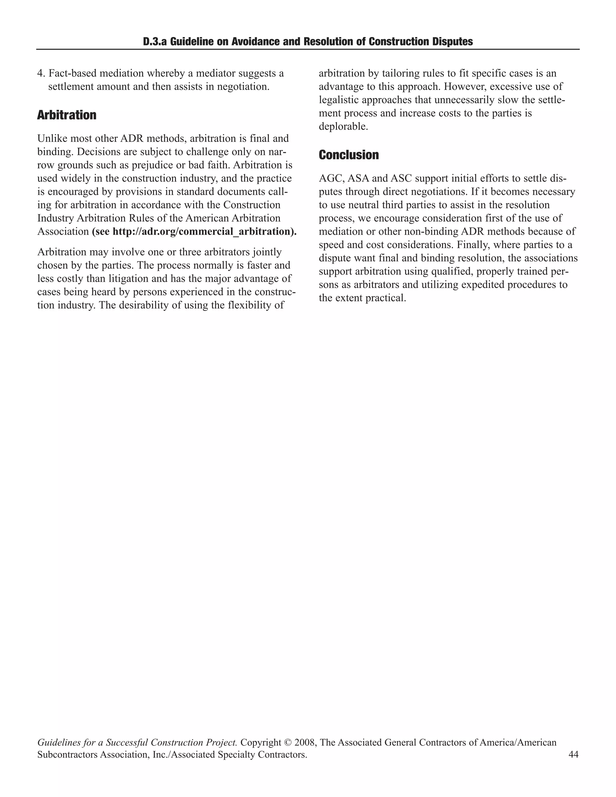 D.3.a Guideline on Avoidance and Resolution of Construction Disputes

4. Fact-based mediation whereby a mediator suggests a             arbitration by tailoring rules to fit specific cases is an
   settlement amount and then assists in negotiation.             advantage to this approach. However, excessive use of
                                                                  legalistic approaches that unnecessarily slow the settle-
                                                                  ment process and increase costs to the parties is
                                                                  deplorable.
Arbitration
Unlike most other ADR methods, arbitration is final and
binding. Decisions are subject to challenge only on nar-
row grounds such as prejudice or bad faith. Arbitration is
                                                                  Conclusion
used widely in the construction industry, and the practice        AGC, ASA and ASC support initial efforts to settle dis-
is encouraged by provisions in standard documents call-           putes through direct negotiations. If it becomes necessary
ing for arbitration in accordance with the Construction           to use neutral third parties to assist in the resolution
Industry Arbitration Rules of the American Arbitration            process, we encourage consideration first of the use of
Association (see http://adr.org/commercial_arbitration).          mediation or other non-binding ADR methods because of
                                                                  speed and cost considerations. Finally, where parties to a
Arbitration may involve one or three arbitrators jointly
                                                                  dispute want final and binding resolution, the associations
chosen by the parties. The process normally is faster and
                                                                  support arbitration using qualified, properly trained per-
less costly than litigation and has the major advantage of
                                                                  sons as arbitrators and utilizing expedited procedures to
cases being heard by persons experienced in the construc-
                                                                  the extent practical.
tion industry. The desirability of using the flexibility of




Guidelines for a Successful Construction Project. Copyright © 2008, The Associated General Contractors of America/American
Subcontractors Association, Inc./Associated Specialty Contractors.                                                             44
 