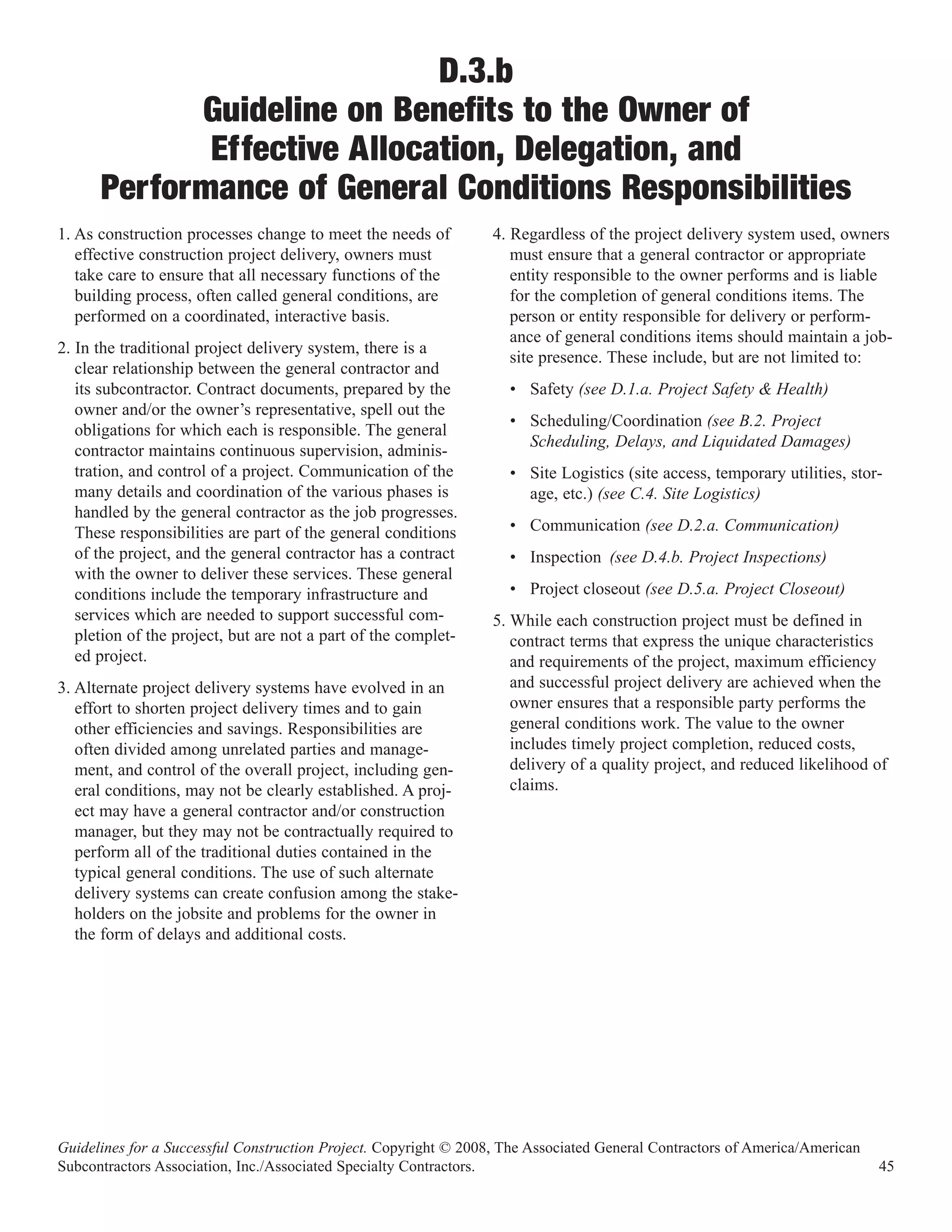 D.3.b
            Guideline on Benefits to the Owner of
             Effective Allocation, Delegation, and
      Performance of General Conditions Responsibilities
1. As construction processes change to meet the needs of          4. Regardless of the project delivery system used, owners
   effective construction project delivery, owners must              must ensure that a general contractor or appropriate
   take care to ensure that all necessary functions of the           entity responsible to the owner performs and is liable
   building process, often called general conditions, are            for the completion of general conditions items. The
   performed on a coordinated, interactive basis.                    person or entity responsible for delivery or perform-
                                                                     ance of general conditions items should maintain a job-
2. In the traditional project delivery system, there is a
                                                                     site presence. These include, but are not limited to:
   clear relationship between the general contractor and
   its subcontractor. Contract documents, prepared by the           • Safety (see D.1.a. Project Safety & Health)
   owner and/or the owner’s representative, spell out the
                                                                    • Scheduling/Coordination (see B.2. Project
   obligations for which each is responsible. The general
                                                                      Scheduling, Delays, and Liquidated Damages)
   contractor maintains continuous supervision, adminis-
   tration, and control of a project. Communication of the          • Site Logistics (site access, temporary utilities, stor-
   many details and coordination of the various phases is             age, etc.) (see C.4. Site Logistics)
   handled by the general contractor as the job progresses.
   These responsibilities are part of the general conditions        • Communication (see D.2.a. Communication)
   of the project, and the general contractor has a contract        • Inspection (see D.4.b. Project Inspections)
   with the owner to deliver these services. These general
   conditions include the temporary infrastructure and              • Project closeout (see D.5.a. Project Closeout)
   services which are needed to support successful com-           5. While each construction project must be defined in
   pletion of the project, but are not a part of the complet-        contract terms that express the unique characteristics
   ed project.                                                       and requirements of the project, maximum efficiency
3. Alternate project delivery systems have evolved in an             and successful project delivery are achieved when the
   effort to shorten project delivery times and to gain              owner ensures that a responsible party performs the
   other efficiencies and savings. Responsibilities are              general conditions work. The value to the owner
   often divided among unrelated parties and manage-                 includes timely project completion, reduced costs,
   ment, and control of the overall project, including gen-          delivery of a quality project, and reduced likelihood of
   eral conditions, may not be clearly established. A proj-          claims.
   ect may have a general contractor and/or construction
   manager, but they may not be contractually required to
   perform all of the traditional duties contained in the
   typical general conditions. The use of such alternate
   delivery systems can create confusion among the stake-
   holders on the jobsite and problems for the owner in
   the form of delays and additional costs.




Guidelines for a Successful Construction Project. Copyright © 2008, The Associated General Contractors of America/American
Subcontractors Association, Inc./Associated Specialty Contractors.                                                           45
 