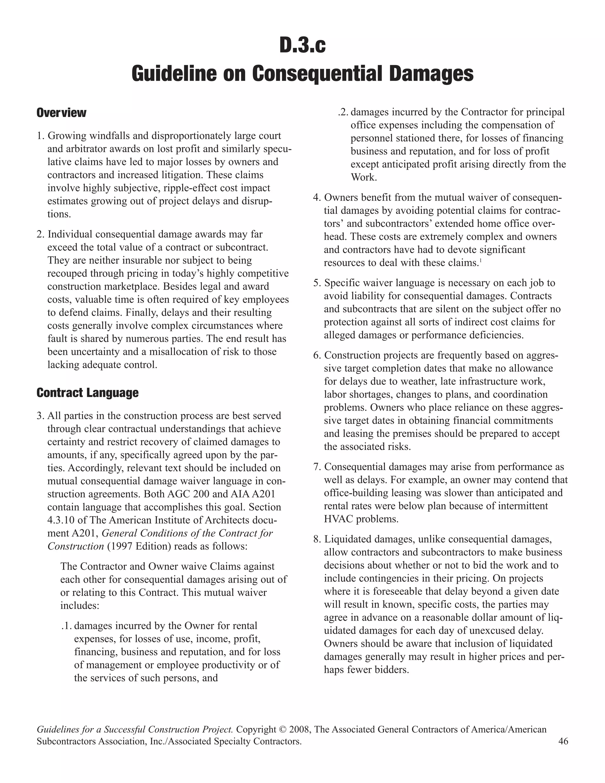 D.3.c
                      Guideline on Consequential Damages
                                                                        .2. damages incurred by the Contractor for principal
                                                                            office expenses including the compensation of
Overview
1. Growing windfalls and disproportionately large court                     personnel stationed there, for losses of financing
   and arbitrator awards on lost profit and similarly specu-                business and reputation, and for loss of profit
   lative claims have led to major losses by owners and                     except anticipated profit arising directly from the
   contractors and increased litigation. These claims                       Work.
   involve highly subjective, ripple-effect cost impact
   estimates growing out of project delays and disrup-            4. Owners benefit from the mutual waiver of consequen-
   tions.                                                            tial damages by avoiding potential claims for contrac-
                                                                     tors’ and subcontractors’ extended home office over-
2. Individual consequential damage awards may far                    head. These costs are extremely complex and owners
   exceed the total value of a contract or subcontract.              and contractors have had to devote significant
   They are neither insurable nor subject to being                   resources to deal with these claims.1
   recouped through pricing in today’s highly competitive
   construction marketplace. Besides legal and award              5. Specific waiver language is necessary on each job to
   costs, valuable time is often required of key employees           avoid liability for consequential damages. Contracts
   to defend claims. Finally, delays and their resulting             and subcontracts that are silent on the subject offer no
   costs generally involve complex circumstances where               protection against all sorts of indirect cost claims for
   fault is shared by numerous parties. The end result has           alleged damages or performance deficiencies.
   been uncertainty and a misallocation of risk to those          6. Construction projects are frequently based on aggres-
   lacking adequate control.                                         sive target completion dates that make no allowance
                                                                     for delays due to weather, late infrastructure work,
Contract Language                                                    labor shortages, changes to plans, and coordination
                                                                     problems. Owners who place reliance on these aggres-
3. All parties in the construction process are best served           sive target dates in obtaining financial commitments
   through clear contractual understandings that achieve             and leasing the premises should be prepared to accept
   certainty and restrict recovery of claimed damages to             the associated risks.
   amounts, if any, specifically agreed upon by the par-
   ties. Accordingly, relevant text should be included on         7. Consequential damages may arise from performance as
   mutual consequential damage waiver language in con-               well as delays. For example, an owner may contend that
   struction agreements. Both AGC 200 and AIA A201                   office-building leasing was slower than anticipated and
   contain language that accomplishes this goal. Section             rental rates were below plan because of intermittent
   4.3.10 of The American Institute of Architects docu-              HVAC problems.
   ment A201, General Conditions of the Contract for
                                                                  8. Liquidated damages, unlike consequential damages,
   Construction (1997 Edition) reads as follows:
                                                                     allow contractors and subcontractors to make business
     The Contractor and Owner waive Claims against                   decisions about whether or not to bid the work and to
     each other for consequential damages arising out of             include contingencies in their pricing. On projects
     or relating to this Contract. This mutual waiver                where it is foreseeable that delay beyond a given date
     includes:                                                       will result in known, specific costs, the parties may
                                                                     agree in advance on a reasonable dollar amount of liq-
     .1. damages incurred by the Owner for rental                    uidated damages for each day of unexcused delay.
         expenses, for losses of use, income, profit,                Owners should be aware that inclusion of liquidated
         financing, business and reputation, and for loss            damages generally may result in higher prices and per-
         of management or employee productivity or of                haps fewer bidders.
         the services of such persons, and



Guidelines for a Successful Construction Project. Copyright © 2008, The Associated General Contractors of America/American
Subcontractors Association, Inc./Associated Specialty Contractors.                                                           46
 