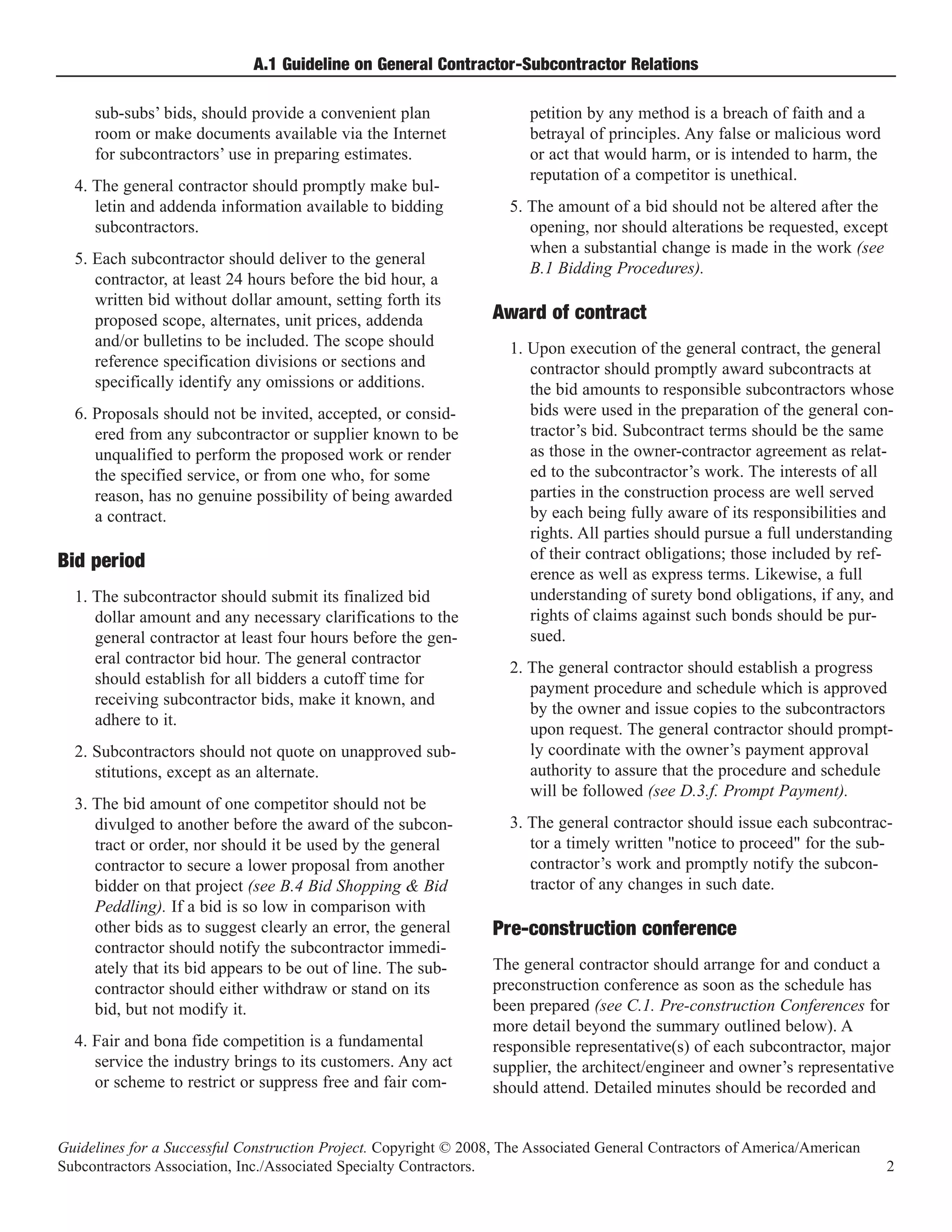 A.1 Guideline on General Contractor-Subcontractor Relations

     sub-subs’ bids, should provide a convenient plan                  petition by any method is a breach of faith and a
     room or make documents available via the Internet                 betrayal of principles. Any false or malicious word
     for subcontractors’ use in preparing estimates.                   or act that would harm, or is intended to harm, the
                                                                       reputation of a competitor is unethical.
  4. The general contractor should promptly make bul-
     letin and addenda information available to bidding             5. The amount of a bid should not be altered after the
     subcontractors.                                                   opening, nor should alterations be requested, except
                                                                       when a substantial change is made in the work (see
  5. Each subcontractor should deliver to the general
                                                                       B.1 Bidding Procedures).
     contractor, at least 24 hours before the bid hour, a
     written bid without dollar amount, setting forth its
     proposed scope, alternates, unit prices, addenda             Award of contract
     and/or bulletins to be included. The scope should              1. Upon execution of the general contract, the general
     reference specification divisions or sections and                 contractor should promptly award subcontracts at
     specifically identify any omissions or additions.                 the bid amounts to responsible subcontractors whose
  6. Proposals should not be invited, accepted, or consid-             bids were used in the preparation of the general con-
     ered from any subcontractor or supplier known to be               tractor’s bid. Subcontract terms should be the same
     unqualified to perform the proposed work or render                as those in the owner-contractor agreement as relat-
     the specified service, or from one who, for some                  ed to the subcontractor’s work. The interests of all
     reason, has no genuine possibility of being awarded               parties in the construction process are well served
     a contract.                                                       by each being fully aware of its responsibilities and
                                                                       rights. All parties should pursue a full understanding
                                                                       of their contract obligations; those included by ref-
                                                                       erence as well as express terms. Likewise, a full
Bid period
  1. The subcontractor should submit its finalized bid                 understanding of surety bond obligations, if any, and
     dollar amount and any necessary clarifications to the             rights of claims against such bonds should be pur-
     general contractor at least four hours before the gen-            sued.
     eral contractor bid hour. The general contractor
                                                                    2. The general contractor should establish a progress
     should establish for all bidders a cutoff time for
                                                                       payment procedure and schedule which is approved
     receiving subcontractor bids, make it known, and
                                                                       by the owner and issue copies to the subcontractors
     adhere to it.
                                                                       upon request. The general contractor should prompt-
  2. Subcontractors should not quote on unapproved sub-                ly coordinate with the owner’s payment approval
     stitutions, except as an alternate.                               authority to assure that the procedure and schedule
                                                                       will be followed (see D.3.f. Prompt Payment).
  3. The bid amount of one competitor should not be
     divulged to another before the award of the subcon-            3. The general contractor should issue each subcontrac-
     tract or order, nor should it be used by the general              tor a timely written "notice to proceed" for the sub-
     contractor to secure a lower proposal from another                contractor’s work and promptly notify the subcon-
     bidder on that project (see B.4 Bid Shopping & Bid                tractor of any changes in such date.
     Peddling). If a bid is so low in comparison with
     other bids as to suggest clearly an error, the general
     contractor should notify the subcontractor immedi-
                                                                  Pre-construction conference
     ately that its bid appears to be out of line. The sub-       The general contractor should arrange for and conduct a
     contractor should either withdraw or stand on its            preconstruction conference as soon as the schedule has
     bid, but not modify it.                                      been prepared (see C.1. Pre-construction Conferences for
                                                                  more detail beyond the summary outlined below). A
  4. Fair and bona fide competition is a fundamental              responsible representative(s) of each subcontractor, major
     service the industry brings to its customers. Any act        supplier, the architect/engineer and owner’s representative
     or scheme to restrict or suppress free and fair com-         should attend. Detailed minutes should be recorded and


Guidelines for a Successful Construction Project. Copyright © 2008, The Associated General Contractors of America/American
Subcontractors Association, Inc./Associated Specialty Contractors.                                                           2
 