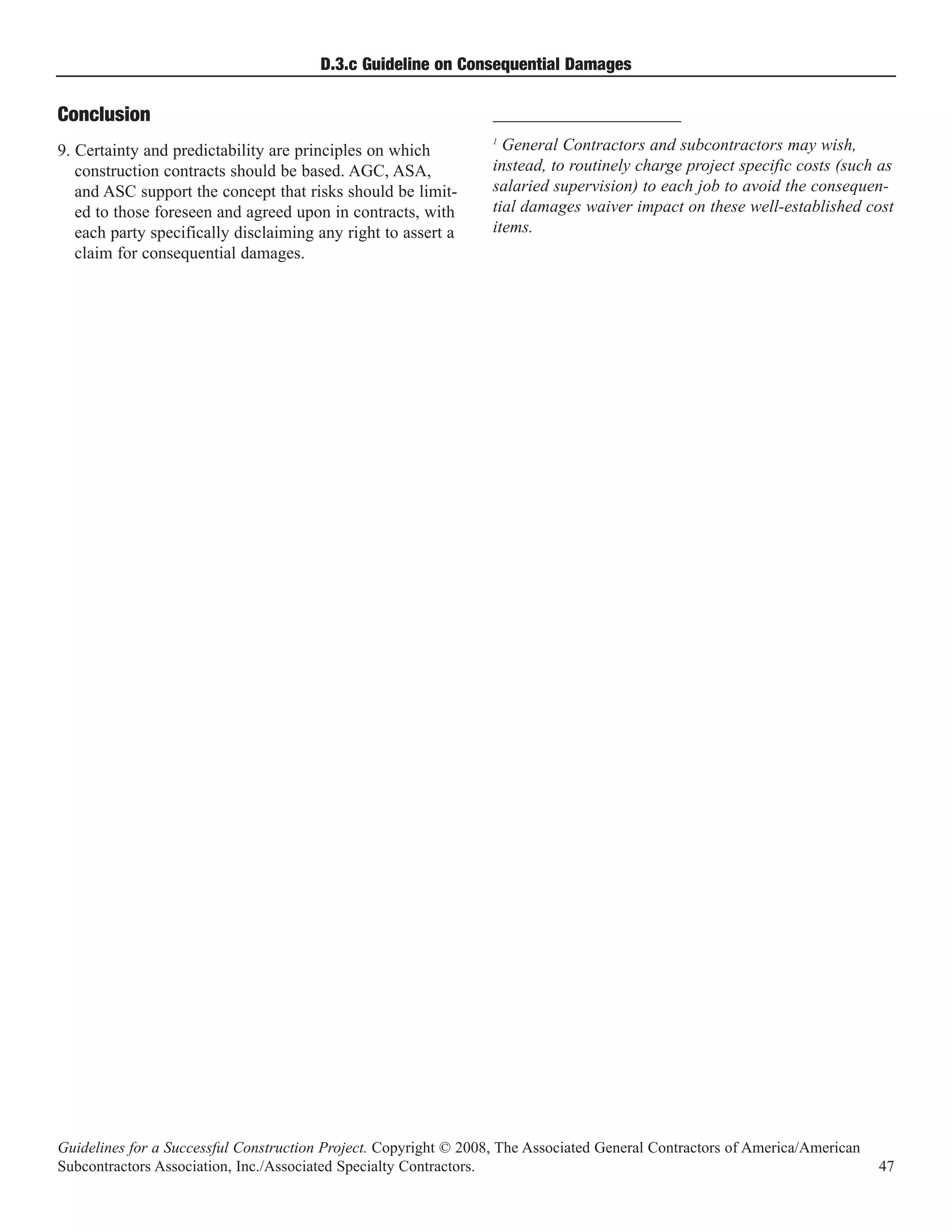 D.3.c Guideline on Consequential Damages

Conclusion                                                        ______________________

9. Certainty and predictability are principles on which
                                                                  1
                                                                    General Contractors and subcontractors may wish,
   construction contracts should be based. AGC, ASA,              instead, to routinely charge project specific costs (such as
   and ASC support the concept that risks should be limit-        salaried supervision) to each job to avoid the consequen-
   ed to those foreseen and agreed upon in contracts, with        tial damages waiver impact on these well-established cost
   each party specifically disclaiming any right to assert a      items.
   claim for consequential damages.




Guidelines for a Successful Construction Project. Copyright © 2008, The Associated General Contractors of America/American
Subcontractors Association, Inc./Associated Specialty Contractors.                                                           47
 