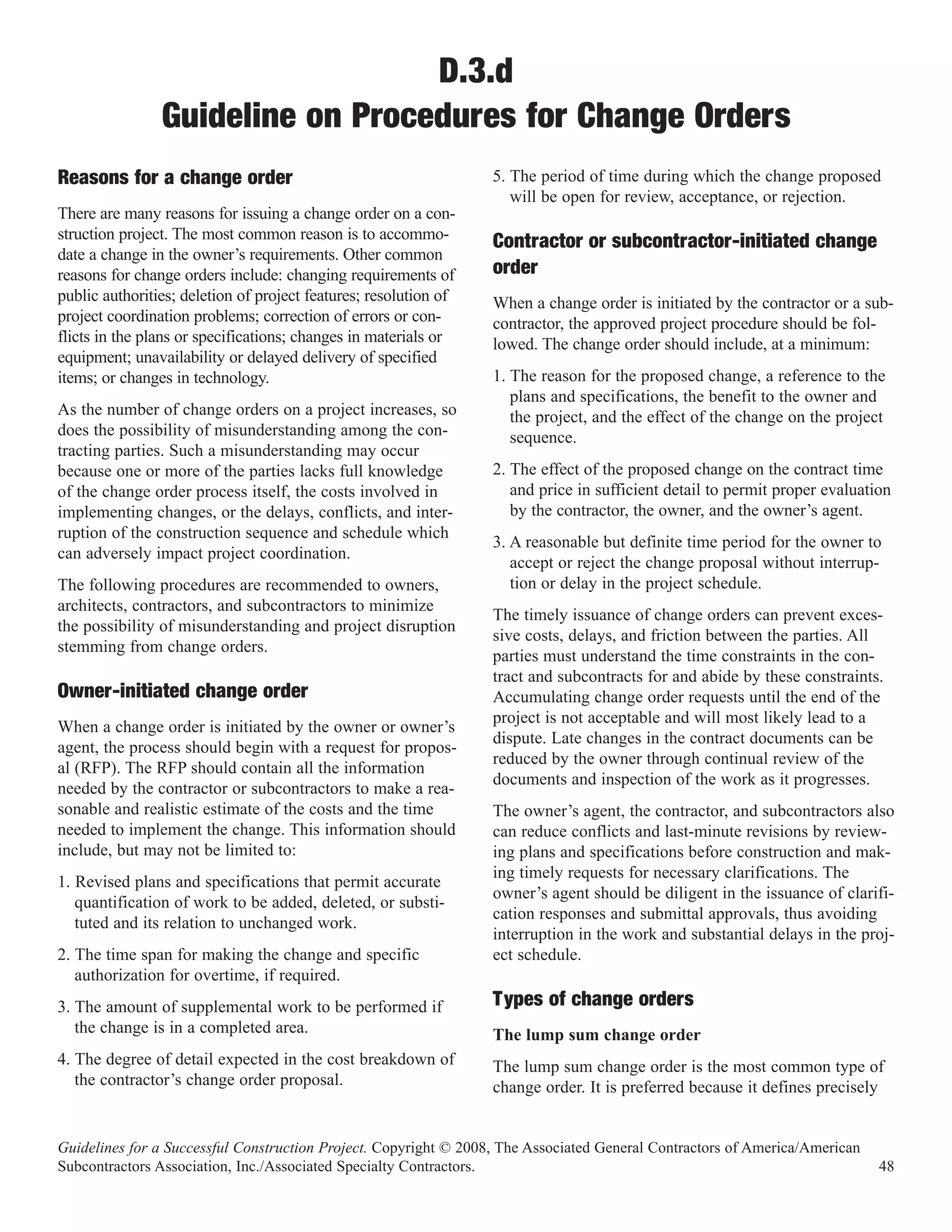 D.3.d
                Guideline on Procedures for Change Orders
                                                                  5. The period of time during which the change proposed
                                                                     will be open for review, acceptance, or rejection.
Reasons for a change order
There are many reasons for issuing a change order on a con-
struction project. The most common reason is to accommo-
date a change in the owner’s requirements. Other common
                                                                  Contractor or subcontractor-initiated change
reasons for change orders include: changing requirements of       order
public authorities; deletion of project features; resolution of   When a change order is initiated by the contractor or a sub-
project coordination problems; correction of errors or con-       contractor, the approved project procedure should be fol-
flicts in the plans or specifications; changes in materials or    lowed. The change order should include, at a minimum:
equipment; unavailability or delayed delivery of specified
items; or changes in technology.                                  1. The reason for the proposed change, a reference to the
                                                                     plans and specifications, the benefit to the owner and
As the number of change orders on a project increases, so            the project, and the effect of the change on the project
does the possibility of misunderstanding among the con-              sequence.
tracting parties. Such a misunderstanding may occur
because one or more of the parties lacks full knowledge           2. The effect of the proposed change on the contract time
of the change order process itself, the costs involved in            and price in sufficient detail to permit proper evaluation
implementing changes, or the delays, conflicts, and inter-           by the contractor, the owner, and the owner’s agent.
ruption of the construction sequence and schedule which
                                                                  3. A reasonable but definite time period for the owner to
can adversely impact project coordination.
                                                                     accept or reject the change proposal without interrup-
The following procedures are recommended to owners,                  tion or delay in the project schedule.
architects, contractors, and subcontractors to minimize
                                                                  The timely issuance of change orders can prevent exces-
the possibility of misunderstanding and project disruption
                                                                  sive costs, delays, and friction between the parties. All
stemming from change orders.
                                                                  parties must understand the time constraints in the con-
                                                                  tract and subcontracts for and abide by these constraints.
Owner-initiated change order                                      Accumulating change order requests until the end of the
                                                                  project is not acceptable and will most likely lead to a
When a change order is initiated by the owner or owner’s
                                                                  dispute. Late changes in the contract documents can be
agent, the process should begin with a request for propos-
                                                                  reduced by the owner through continual review of the
al (RFP). The RFP should contain all the information
                                                                  documents and inspection of the work as it progresses.
needed by the contractor or subcontractors to make a rea-
sonable and realistic estimate of the costs and the time          The owner’s agent, the contractor, and subcontractors also
needed to implement the change. This information should           can reduce conflicts and last-minute revisions by review-
include, but may not be limited to:                               ing plans and specifications before construction and mak-
                                                                  ing timely requests for necessary clarifications. The
1. Revised plans and specifications that permit accurate
                                                                  owner’s agent should be diligent in the issuance of clarifi-
   quantification of work to be added, deleted, or substi-
                                                                  cation responses and submittal approvals, thus avoiding
   tuted and its relation to unchanged work.
                                                                  interruption in the work and substantial delays in the proj-
2. The time span for making the change and specific               ect schedule.
   authorization for overtime, if required.
3. The amount of supplemental work to be performed if             Types of change orders
   the change is in a completed area.                             The lump sum change order
4. The degree of detail expected in the cost breakdown of         The lump sum change order is the most common type of
   the contractor’s change order proposal.                        change order. It is preferred because it defines precisely


Guidelines for a Successful Construction Project. Copyright © 2008, The Associated General Contractors of America/American
Subcontractors Association, Inc./Associated Specialty Contractors.                                                           48
 