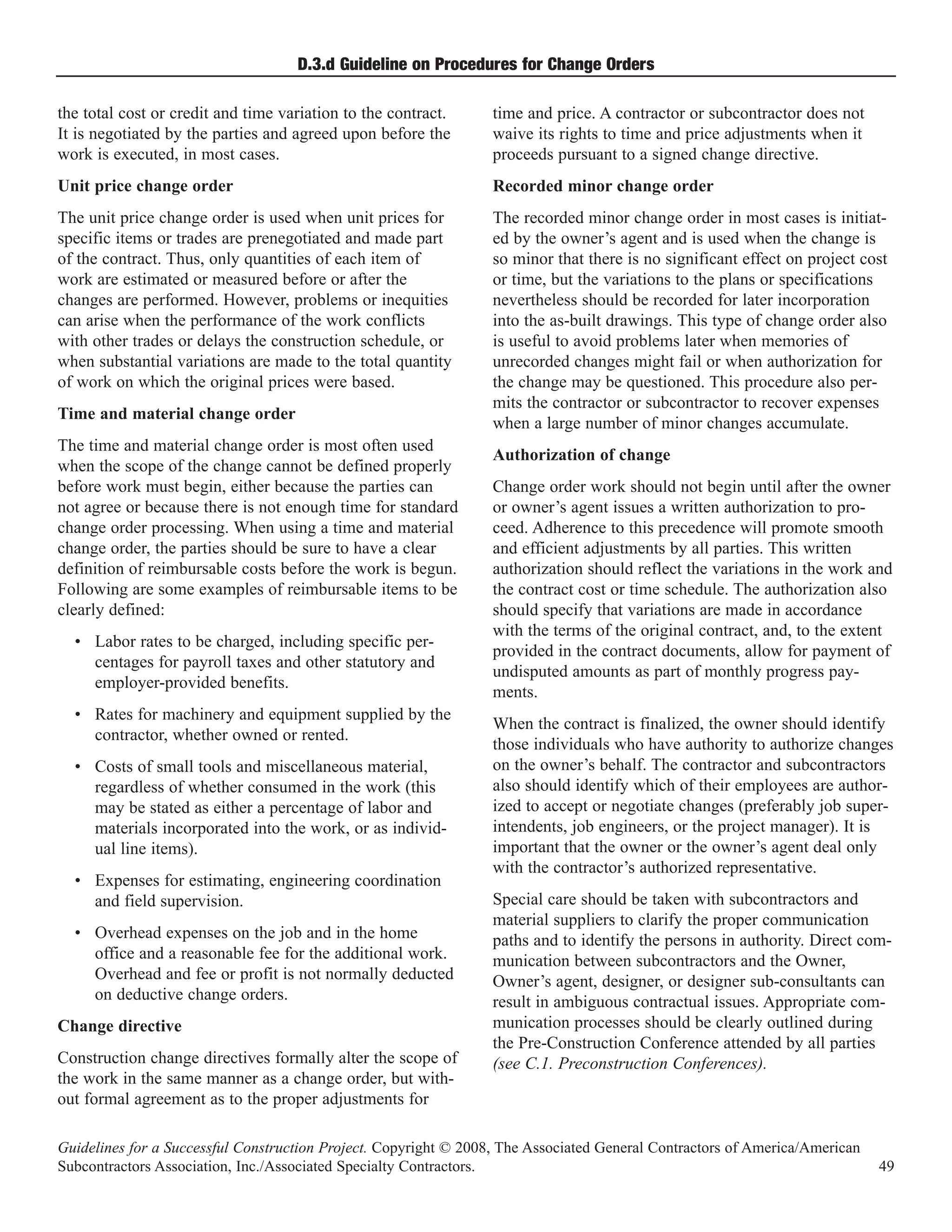 D.3.d Guideline on Procedures for Change Orders

the total cost or credit and time variation to the contract.      time and price. A contractor or subcontractor does not
It is negotiated by the parties and agreed upon before the        waive its rights to time and price adjustments when it
work is executed, in most cases.                                  proceeds pursuant to a signed change directive.
Unit price change order                                           Recorded minor change order
The unit price change order is used when unit prices for          The recorded minor change order in most cases is initiat-
specific items or trades are prenegotiated and made part          ed by the owner’s agent and is used when the change is
of the contract. Thus, only quantities of each item of            so minor that there is no significant effect on project cost
work are estimated or measured before or after the                or time, but the variations to the plans or specifications
changes are performed. However, problems or inequities            nevertheless should be recorded for later incorporation
can arise when the performance of the work conflicts              into the as-built drawings. This type of change order also
with other trades or delays the construction schedule, or         is useful to avoid problems later when memories of
when substantial variations are made to the total quantity        unrecorded changes might fail or when authorization for
of work on which the original prices were based.                  the change may be questioned. This procedure also per-
                                                                  mits the contractor or subcontractor to recover expenses
Time and material change order
                                                                  when a large number of minor changes accumulate.
The time and material change order is most often used
                                                                  Authorization of change
when the scope of the change cannot be defined properly
before work must begin, either because the parties can            Change order work should not begin until after the owner
not agree or because there is not enough time for standard        or owner’s agent issues a written authorization to pro-
change order processing. When using a time and material           ceed. Adherence to this precedence will promote smooth
change order, the parties should be sure to have a clear          and efficient adjustments by all parties. This written
definition of reimbursable costs before the work is begun.        authorization should reflect the variations in the work and
Following are some examples of reimbursable items to be           the contract cost or time schedule. The authorization also
clearly defined:                                                  should specify that variations are made in accordance
                                                                  with the terms of the original contract, and, to the extent
  • Labor rates to be charged, including specific per-
                                                                  provided in the contract documents, allow for payment of
    centages for payroll taxes and other statutory and
                                                                  undisputed amounts as part of monthly progress pay-
    employer-provided benefits.
                                                                  ments.
  • Rates for machinery and equipment supplied by the
                                                                  When the contract is finalized, the owner should identify
    contractor, whether owned or rented.
                                                                  those individuals who have authority to authorize changes
  • Costs of small tools and miscellaneous material,              on the owner’s behalf. The contractor and subcontractors
    regardless of whether consumed in the work (this              also should identify which of their employees are author-
    may be stated as either a percentage of labor and             ized to accept or negotiate changes (preferably job super-
    materials incorporated into the work, or as individ-          intendents, job engineers, or the project manager). It is
    ual line items).                                              important that the owner or the owner’s agent deal only
                                                                  with the contractor’s authorized representative.
  • Expenses for estimating, engineering coordination
    and field supervision.                                        Special care should be taken with subcontractors and
                                                                  material suppliers to clarify the proper communication
  • Overhead expenses on the job and in the home                  paths and to identify the persons in authority. Direct com-
    office and a reasonable fee for the additional work.          munication between subcontractors and the Owner,
    Overhead and fee or profit is not normally deducted           Owner’s agent, designer, or designer sub-consultants can
    on deductive change orders.                                   result in ambiguous contractual issues. Appropriate com-
Change directive                                                  munication processes should be clearly outlined during
                                                                  the Pre-Construction Conference attended by all parties
Construction change directives formally alter the scope of        (see C.1. Preconstruction Conferences).
the work in the same manner as a change order, but with-
out formal agreement as to the proper adjustments for

Guidelines for a Successful Construction Project. Copyright © 2008, The Associated General Contractors of America/American
Subcontractors Association, Inc./Associated Specialty Contractors.                                                           49
 