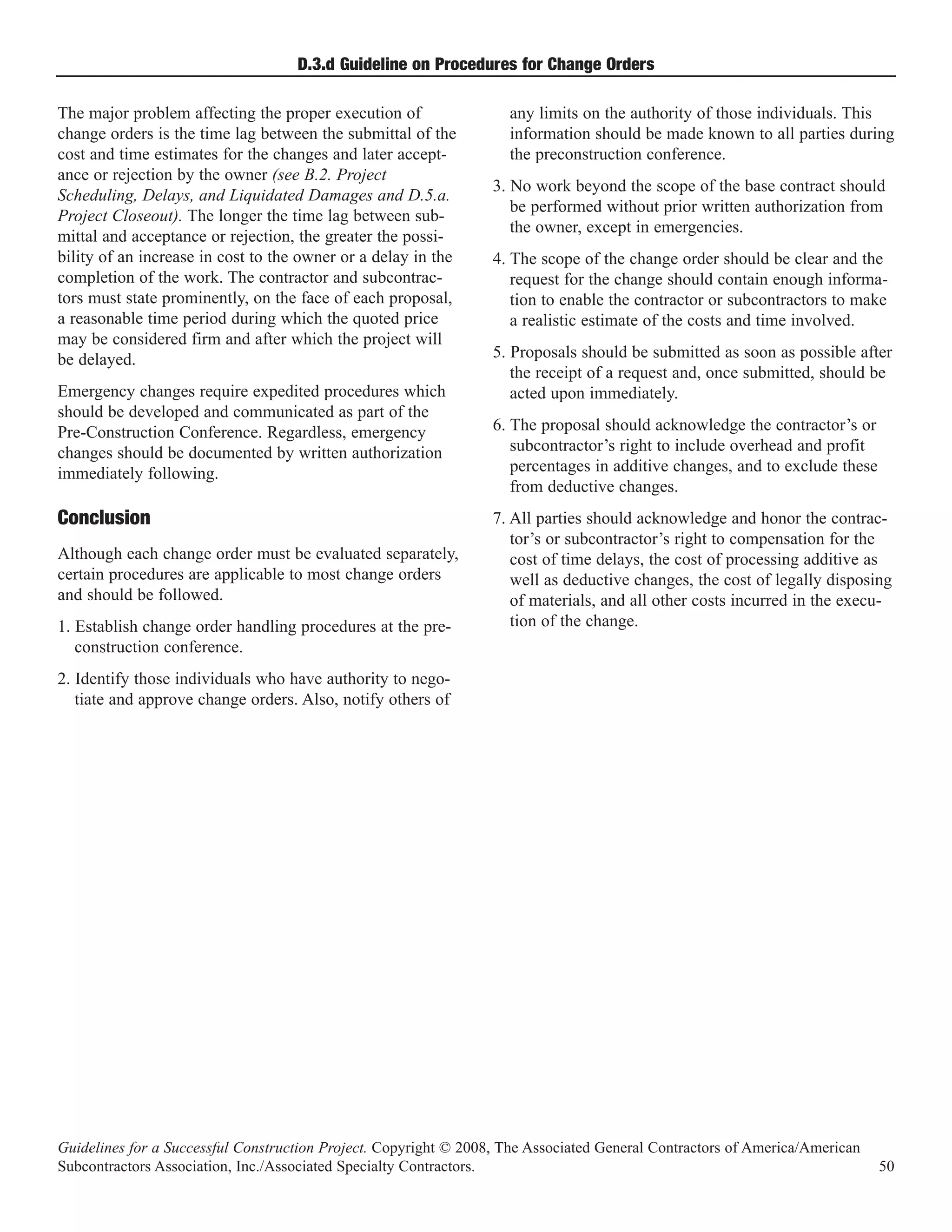 D.3.d Guideline on Procedures for Change Orders

The major problem affecting the proper execution of                 any limits on the authority of those individuals. This
change orders is the time lag between the submittal of the          information should be made known to all parties during
cost and time estimates for the changes and later accept-           the preconstruction conference.
ance or rejection by the owner (see B.2. Project
                                                                  3. No work beyond the scope of the base contract should
Scheduling, Delays, and Liquidated Damages and D.5.a.
                                                                     be performed without prior written authorization from
Project Closeout). The longer the time lag between sub-
                                                                     the owner, except in emergencies.
mittal and acceptance or rejection, the greater the possi-
bility of an increase in cost to the owner or a delay in the      4. The scope of the change order should be clear and the
completion of the work. The contractor and subcontrac-               request for the change should contain enough informa-
tors must state prominently, on the face of each proposal,           tion to enable the contractor or subcontractors to make
a reasonable time period during which the quoted price               a realistic estimate of the costs and time involved.
may be considered firm and after which the project will
be delayed.                                                       5. Proposals should be submitted as soon as possible after
                                                                     the receipt of a request and, once submitted, should be
Emergency changes require expedited procedures which                 acted upon immediately.
should be developed and communicated as part of the
Pre-Construction Conference. Regardless, emergency                6. The proposal should acknowledge the contractor’s or
changes should be documented by written authorization                subcontractor’s right to include overhead and profit
immediately following.                                               percentages in additive changes, and to exclude these
                                                                     from deductive changes.
                                                                  7. All parties should acknowledge and honor the contrac-
                                                                     tor’s or subcontractor’s right to compensation for the
Conclusion
Although each change order must be evaluated separately,             cost of time delays, the cost of processing additive as
certain procedures are applicable to most change orders              well as deductive changes, the cost of legally disposing
and should be followed.                                              of materials, and all other costs incurred in the execu-
1. Establish change order handling procedures at the pre-            tion of the change.
   construction conference.
2. Identify those individuals who have authority to nego-
   tiate and approve change orders. Also, notify others of




Guidelines for a Successful Construction Project. Copyright © 2008, The Associated General Contractors of America/American
Subcontractors Association, Inc./Associated Specialty Contractors.                                                           50
 