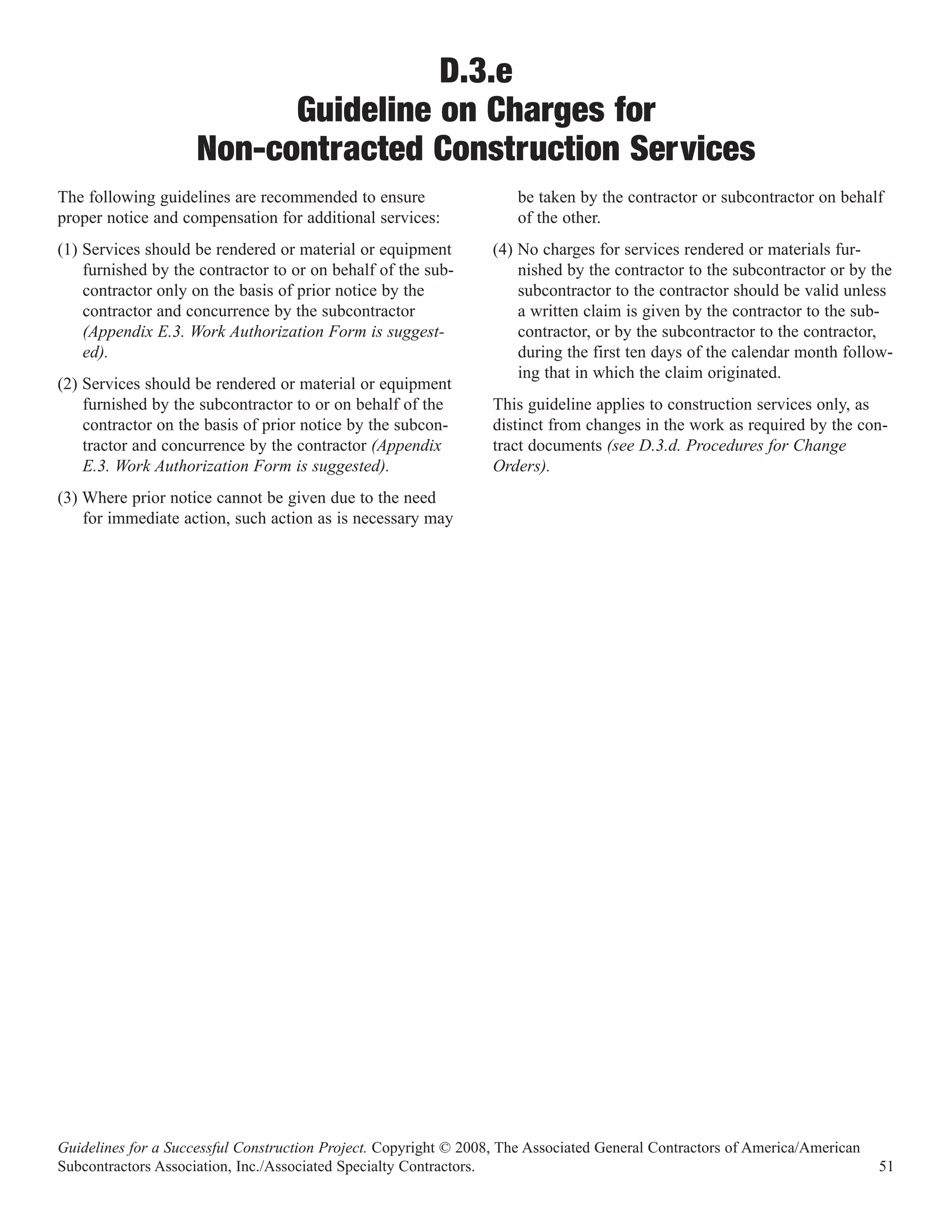 D.3.e
                           Guideline on Charges for
                     Non-contracted Construction Services
The following guidelines are recommended to ensure                   be taken by the contractor or subcontractor on behalf
proper notice and compensation for additional services:              of the other.
(1) Services should be rendered or material or equipment          (4) No charges for services rendered or materials fur-
    furnished by the contractor to or on behalf of the sub-           nished by the contractor to the subcontractor or by the
    contractor only on the basis of prior notice by the               subcontractor to the contractor should be valid unless
    contractor and concurrence by the subcontractor                   a written claim is given by the contractor to the sub-
    (Appendix E.3. Work Authorization Form is suggest-                contractor, or by the subcontractor to the contractor,
    ed).                                                              during the first ten days of the calendar month follow-
                                                                      ing that in which the claim originated.
(2) Services should be rendered or material or equipment
    furnished by the subcontractor to or on behalf of the         This guideline applies to construction services only, as
    contractor on the basis of prior notice by the subcon-        distinct from changes in the work as required by the con-
    tractor and concurrence by the contractor (Appendix           tract documents (see D.3.d. Procedures for Change
    E.3. Work Authorization Form is suggested).                   Orders).
(3) Where prior notice cannot be given due to the need
    for immediate action, such action as is necessary may




Guidelines for a Successful Construction Project. Copyright © 2008, The Associated General Contractors of America/American
Subcontractors Association, Inc./Associated Specialty Contractors.                                                           51
 