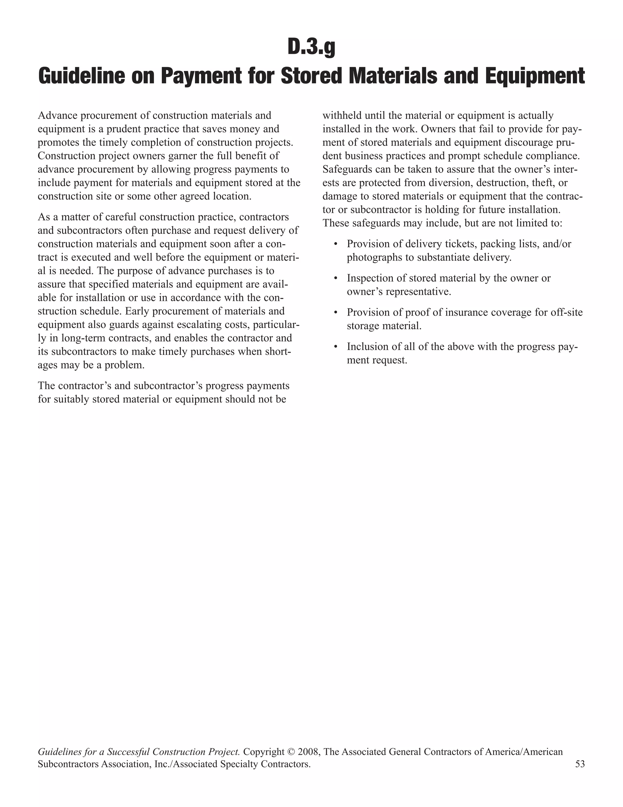 D.3.g
Guideline on Payment for Stored Materials and Equipment
Advance procurement of construction materials and                 withheld until the material or equipment is actually
equipment is a prudent practice that saves money and              installed in the work. Owners that fail to provide for pay-
promotes the timely completion of construction projects.          ment of stored materials and equipment discourage pru-
Construction project owners garner the full benefit of            dent business practices and prompt schedule compliance.
advance procurement by allowing progress payments to              Safeguards can be taken to assure that the owner’s inter-
include payment for materials and equipment stored at the         ests are protected from diversion, destruction, theft, or
construction site or some other agreed location.                  damage to stored materials or equipment that the contrac-
                                                                  tor or subcontractor is holding for future installation.
As a matter of careful construction practice, contractors
                                                                  These safeguards may include, but are not limited to:
and subcontractors often purchase and request delivery of
construction materials and equipment soon after a con-              • Provision of delivery tickets, packing lists, and/or
tract is executed and well before the equipment or materi-            photographs to substantiate delivery.
al is needed. The purpose of advance purchases is to
                                                                    • Inspection of stored material by the owner or
assure that specified materials and equipment are avail-
                                                                      owner’s representative.
able for installation or use in accordance with the con-
struction schedule. Early procurement of materials and              • Provision of proof of insurance coverage for off-site
equipment also guards against escalating costs, particular-           storage material.
ly in long-term contracts, and enables the contractor and
its subcontractors to make timely purchases when short-             • Inclusion of all of the above with the progress pay-
ages may be a problem.                                                ment request.

The contractor’s and subcontractor’s progress payments
for suitably stored material or equipment should not be




Guidelines for a Successful Construction Project. Copyright © 2008, The Associated General Contractors of America/American
Subcontractors Association, Inc./Associated Specialty Contractors.                                                           53
 