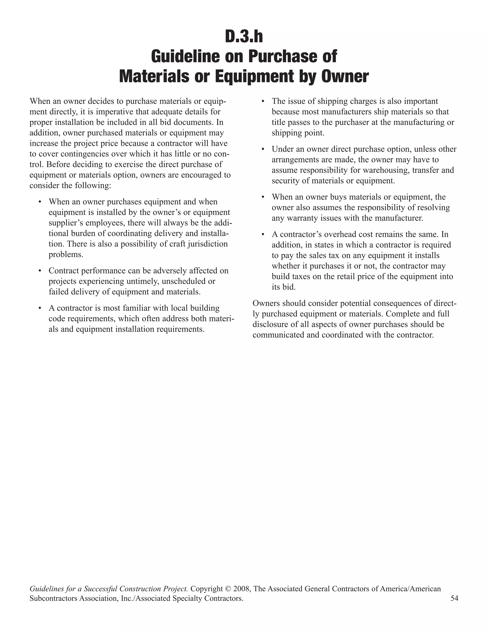 D.3.h
                             Guideline on Purchase of
                          Materials or Equipment by Owner
When an owner decides to purchase materials or equip-               • The issue of shipping charges is also important
ment directly, it is imperative that adequate details for             because most manufacturers ship materials so that
proper installation be included in all bid documents. In              title passes to the purchaser at the manufacturing or
addition, owner purchased materials or equipment may                  shipping point.
increase the project price because a contractor will have
                                                                    • Under an owner direct purchase option, unless other
to cover contingencies over which it has little or no con-
                                                                      arrangements are made, the owner may have to
trol. Before deciding to exercise the direct purchase of
                                                                      assume responsibility for warehousing, transfer and
equipment or materials option, owners are encouraged to
                                                                      security of materials or equipment.
consider the following:
                                                                    • When an owner buys materials or equipment, the
  • When an owner purchases equipment and when
                                                                      owner also assumes the responsibility of resolving
    equipment is installed by the owner’s or equipment
                                                                      any warranty issues with the manufacturer.
    supplier’s employees, there will always be the addi-
    tional burden of coordinating delivery and installa-            • A contractor’s overhead cost remains the same. In
    tion. There is also a possibility of craft jurisdiction           addition, in states in which a contractor is required
    problems.                                                         to pay the sales tax on any equipment it installs
                                                                      whether it purchases it or not, the contractor may
  • Contract performance can be adversely affected on
                                                                      build taxes on the retail price of the equipment into
    projects experiencing untimely, unscheduled or
                                                                      its bid.
    failed delivery of equipment and materials.
                                                                  Owners should consider potential consequences of direct-
  • A contractor is most familiar with local building
                                                                  ly purchased equipment or materials. Complete and full
    code requirements, which often address both materi-
                                                                  disclosure of all aspects of owner purchases should be
    als and equipment installation requirements.
                                                                  communicated and coordinated with the contractor.




Guidelines for a Successful Construction Project. Copyright © 2008, The Associated General Contractors of America/American
Subcontractors Association, Inc./Associated Specialty Contractors.                                                           54
 