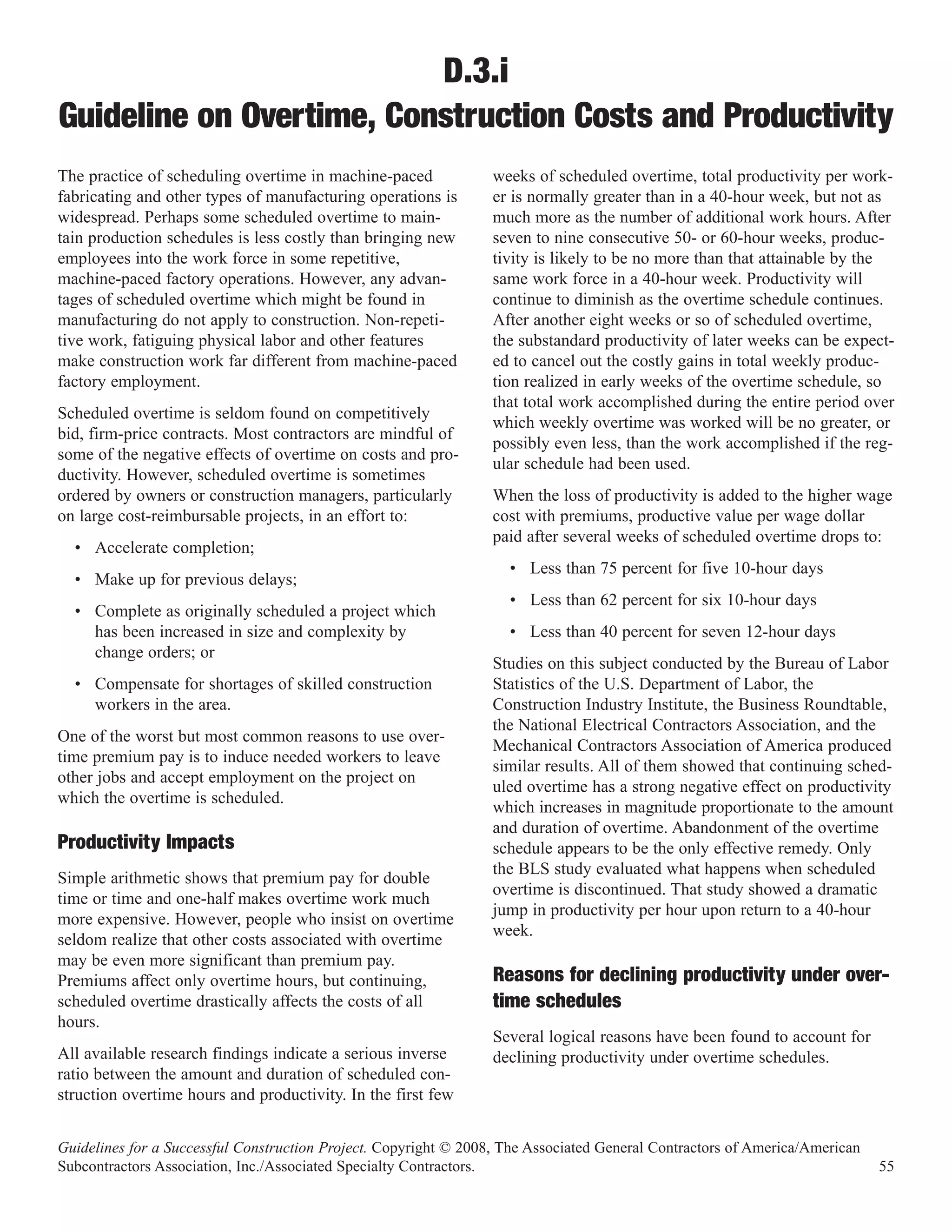 D.3.i
Guideline on Overtime, Construction Costs and Productivity
The practice of scheduling overtime in machine-paced              weeks of scheduled overtime, total productivity per work-
fabricating and other types of manufacturing operations is        er is normally greater than in a 40-hour week, but not as
widespread. Perhaps some scheduled overtime to main-              much more as the number of additional work hours. After
tain production schedules is less costly than bringing new        seven to nine consecutive 50- or 60-hour weeks, produc-
employees into the work force in some repetitive,                 tivity is likely to be no more than that attainable by the
machine-paced factory operations. However, any advan-             same work force in a 40-hour week. Productivity will
tages of scheduled overtime which might be found in               continue to diminish as the overtime schedule continues.
manufacturing do not apply to construction. Non-repeti-           After another eight weeks or so of scheduled overtime,
tive work, fatiguing physical labor and other features            the substandard productivity of later weeks can be expect-
make construction work far different from machine-paced           ed to cancel out the costly gains in total weekly produc-
factory employment.                                               tion realized in early weeks of the overtime schedule, so
                                                                  that total work accomplished during the entire period over
Scheduled overtime is seldom found on competitively
                                                                  which weekly overtime was worked will be no greater, or
bid, firm-price contracts. Most contractors are mindful of
                                                                  possibly even less, than the work accomplished if the reg-
some of the negative effects of overtime on costs and pro-
                                                                  ular schedule had been used.
ductivity. However, scheduled overtime is sometimes
ordered by owners or construction managers, particularly          When the loss of productivity is added to the higher wage
on large cost-reimbursable projects, in an effort to:             cost with premiums, productive value per wage dollar
                                                                  paid after several weeks of scheduled overtime drops to:
  • Accelerate completion;
                                                                    • Less than 75 percent for five 10-hour days
  • Make up for previous delays;
                                                                    • Less than 62 percent for six 10-hour days
  • Complete as originally scheduled a project which
    has been increased in size and complexity by                    • Less than 40 percent for seven 12-hour days
    change orders; or
                                                                  Studies on this subject conducted by the Bureau of Labor
  • Compensate for shortages of skilled construction              Statistics of the U.S. Department of Labor, the
    workers in the area.                                          Construction Industry Institute, the Business Roundtable,
                                                                  the National Electrical Contractors Association, and the
One of the worst but most common reasons to use over-
                                                                  Mechanical Contractors Association of America produced
time premium pay is to induce needed workers to leave
                                                                  similar results. All of them showed that continuing sched-
other jobs and accept employment on the project on
                                                                  uled overtime has a strong negative effect on productivity
which the overtime is scheduled.
                                                                  which increases in magnitude proportionate to the amount
                                                                  and duration of overtime. Abandonment of the overtime
Productivity Impacts                                              schedule appears to be the only effective remedy. Only
                                                                  the BLS study evaluated what happens when scheduled
Simple arithmetic shows that premium pay for double
                                                                  overtime is discontinued. That study showed a dramatic
time or time and one-half makes overtime work much
                                                                  jump in productivity per hour upon return to a 40-hour
more expensive. However, people who insist on overtime
                                                                  week.
seldom realize that other costs associated with overtime
may be even more significant than premium pay.
Premiums affect only overtime hours, but continuing,              Reasons for declining productivity under over-
scheduled overtime drastically affects the costs of all
hours.
                                                                  time schedules
                                                                  Several logical reasons have been found to account for
All available research findings indicate a serious inverse        declining productivity under overtime schedules.
ratio between the amount and duration of scheduled con-
struction overtime hours and productivity. In the first few


Guidelines for a Successful Construction Project. Copyright © 2008, The Associated General Contractors of America/American
Subcontractors Association, Inc./Associated Specialty Contractors.                                                           55
 