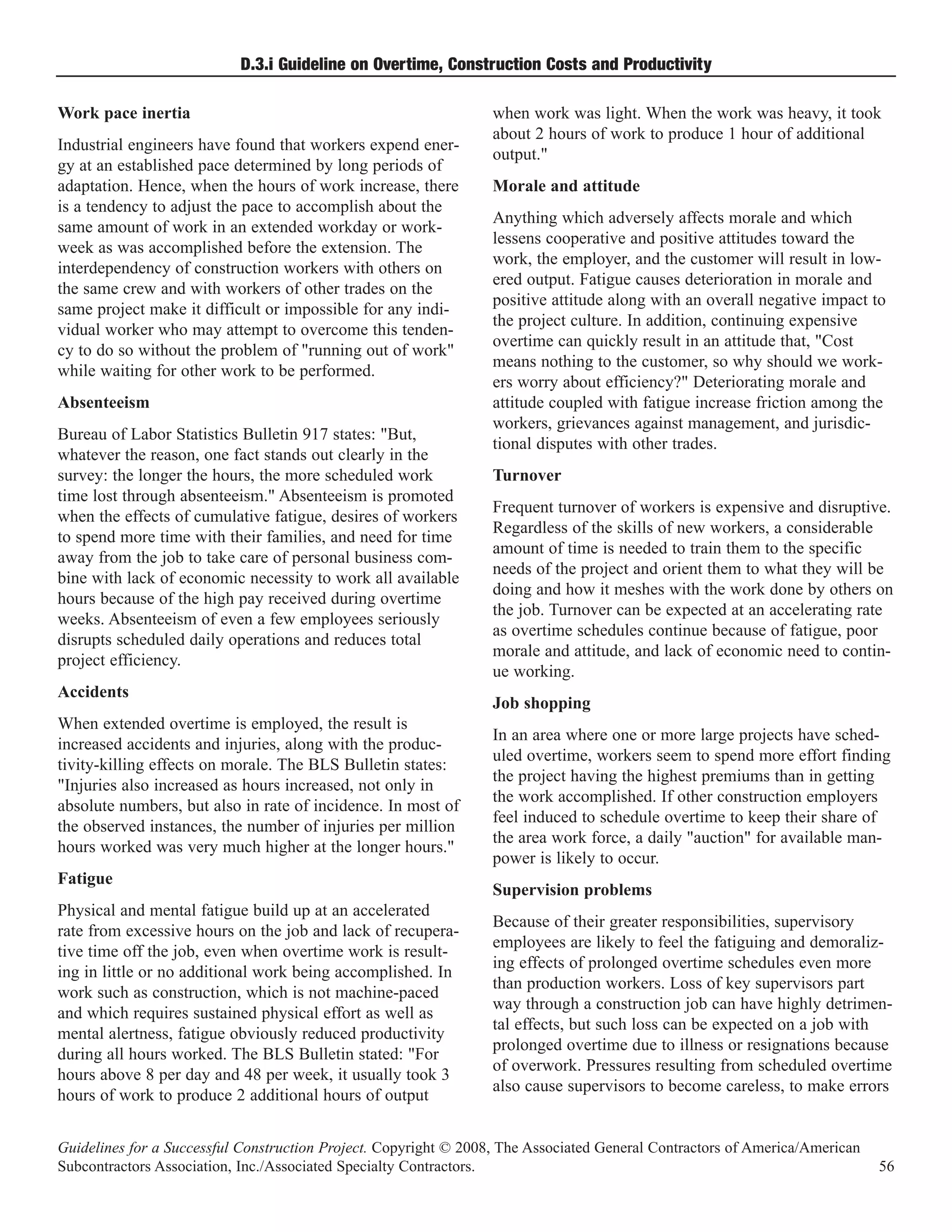 D.3.i Guideline on Overtime, Construction Costs and Productivity

Work pace inertia                                                 when work was light. When the work was heavy, it took
                                                                  about 2 hours of work to produce 1 hour of additional
Industrial engineers have found that workers expend ener-
                                                                  output."
gy at an established pace determined by long periods of
adaptation. Hence, when the hours of work increase, there         Morale and attitude
is a tendency to adjust the pace to accomplish about the
                                                                  Anything which adversely affects morale and which
same amount of work in an extended workday or work-
                                                                  lessens cooperative and positive attitudes toward the
week as was accomplished before the extension. The
                                                                  work, the employer, and the customer will result in low-
interdependency of construction workers with others on
                                                                  ered output. Fatigue causes deterioration in morale and
the same crew and with workers of other trades on the
                                                                  positive attitude along with an overall negative impact to
same project make it difficult or impossible for any indi-
                                                                  the project culture. In addition, continuing expensive
vidual worker who may attempt to overcome this tenden-
                                                                  overtime can quickly result in an attitude that, "Cost
cy to do so without the problem of "running out of work"
                                                                  means nothing to the customer, so why should we work-
while waiting for other work to be performed.
                                                                  ers worry about efficiency?" Deteriorating morale and
Absenteeism                                                       attitude coupled with fatigue increase friction among the
                                                                  workers, grievances against management, and jurisdic-
Bureau of Labor Statistics Bulletin 917 states: "But,
                                                                  tional disputes with other trades.
whatever the reason, one fact stands out clearly in the
survey: the longer the hours, the more scheduled work             Turnover
time lost through absenteeism." Absenteeism is promoted
                                                                  Frequent turnover of workers is expensive and disruptive.
when the effects of cumulative fatigue, desires of workers
                                                                  Regardless of the skills of new workers, a considerable
to spend more time with their families, and need for time
                                                                  amount of time is needed to train them to the specific
away from the job to take care of personal business com-
                                                                  needs of the project and orient them to what they will be
bine with lack of economic necessity to work all available
                                                                  doing and how it meshes with the work done by others on
hours because of the high pay received during overtime
                                                                  the job. Turnover can be expected at an accelerating rate
weeks. Absenteeism of even a few employees seriously
                                                                  as overtime schedules continue because of fatigue, poor
disrupts scheduled daily operations and reduces total
                                                                  morale and attitude, and lack of economic need to contin-
project efficiency.
                                                                  ue working.
Accidents
                                                                  Job shopping
When extended overtime is employed, the result is
                                                                  In an area where one or more large projects have sched-
increased accidents and injuries, along with the produc-
                                                                  uled overtime, workers seem to spend more effort finding
tivity-killing effects on morale. The BLS Bulletin states:
                                                                  the project having the highest premiums than in getting
"Injuries also increased as hours increased, not only in
                                                                  the work accomplished. If other construction employers
absolute numbers, but also in rate of incidence. In most of
                                                                  feel induced to schedule overtime to keep their share of
the observed instances, the number of injuries per million
                                                                  the area work force, a daily "auction" for available man-
hours worked was very much higher at the longer hours."
                                                                  power is likely to occur.
Fatigue
                                                                  Supervision problems
Physical and mental fatigue build up at an accelerated
                                                                  Because of their greater responsibilities, supervisory
rate from excessive hours on the job and lack of recupera-
                                                                  employees are likely to feel the fatiguing and demoraliz-
tive time off the job, even when overtime work is result-
                                                                  ing effects of prolonged overtime schedules even more
ing in little or no additional work being accomplished. In
                                                                  than production workers. Loss of key supervisors part
work such as construction, which is not machine-paced
                                                                  way through a construction job can have highly detrimen-
and which requires sustained physical effort as well as
                                                                  tal effects, but such loss can be expected on a job with
mental alertness, fatigue obviously reduced productivity
                                                                  prolonged overtime due to illness or resignations because
during all hours worked. The BLS Bulletin stated: "For
                                                                  of overwork. Pressures resulting from scheduled overtime
hours above 8 per day and 48 per week, it usually took 3
                                                                  also cause supervisors to become careless, to make errors
hours of work to produce 2 additional hours of output


Guidelines for a Successful Construction Project. Copyright © 2008, The Associated General Contractors of America/American
Subcontractors Association, Inc./Associated Specialty Contractors.                                                           56
 